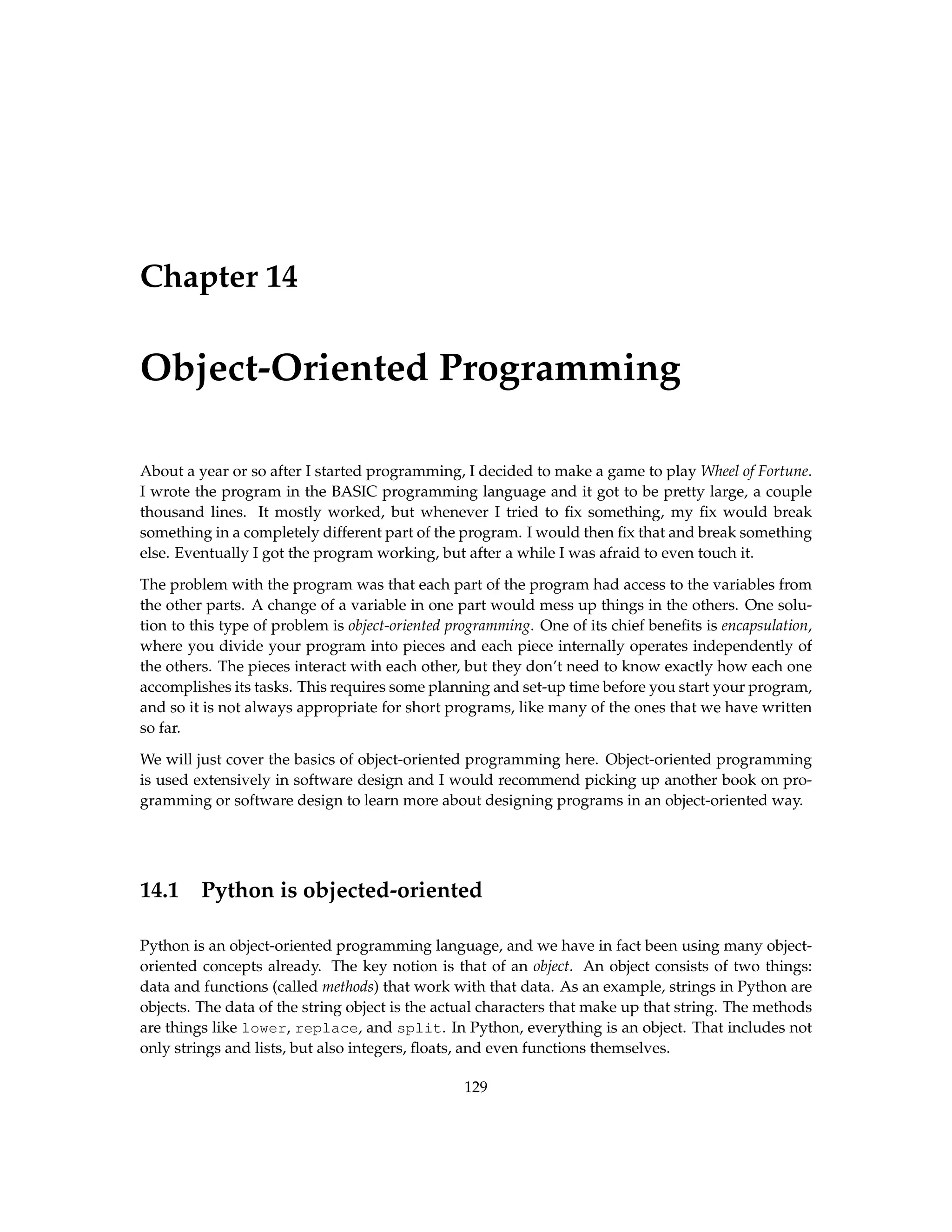 Chapter 14 Object-Oriented Programming About a year or so after I started programming, I decided to make a game to play Wheel of Fortune. I wrote the program in the BASIC programming language and it got to be pretty large, a couple thousand lines. It mostly worked, but whenever I tried to fix something, my fix would break something in a completely different part of the program. I would then fix that and break something else. Eventually I got the program working, but after a while I was afraid to even touch it. The problem with the program was that each part of the program had access to the variables from the other parts. A change of a variable in one part would mess up things in the others. One solu- tion to this type of problem is object-oriented programming. One of its chief benefits is encapsulation, where you divide your program into pieces and each piece internally operates independently of the others. The pieces interact with each other, but they don’t need to know exactly how each one accomplishes its tasks. This requires some planning and set-up time before you start your program, and so it is not always appropriate for short programs, like many of the ones that we have written so far. We will just cover the basics of object-oriented programming here. Object-oriented programming is used extensively in software design and I would recommend picking up another book on pro- gramming or software design to learn more about designing programs in an object-oriented way. 14.1 Python is objected-oriented Python is an object-oriented programming language, and we have in fact been using many object- oriented concepts already. The key notion is that of an object. An object consists of two things: data and functions (called methods) that work with that data. As an example, strings in Python are objects. The data of the string object is the actual characters that make up that string. The methods are things like lower, replace, and split. In Python, everything is an object. That includes not only strings and lists, but also integers, floats, and even functions themselves. 129 