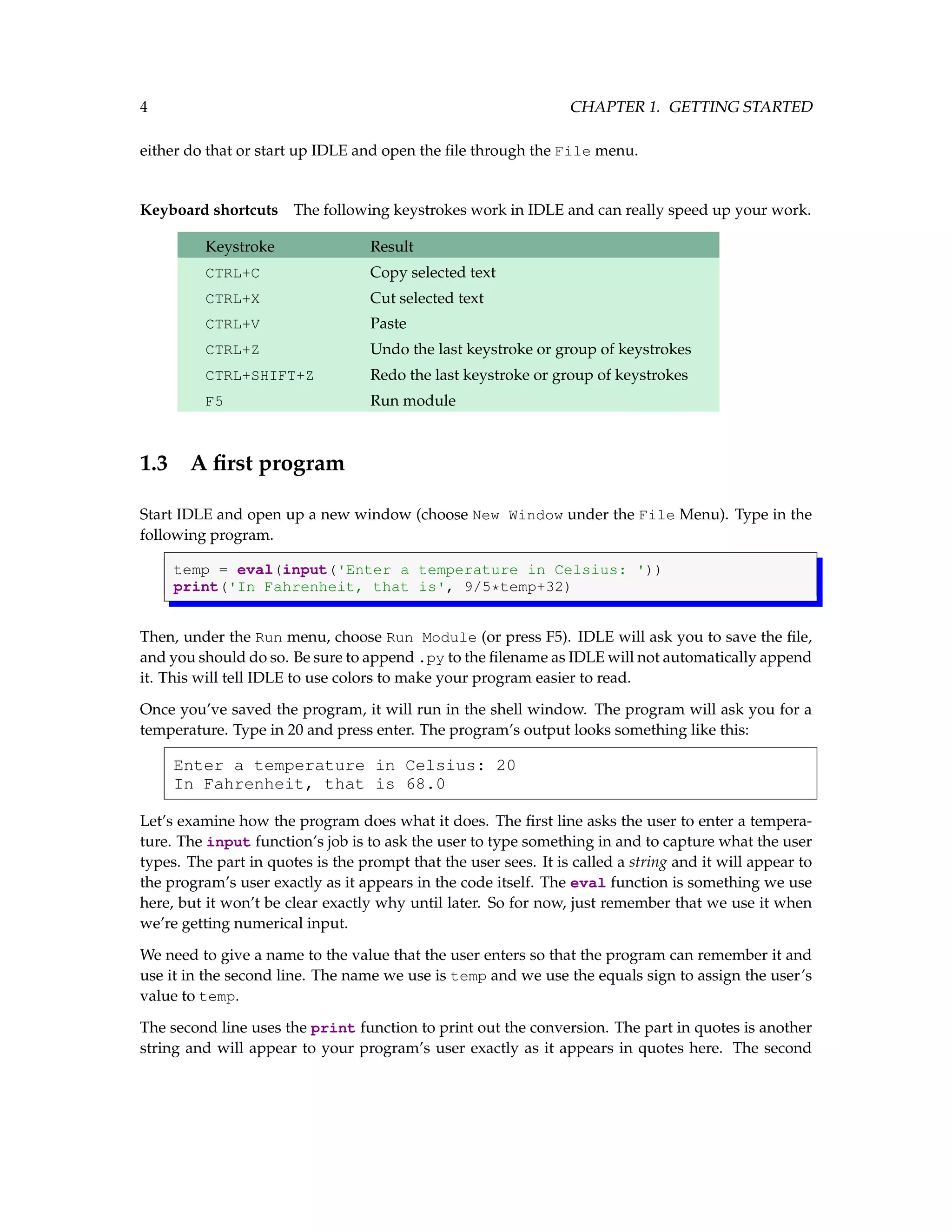 4 CHAPTER 1. GETTING STARTED either do that or start up IDLE and open the file through the File menu. Keyboard shortcuts The following keystrokes work in IDLE and can really speed up your work. Keystroke Result CTRL+C Copy selected text CTRL+X Cut selected text CTRL+V Paste CTRL+Z Undo the last keystroke or group of keystrokes CTRL+SHIFT+Z Redo the last keystroke or group of keystrokes F5 Run module 1.3 A first program Start IDLE and open up a new window (choose New Window under the File Menu). Type in the following program. temp = eval(input('Enter a temperature in Celsius: ')) print('In Fahrenheit, that is', 9/5*temp+32) Then, under the Run menu, choose Run Module (or press F5). IDLE will ask you to save the file, and you should do so. Be sure to append .py to the filename as IDLE will not automatically append it. This will tell IDLE to use colors to make your program easier to read. Once you’ve saved the program, it will run in the shell window. The program will ask you for a temperature. Type in 20 and press enter. The program’s output looks something like this: Enter a temperature in Celsius: 20 In Fahrenheit, that is 68.0 Let’s examine how the program does what it does. The first line asks the user to enter a tempera- ture. The input function’s job is to ask the user to type something in and to capture what the user types. The part in quotes is the prompt that the user sees. It is called a string and it will appear to the program’s user exactly as it appears in the code itself. The eval function is something we use here, but it won’t be clear exactly why until later. So for now, just remember that we use it when we’re getting numerical input. We need to give a name to the value that the user enters so that the program can remember it and use it in the second line. The name we use is temp and we use the equals sign to assign the user’s value to temp. The second line uses the print function to print out the conversion. The part in quotes is another string and will appear to your program’s user exactly as it appears in quotes here. The second 