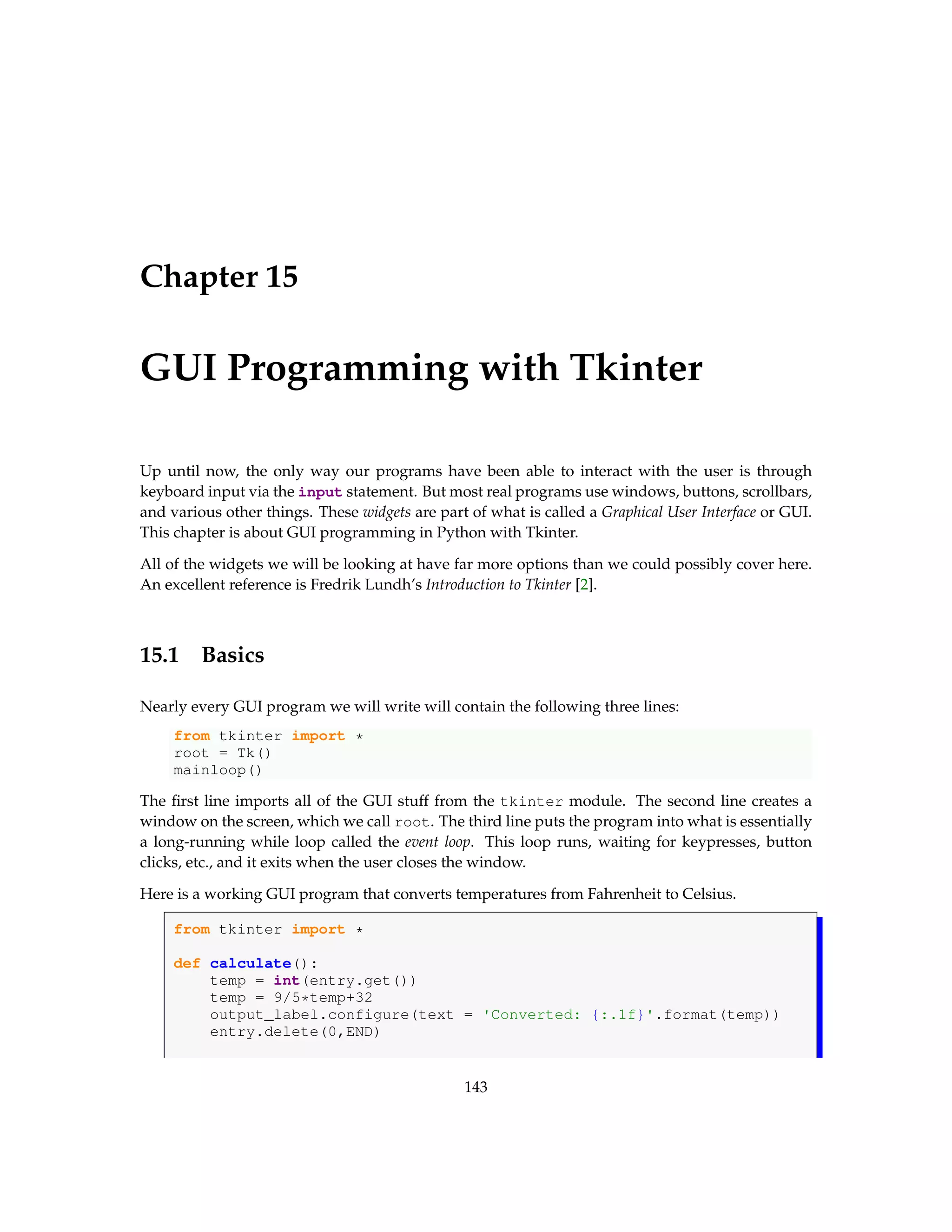 Chapter 15 GUI Programming with Tkinter Up until now, the only way our programs have been able to interact with the user is through keyboard input via the input statement. But most real programs use windows, buttons, scrollbars, and various other things. These widgets are part of what is called a Graphical User Interface or GUI. This chapter is about GUI programming in Python with Tkinter. All of the widgets we will be looking at have far more options than we could possibly cover here. An excellent reference is Fredrik Lundh’s Introduction to Tkinter [2]. 15.1 Basics Nearly every GUI program we will write will contain the following three lines: from tkinter import * root = Tk() mainloop() The first line imports all of the GUI stuff from the tkinter module. The second line creates a window on the screen, which we call root. The third line puts the program into what is essentially a long-running while loop called the event loop. This loop runs, waiting for keypresses, button clicks, etc., and it exits when the user closes the window. Here is a working GUI program that converts temperatures from Fahrenheit to Celsius. from tkinter import * def calculate(): temp = int(entry.get()) temp = 9/5*temp+32 output_label.configure(text = 'Converted: {:.1f}'.format(temp)) entry.delete(0,END) 143 