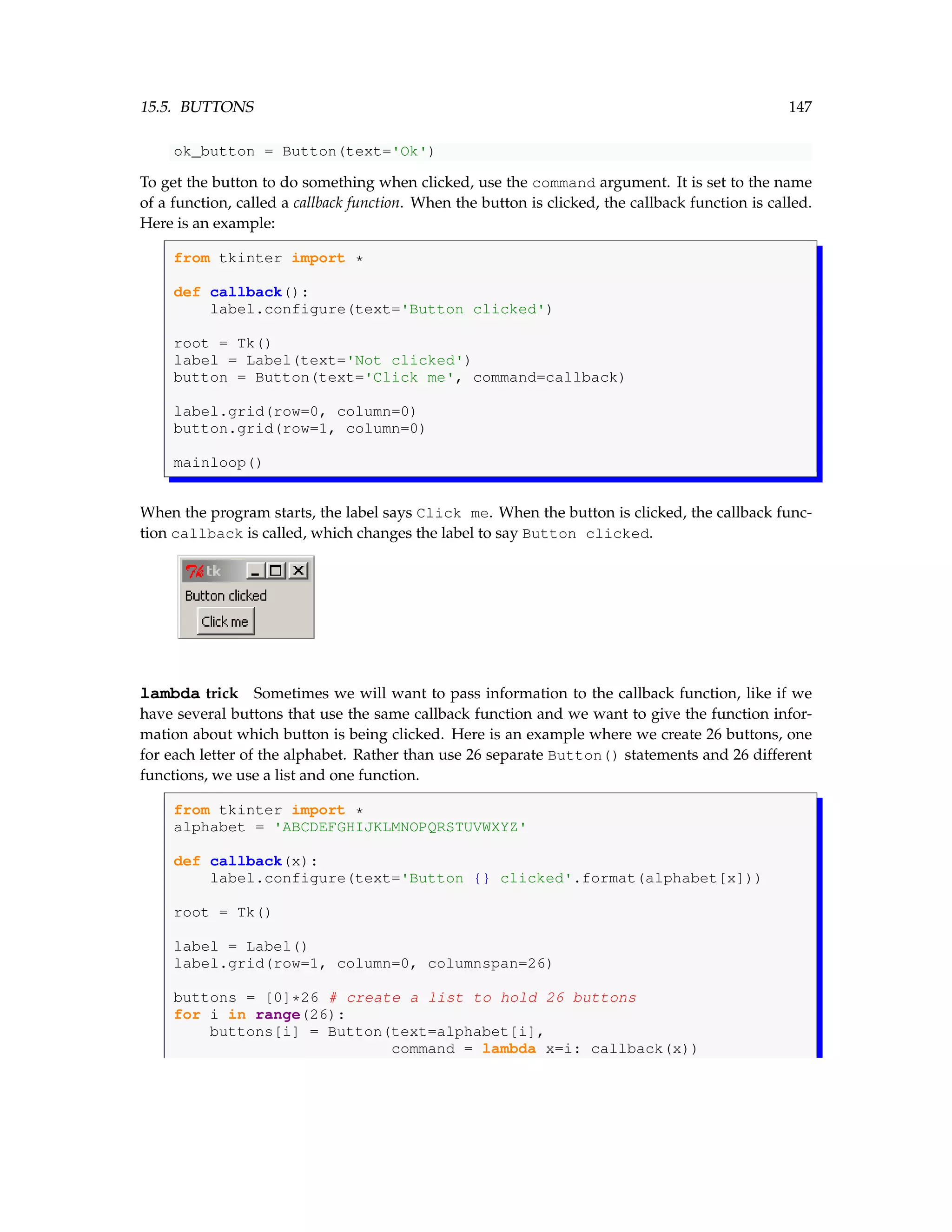 15.5. BUTTONS 147 ok_button = Button(text='Ok') To get the button to do something when clicked, use the command argument. It is set to the name of a function, called a callback function. When the button is clicked, the callback function is called. Here is an example: from tkinter import * def callback(): label.configure(text='Button clicked') root = Tk() label = Label(text='Not clicked') button = Button(text='Click me', command=callback) label.grid(row=0, column=0) button.grid(row=1, column=0) mainloop() When the program starts, the label says Click me. When the button is clicked, the callback func- tion callback is called, which changes the label to say Button clicked. lambda trick Sometimes we will want to pass information to the callback function, like if we have several buttons that use the same callback function and we want to give the function infor- mation about which button is being clicked. Here is an example where we create 26 buttons, one for each letter of the alphabet. Rather than use 26 separate Button() statements and 26 different functions, we use a list and one function. from tkinter import * alphabet = 'ABCDEFGHIJKLMNOPQRSTUVWXYZ' def callback(x): label.configure(text='Button {} clicked'.format(alphabet[x])) root = Tk() label = Label() label.grid(row=1, column=0, columnspan=26) buttons = [0]*26 # create a list to hold 26 buttons for i in range(26): buttons[i] = Button(text=alphabet[i], command = lambda x=i: callback(x)) 