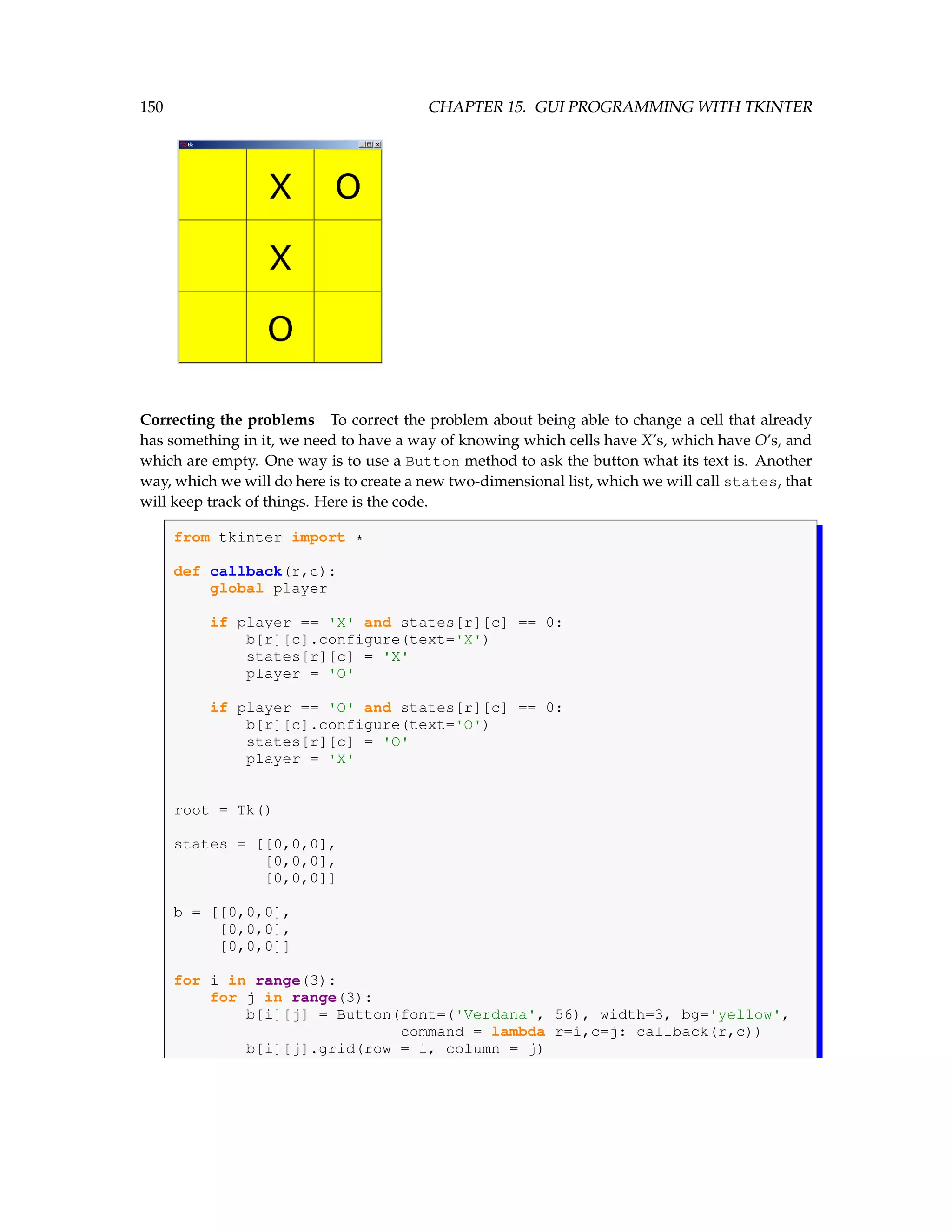 150 CHAPTER 15. GUI PROGRAMMING WITH TKINTER Correcting the problems To correct the problem about being able to change a cell that already has something in it, we need to have a way of knowing which cells have X’s, which have O’s, and which are empty. One way is to use a Button method to ask the button what its text is. Another way, which we will do here is to create a new two-dimensional list, which we will call states, that will keep track of things. Here is the code. from tkinter import * def callback(r,c): global player if player == 'X' and states[r][c] == 0: b[r][c].configure(text='X') states[r][c] = 'X' player = 'O' if player == 'O' and states[r][c] == 0: b[r][c].configure(text='O') states[r][c] = 'O' player = 'X' root = Tk() states = [[0,0,0], [0,0,0], [0,0,0]] b = [[0,0,0], [0,0,0], [0,0,0]] for i in range(3): for j in range(3): b[i][j] = Button(font=('Verdana', 56), width=3, bg='yellow', command = lambda r=i,c=j: callback(r,c)) b[i][j].grid(row = i, column = j) 