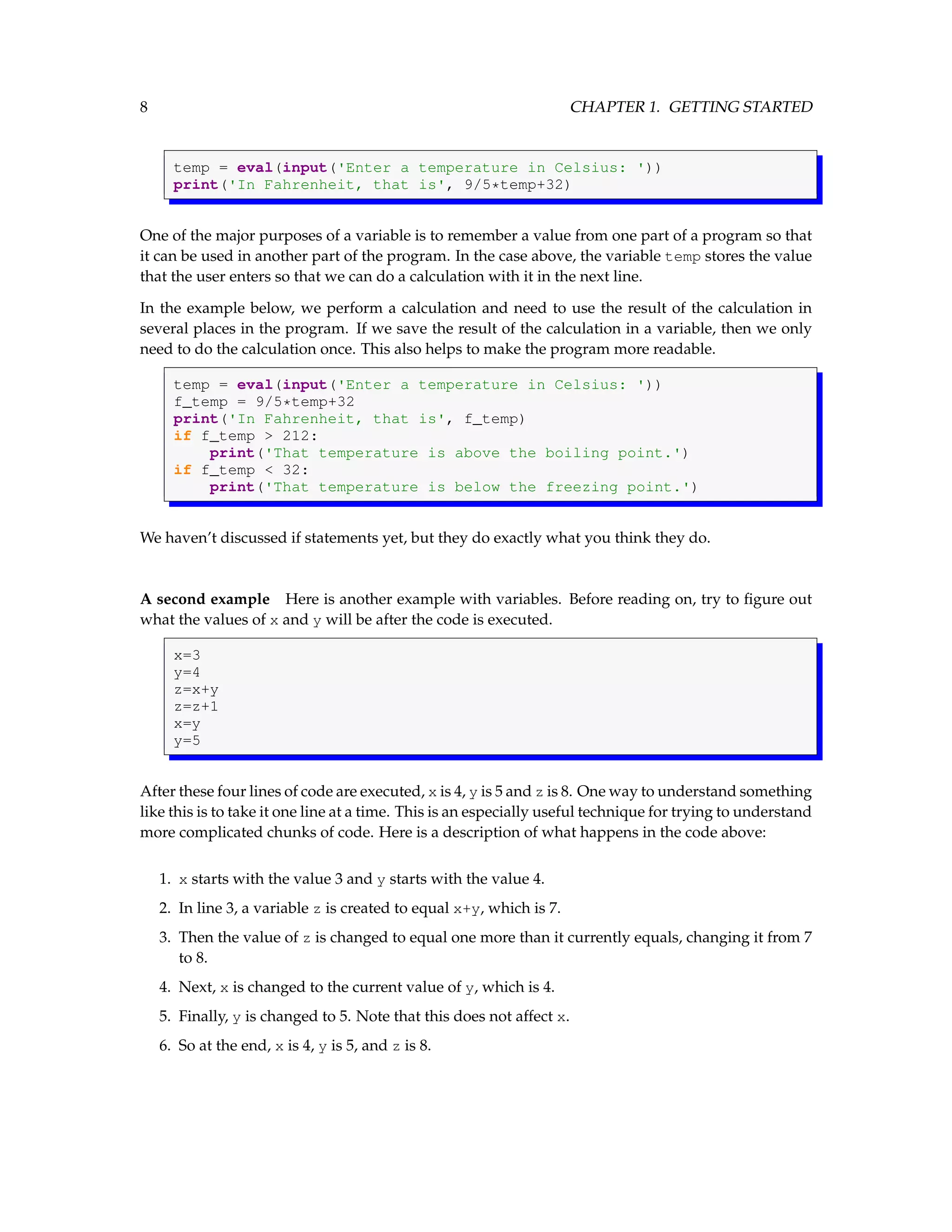 8 CHAPTER 1. GETTING STARTED temp = eval(input('Enter a temperature in Celsius: ')) print('In Fahrenheit, that is', 9/5*temp+32) One of the major purposes of a variable is to remember a value from one part of a program so that it can be used in another part of the program. In the case above, the variable temp stores the value that the user enters so that we can do a calculation with it in the next line. In the example below, we perform a calculation and need to use the result of the calculation in several places in the program. If we save the result of the calculation in a variable, then we only need to do the calculation once. This also helps to make the program more readable. temp = eval(input('Enter a temperature in Celsius: ')) f_temp = 9/5*temp+32 print('In Fahrenheit, that is', f_temp) if f_temp > 212: print('That temperature is above the boiling point.') if f_temp < 32: print('That temperature is below the freezing point.') We haven’t discussed if statements yet, but they do exactly what you think they do. A second example Here is another example with variables. Before reading on, try to figure out what the values of x and y will be after the code is executed. x=3 y=4 z=x+y z=z+1 x=y y=5 After these four lines of code are executed, x is 4, y is 5 and z is 8. One way to understand something like this is to take it one line at a time. This is an especially useful technique for trying to understand more complicated chunks of code. Here is a description of what happens in the code above: 1. x starts with the value 3 and y starts with the value 4. 2. In line 3, a variable z is created to equal x+y, which is 7. 3. Then the value of z is changed to equal one more than it currently equals, changing it from 7 to 8. 4. Next, x is changed to the current value of y, which is 4. 5. Finally, y is changed to 5. Note that this does not affect x. 6. So at the end, x is 4, y is 5, and z is 8. 