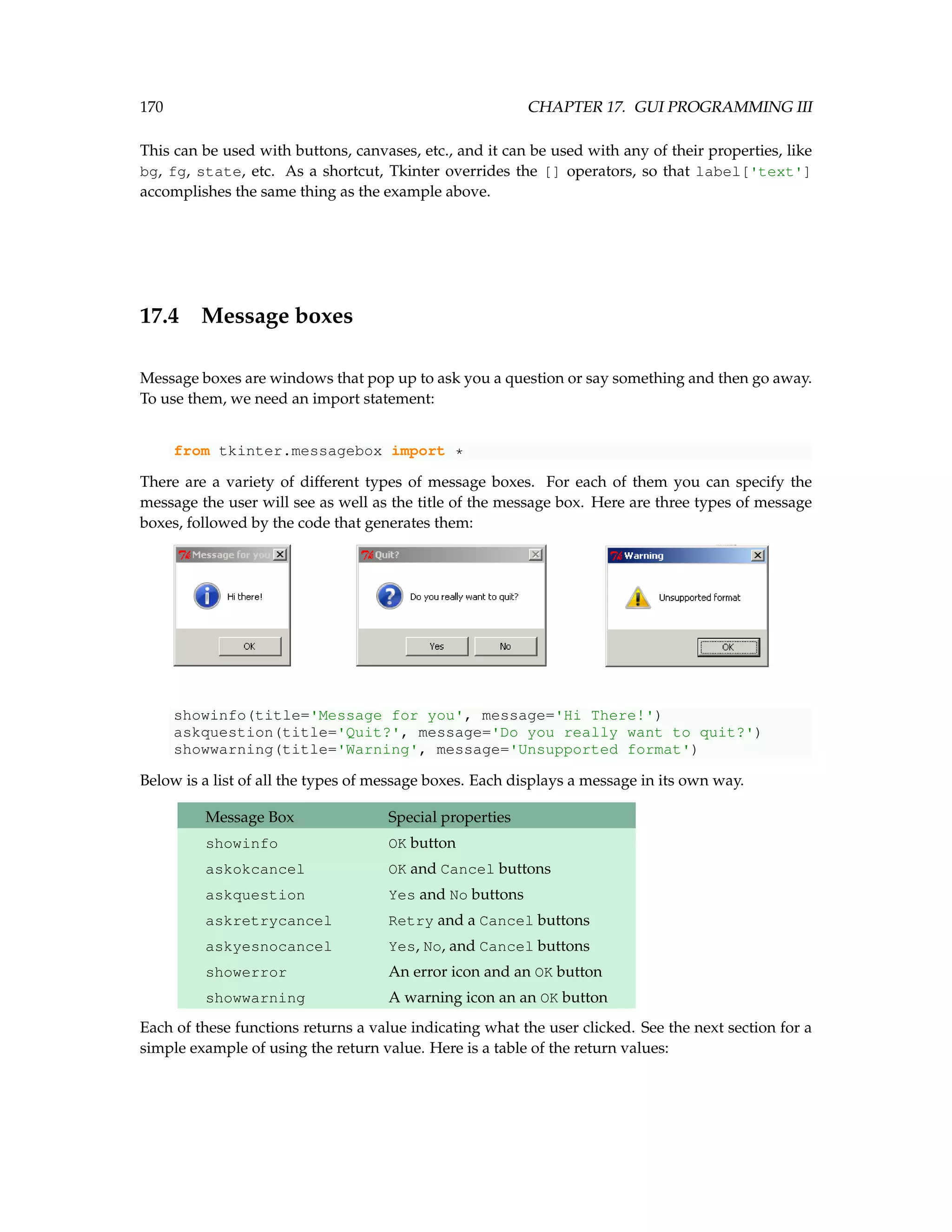 170 CHAPTER 17. GUI PROGRAMMING III This can be used with buttons, canvases, etc., and it can be used with any of their properties, like bg, fg, state, etc. As a shortcut, Tkinter overrides the [] operators, so that label['text'] accomplishes the same thing as the example above. 17.4 Message boxes Message boxes are windows that pop up to ask you a question or say something and then go away. To use them, we need an import statement: from tkinter.messagebox import * There are a variety of different types of message boxes. For each of them you can specify the message the user will see as well as the title of the message box. Here are three types of message boxes, followed by the code that generates them: showinfo(title='Message for you', message='Hi There!') askquestion(title='Quit?', message='Do you really want to quit?') showwarning(title='Warning', message='Unsupported format') Below is a list of all the types of message boxes. Each displays a message in its own way. Message Box Special properties showinfo OK button askokcancel OK and Cancel buttons askquestion Yes and No buttons askretrycancel Retry and a Cancel buttons askyesnocancel Yes, No, and Cancel buttons showerror An error icon and an OK button showwarning A warning icon an an OK button Each of these functions returns a value indicating what the user clicked. See the next section for a simple example of using the return value. Here is a table of the return values: 