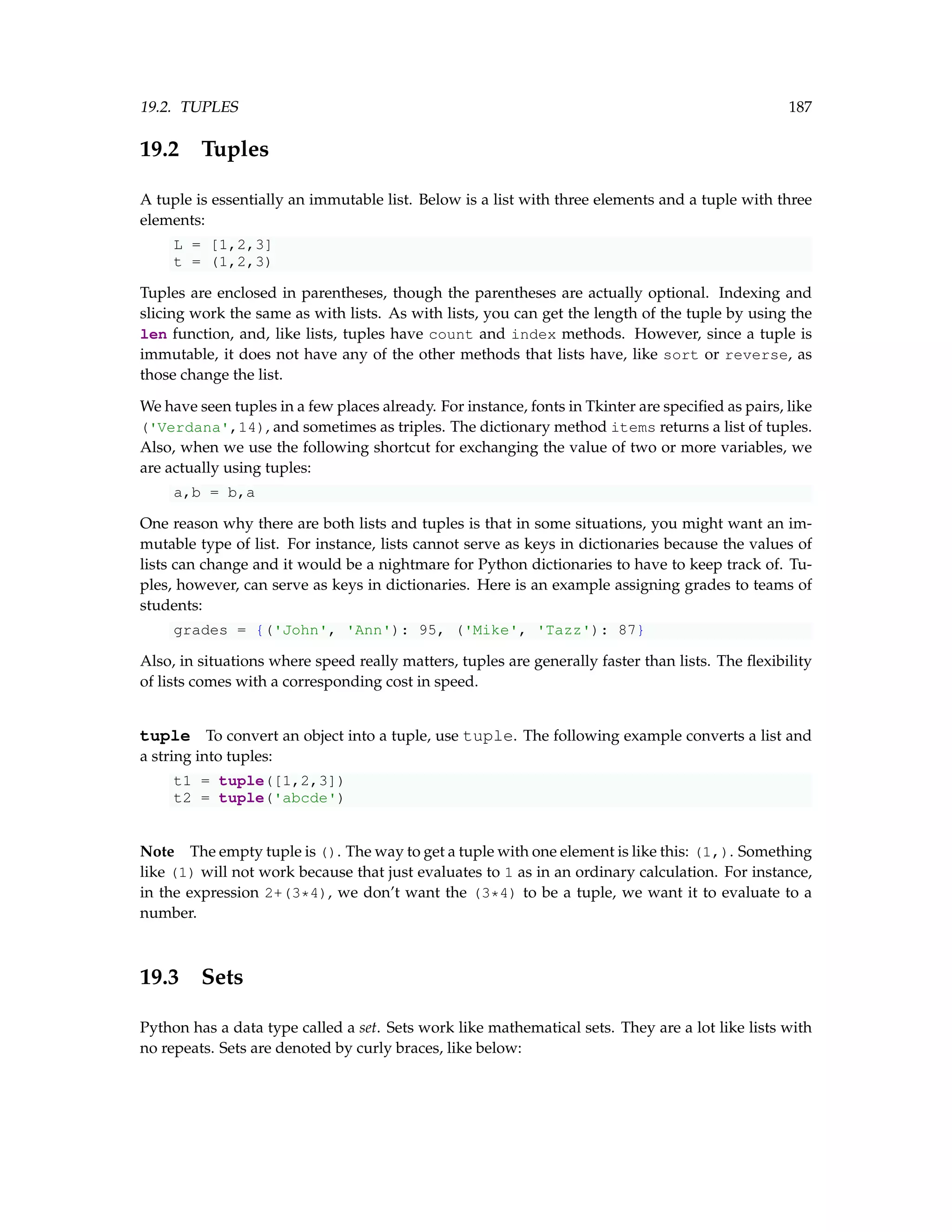 19.2. TUPLES 187 19.2 Tuples A tuple is essentially an immutable list. Below is a list with three elements and a tuple with three elements: L = [1,2,3] t = (1,2,3) Tuples are enclosed in parentheses, though the parentheses are actually optional. Indexing and slicing work the same as with lists. As with lists, you can get the length of the tuple by using the len function, and, like lists, tuples have count and index methods. However, since a tuple is immutable, it does not have any of the other methods that lists have, like sort or reverse, as those change the list. We have seen tuples in a few places already. For instance, fonts in Tkinter are specified as pairs, like ('Verdana',14), and sometimes as triples. The dictionary method items returns a list of tuples. Also, when we use the following shortcut for exchanging the value of two or more variables, we are actually using tuples: a,b = b,a One reason why there are both lists and tuples is that in some situations, you might want an im- mutable type of list. For instance, lists cannot serve as keys in dictionaries because the values of lists can change and it would be a nightmare for Python dictionaries to have to keep track of. Tu- ples, however, can serve as keys in dictionaries. Here is an example assigning grades to teams of students: grades = {('John', 'Ann'): 95, ('Mike', 'Tazz'): 87} Also, in situations where speed really matters, tuples are generally faster than lists. The flexibility of lists comes with a corresponding cost in speed. tuple To convert an object into a tuple, use tuple. The following example converts a list and a string into tuples: t1 = tuple([1,2,3]) t2 = tuple('abcde') Note The empty tuple is (). The way to get a tuple with one element is like this: (1,). Something like (1) will not work because that just evaluates to 1 as in an ordinary calculation. For instance, in the expression 2+(3*4), we don’t want the (3*4) to be a tuple, we want it to evaluate to a number. 19.3 Sets Python has a data type called a set. Sets work like mathematical sets. They are a lot like lists with no repeats. Sets are denoted by curly braces, like below: 