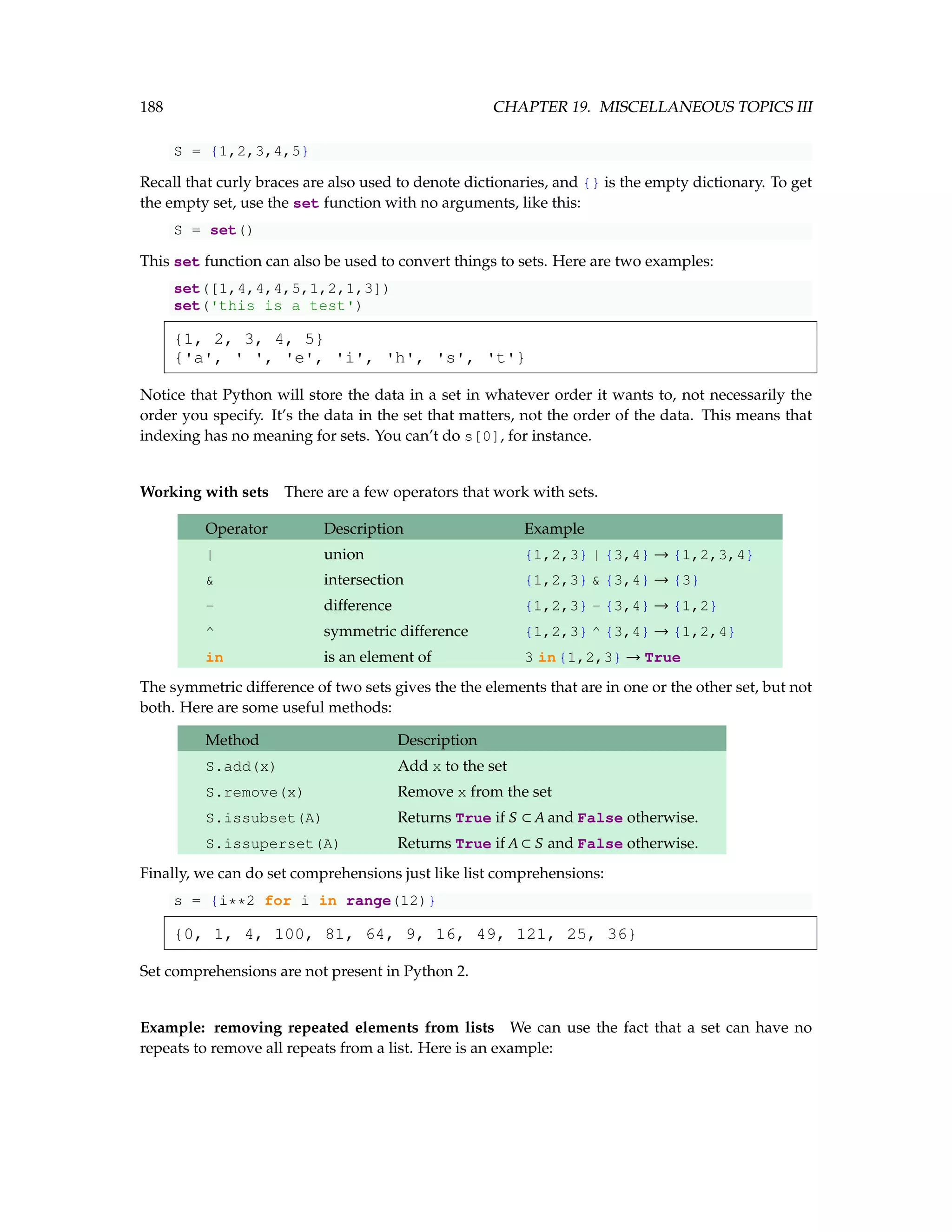 188 CHAPTER 19. MISCELLANEOUS TOPICS III S = {1,2,3,4,5} Recall that curly braces are also used to denote dictionaries, and {} is the empty dictionary. To get the empty set, use the set function with no arguments, like this: S = set() This set function can also be used to convert things to sets. Here are two examples: set([1,4,4,4,5,1,2,1,3]) set('this is a test') {1, 2, 3, 4, 5} {'a', ' ', 'e', 'i', 'h', 's', 't'} Notice that Python will store the data in a set in whatever order it wants to, not necessarily the order you specify. It’s the data in the set that matters, not the order of the data. This means that indexing has no meaning for sets. You can’t do s[0], for instance. Working with sets There are a few operators that work with sets. Operator Description Example | union {1,2,3} | {3,4} → {1,2,3,4} intersection {1,2,3} {3,4} → {3} - difference {1,2,3} - {3,4} → {1,2} ^ symmetric difference {1,2,3} ^ {3,4} → {1,2,4} in is an element of 3 in{1,2,3} → True The symmetric difference of two sets gives the the elements that are in one or the other set, but not both. Here are some useful methods: Method Description S.add(x) Add x to the set S.remove(x) Remove x from the set S.issubset(A) Returns True if S ⊂ A and False otherwise. S.issuperset(A) Returns True if A ⊂ S and False otherwise. Finally, we can do set comprehensions just like list comprehensions: s = {i**2 for i in range(12)} {0, 1, 4, 100, 81, 64, 9, 16, 49, 121, 25, 36} Set comprehensions are not present in Python 2. Example: removing repeated elements from lists We can use the fact that a set can have no repeats to remove all repeats from a list. Here is an example: 