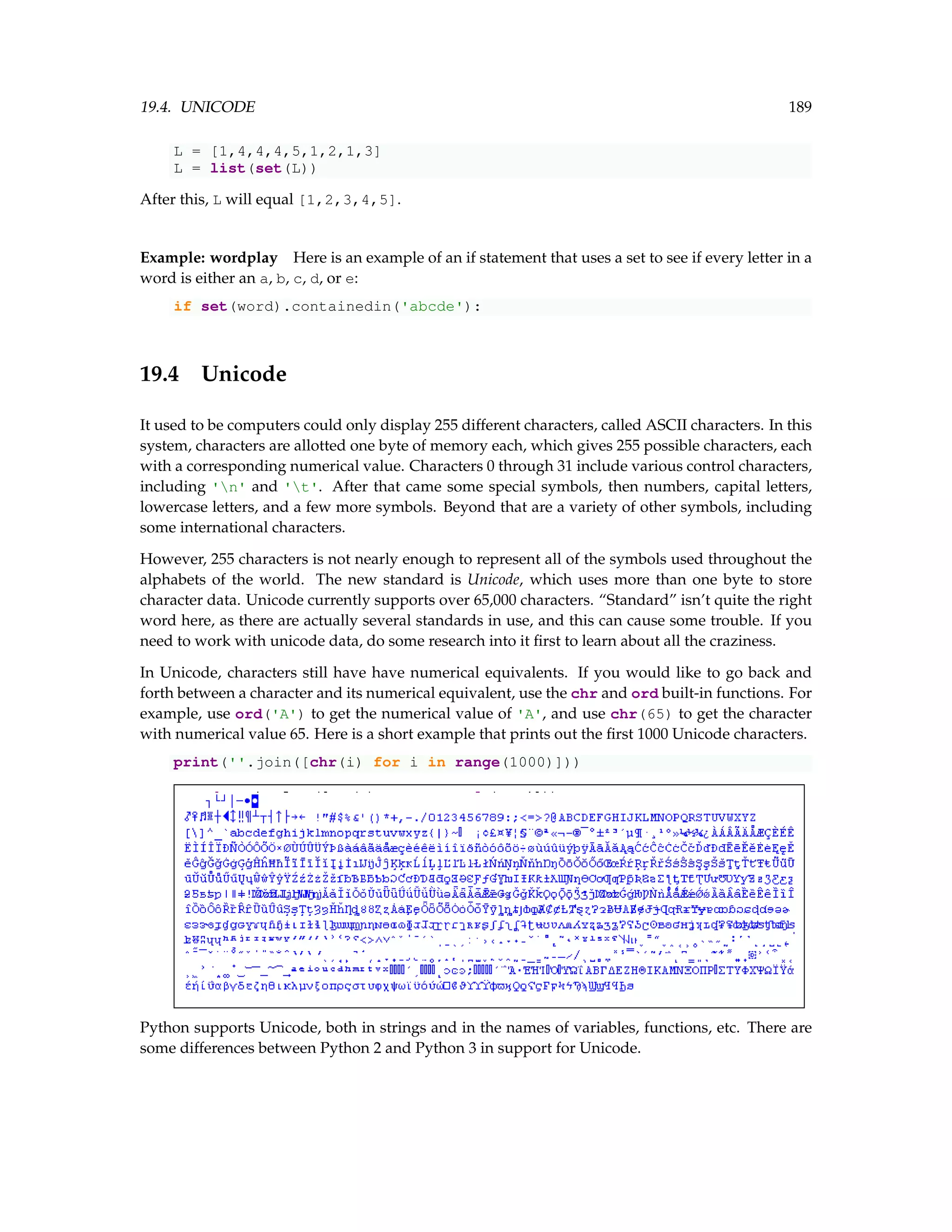 19.4. UNICODE 189 L = [1,4,4,4,5,1,2,1,3] L = list(set(L)) After this, L will equal [1,2,3,4,5]. Example: wordplay Here is an example of an if statement that uses a set to see if every letter in a word is either an a, b, c, d, or e: if set(word).containedin('abcde'): 19.4 Unicode It used to be computers could only display 255 different characters, called ASCII characters. In this system, characters are allotted one byte of memory each, which gives 255 possible characters, each with a corresponding numerical value. Characters 0 through 31 include various control characters, including 'n' and 't'. After that came some special symbols, then numbers, capital letters, lowercase letters, and a few more symbols. Beyond that are a variety of other symbols, including some international characters. However, 255 characters is not nearly enough to represent all of the symbols used throughout the alphabets of the world. The new standard is Unicode, which uses more than one byte to store character data. Unicode currently supports over 65,000 characters. “Standard” isn’t quite the right word here, as there are actually several standards in use, and this can cause some trouble. If you need to work with unicode data, do some research into it first to learn about all the craziness. In Unicode, characters still have have numerical equivalents. If you would like to go back and forth between a character and its numerical equivalent, use the chr and ord built-in functions. For example, use ord('A') to get the numerical value of 'A', and use chr(65) to get the character with numerical value 65. Here is a short example that prints out the first 1000 Unicode characters. print(''.join([chr(i) for i in range(1000)])) Python supports Unicode, both in strings and in the names of variables, functions, etc. There are some differences between Python 2 and Python 3 in support for Unicode. 