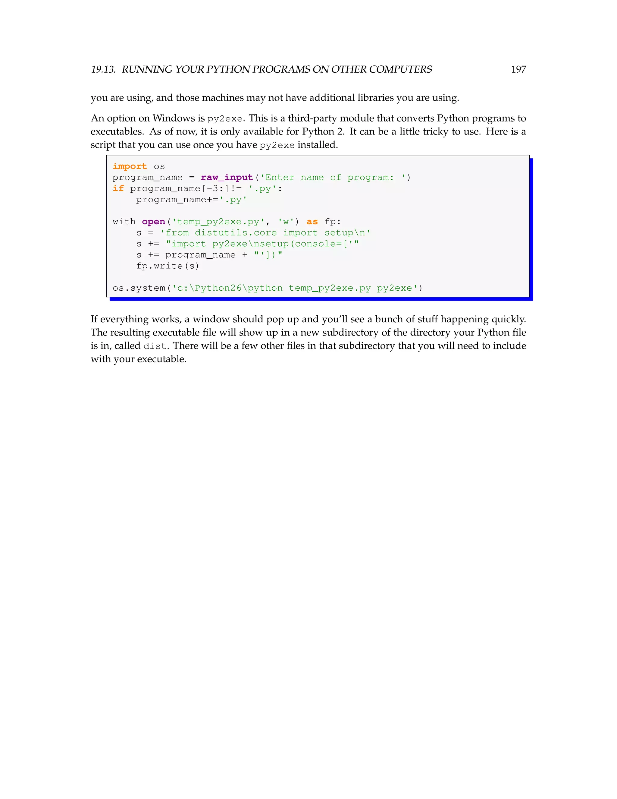 19.13. RUNNING YOUR PYTHON PROGRAMS ON OTHER COMPUTERS 197 you are using, and those machines may not have additional libraries you are using. An option on Windows is py2exe. This is a third-party module that converts Python programs to executables. As of now, it is only available for Python 2. It can be a little tricky to use. Here is a script that you can use once you have py2exe installed. import os program_name = raw_input('Enter name of program: ') if program_name[-3:]!= '.py': program_name+='.py' with open('temp_py2exe.py', 'w') as fp: s = 'from distutils.core import setupn' s += import py2exensetup(console=[' s += program_name + ']) fp.write(s) os.system('c:Python26python temp_py2exe.py py2exe') If everything works, a window should pop up and you’ll see a bunch of stuff happening quickly. The resulting executable file will show up in a new subdirectory of the directory your Python file is in, called dist. There will be a few other files in that subdirectory that you will need to include with your executable. 