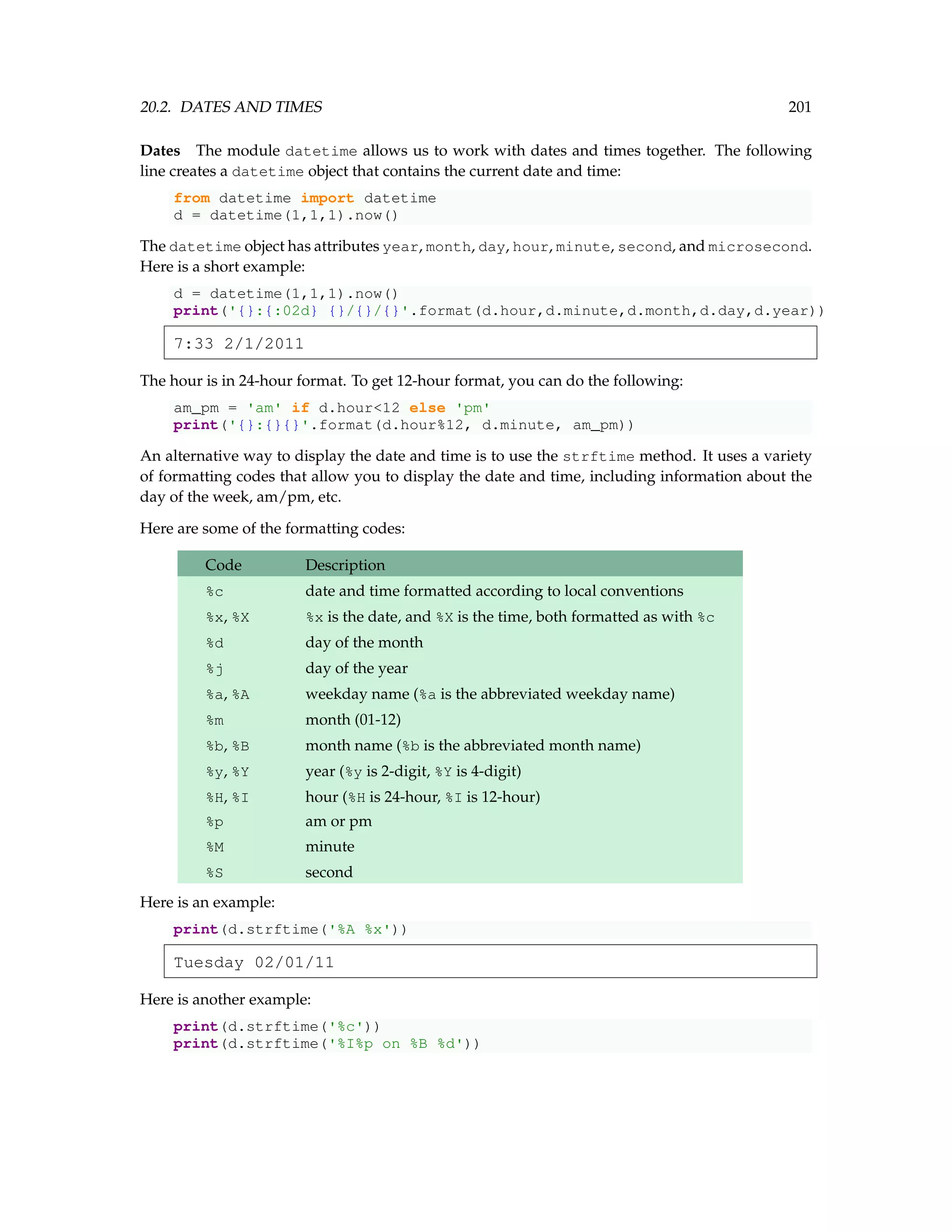20.2. DATES AND TIMES 201 Dates The module datetime allows us to work with dates and times together. The following line creates a datetime object that contains the current date and time: from datetime import datetime d = datetime(1,1,1).now() The datetime object has attributes year, month, day, hour, minute, second, and microsecond. Here is a short example: d = datetime(1,1,1).now() print('{}:{:02d} {}/{}/{}'.format(d.hour,d.minute,d.month,d.day,d.year)) 7:33 2/1/2011 The hour is in 24-hour format. To get 12-hour format, you can do the following: am_pm = 'am' if d.hour12 else 'pm' print('{}:{}{}'.format(d.hour%12, d.minute, am_pm)) An alternative way to display the date and time is to use the strftime method. It uses a variety of formatting codes that allow you to display the date and time, including information about the day of the week, am/pm, etc. Here are some of the formatting codes: Code Description %c date and time formatted according to local conventions %x, %X %x is the date, and %X is the time, both formatted as with %c %d day of the month %j day of the year %a, %A weekday name (%a is the abbreviated weekday name) %m month (01-12) %b, %B month name (%b is the abbreviated month name) %y, %Y year (%y is 2-digit, %Y is 4-digit) %H, %I hour (%H is 24-hour, %I is 12-hour) %p am or pm %M minute %S second Here is an example: print(d.strftime('%A %x')) Tuesday 02/01/11 Here is another example: print(d.strftime('%c')) print(d.strftime('%I%p on %B %d')) 