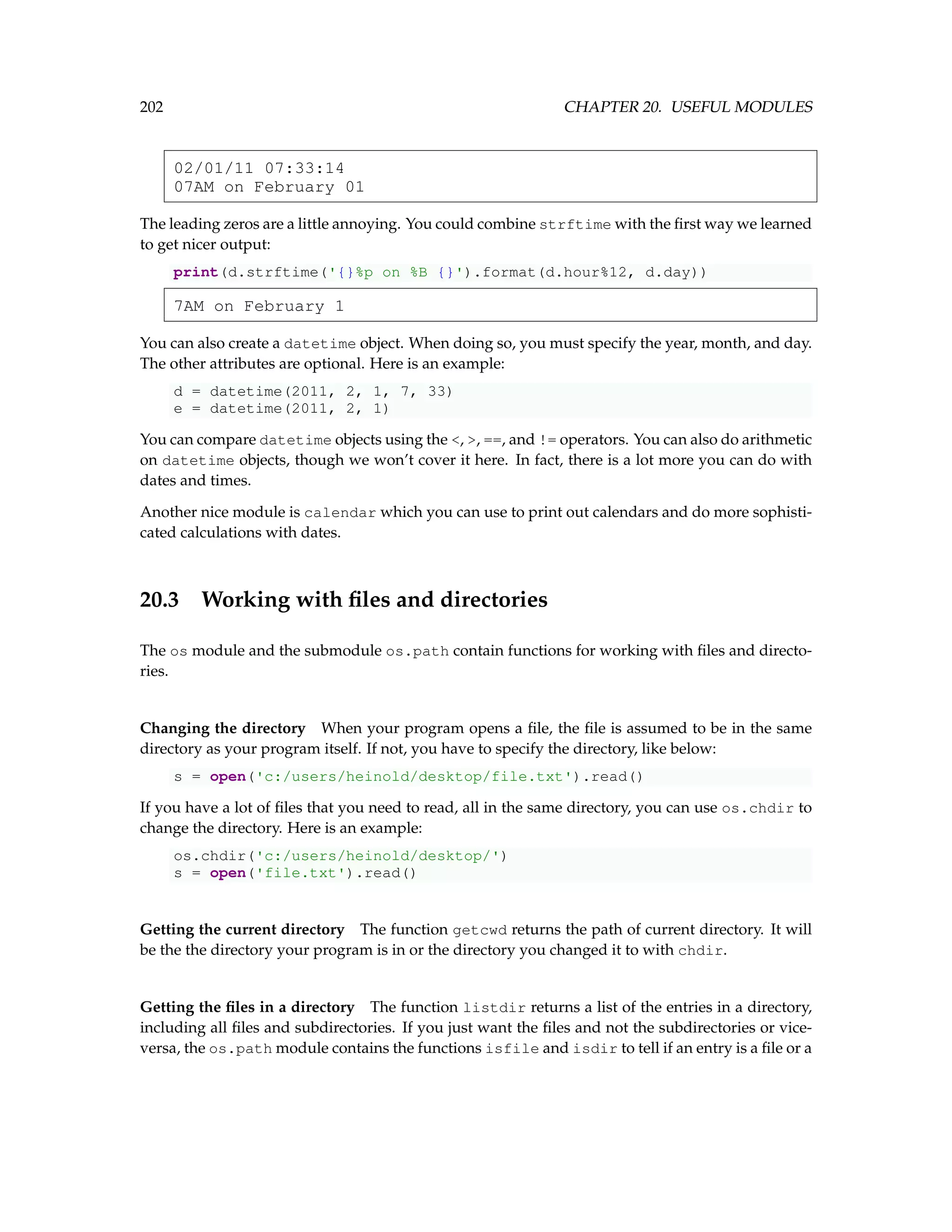 202 CHAPTER 20. USEFUL MODULES 02/01/11 07:33:14 07AM on February 01 The leading zeros are a little annoying. You could combine strftime with the first way we learned to get nicer output: print(d.strftime('{}%p on %B {}').format(d.hour%12, d.day)) 7AM on February 1 You can also create a datetime object. When doing so, you must specify the year, month, and day. The other attributes are optional. Here is an example: d = datetime(2011, 2, 1, 7, 33) e = datetime(2011, 2, 1) You can compare datetime objects using the , , ==, and != operators. You can also do arithmetic on datetime objects, though we won’t cover it here. In fact, there is a lot more you can do with dates and times. Another nice module is calendar which you can use to print out calendars and do more sophisti- cated calculations with dates. 20.3 Working with files and directories The os module and the submodule os.path contain functions for working with files and directo- ries. Changing the directory When your program opens a file, the file is assumed to be in the same directory as your program itself. If not, you have to specify the directory, like below: s = open('c:/users/heinold/desktop/file.txt').read() If you have a lot of files that you need to read, all in the same directory, you can use os.chdir to change the directory. Here is an example: os.chdir('c:/users/heinold/desktop/') s = open('file.txt').read() Getting the current directory The function getcwd returns the path of current directory. It will be the the directory your program is in or the directory you changed it to with chdir. Getting the files in a directory The function listdir returns a list of the entries in a directory, including all files and subdirectories. If you just want the files and not the subdirectories or vice- versa, the os.path module contains the functions isfile and isdir to tell if an entry is a file or a 