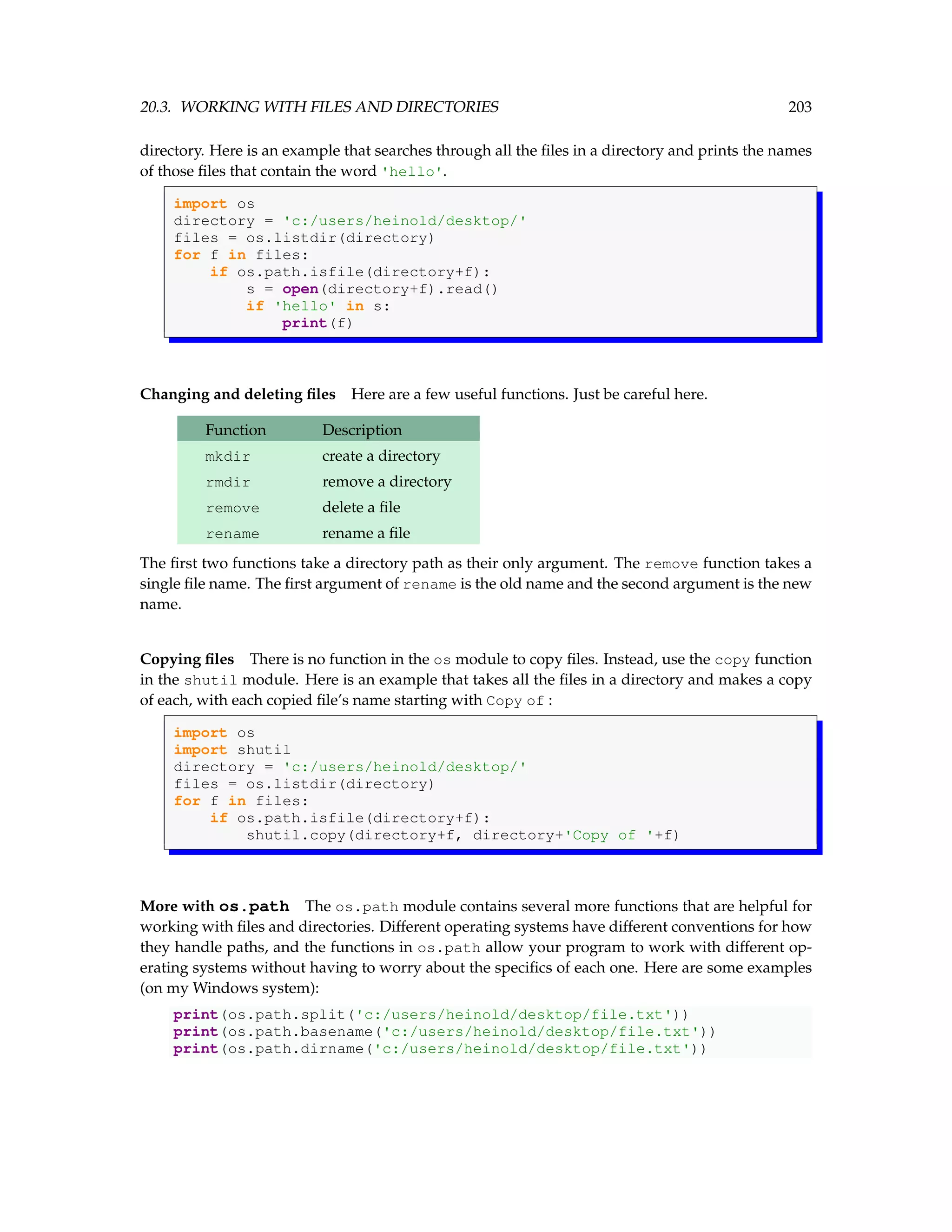 20.3. WORKING WITH FILES AND DIRECTORIES 203 directory. Here is an example that searches through all the files in a directory and prints the names of those files that contain the word 'hello'. import os directory = 'c:/users/heinold/desktop/' files = os.listdir(directory) for f in files: if os.path.isfile(directory+f): s = open(directory+f).read() if 'hello' in s: print(f) Changing and deleting files Here are a few useful functions. Just be careful here. Function Description mkdir create a directory rmdir remove a directory remove delete a file rename rename a file The first two functions take a directory path as their only argument. The remove function takes a single file name. The first argument of rename is the old name and the second argument is the new name. Copying files There is no function in the os module to copy files. Instead, use the copy function in the shutil module. Here is an example that takes all the files in a directory and makes a copy of each, with each copied file’s name starting with Copy of : import os import shutil directory = 'c:/users/heinold/desktop/' files = os.listdir(directory) for f in files: if os.path.isfile(directory+f): shutil.copy(directory+f, directory+'Copy of '+f) More with os.path The os.path module contains several more functions that are helpful for working with files and directories. Different operating systems have different conventions for how they handle paths, and the functions in os.path allow your program to work with different op- erating systems without having to worry about the specifics of each one. Here are some examples (on my Windows system): print(os.path.split('c:/users/heinold/desktop/file.txt')) print(os.path.basename('c:/users/heinold/desktop/file.txt')) print(os.path.dirname('c:/users/heinold/desktop/file.txt')) 