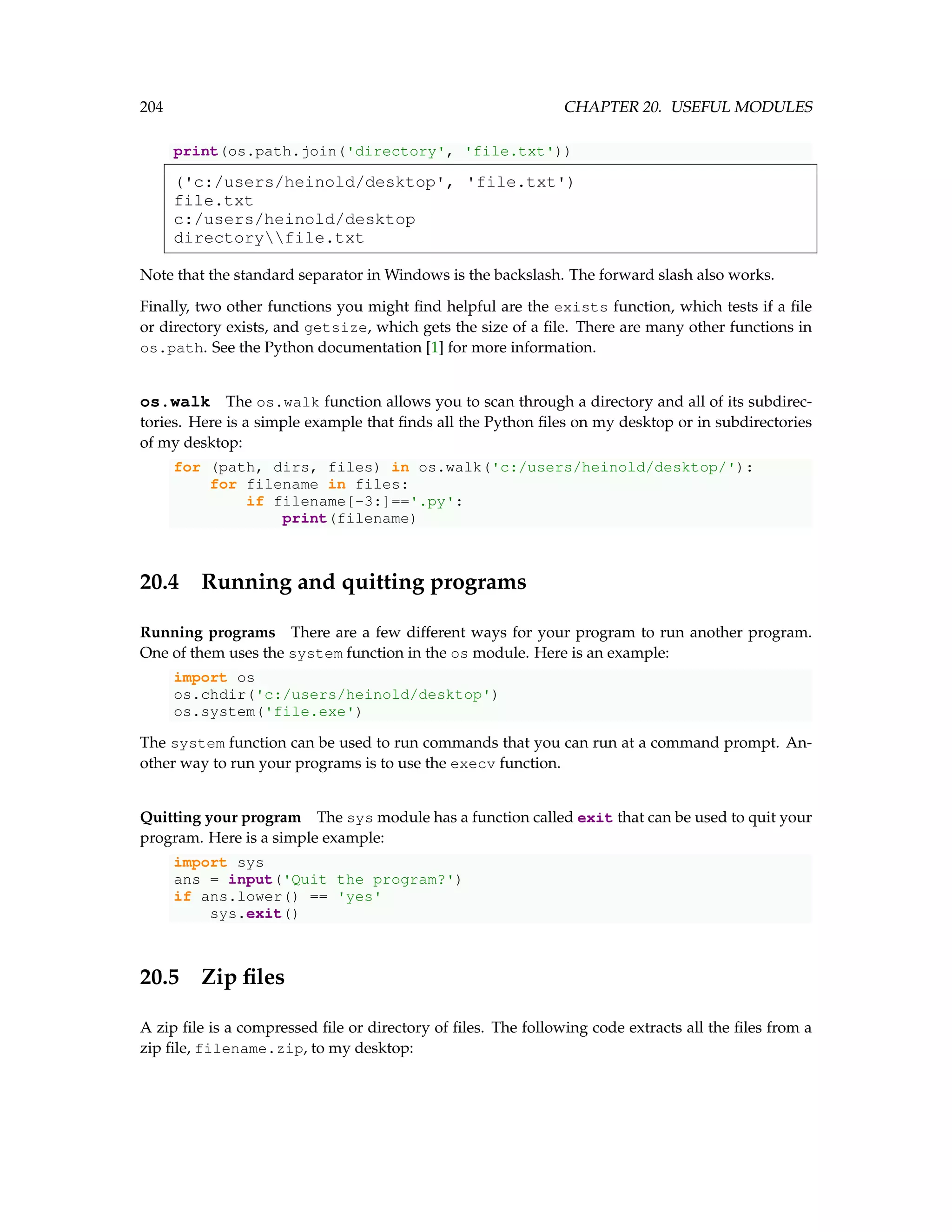 204 CHAPTER 20. USEFUL MODULES print(os.path.join('directory', 'file.txt')) ('c:/users/heinold/desktop', 'file.txt') file.txt c:/users/heinold/desktop directoryfile.txt Note that the standard separator in Windows is the backslash. The forward slash also works. Finally, two other functions you might find helpful are the exists function, which tests if a file or directory exists, and getsize, which gets the size of a file. There are many other functions in os.path. See the Python documentation [1] for more information. os.walk The os.walk function allows you to scan through a directory and all of its subdirec- tories. Here is a simple example that finds all the Python files on my desktop or in subdirectories of my desktop: for (path, dirs, files) in os.walk('c:/users/heinold/desktop/'): for filename in files: if filename[-3:]=='.py': print(filename) 20.4 Running and quitting programs Running programs There are a few different ways for your program to run another program. One of them uses the system function in the os module. Here is an example: import os os.chdir('c:/users/heinold/desktop') os.system('file.exe') The system function can be used to run commands that you can run at a command prompt. An- other way to run your programs is to use the execv function. Quitting your program The sys module has a function called exit that can be used to quit your program. Here is a simple example: import sys ans = input('Quit the program?') if ans.lower() == 'yes' sys.exit() 20.5 Zip files A zip file is a compressed file or directory of files. The following code extracts all the files from a zip file, filename.zip, to my desktop: 