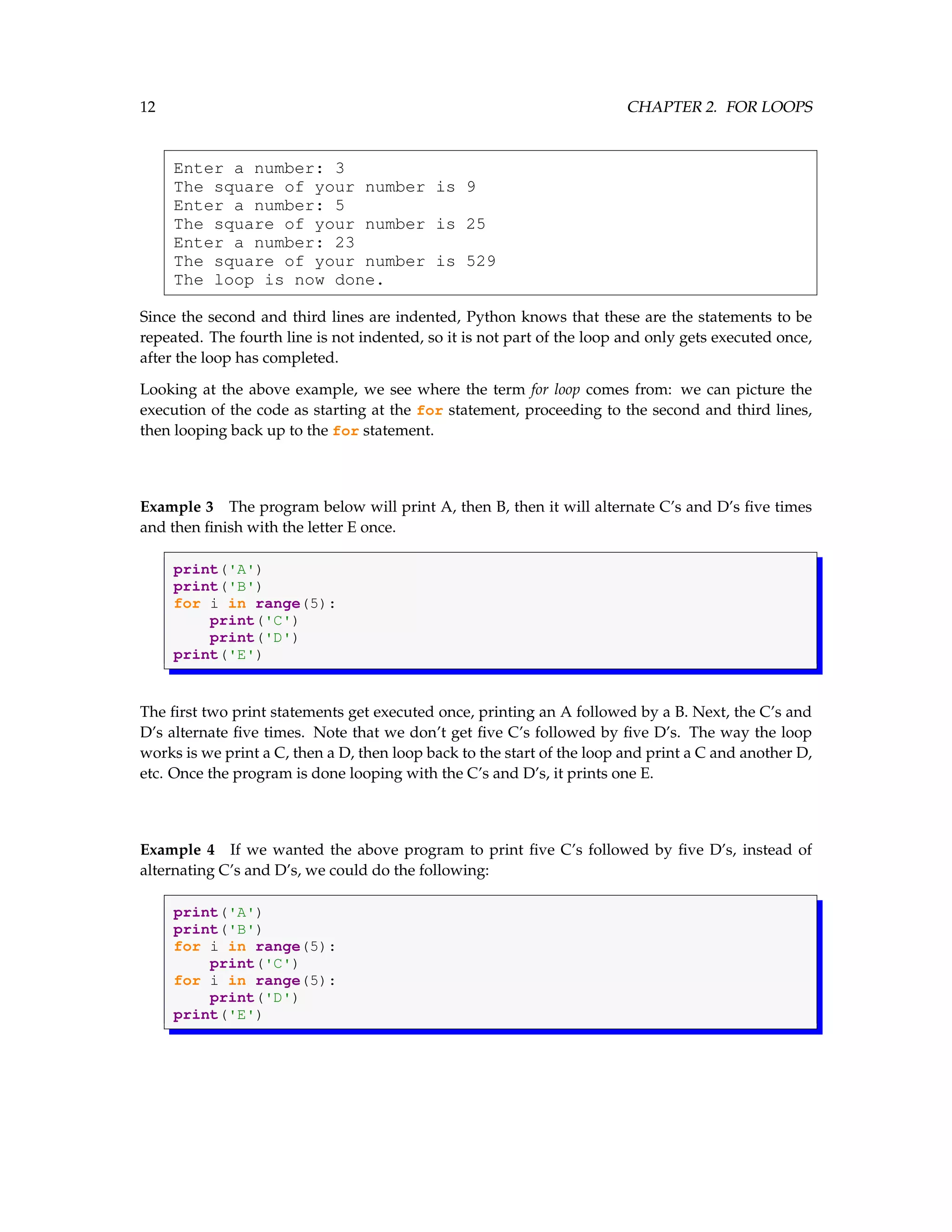 12 CHAPTER 2. FOR LOOPS Enter a number: 3 The square of your number is 9 Enter a number: 5 The square of your number is 25 Enter a number: 23 The square of your number is 529 The loop is now done. Since the second and third lines are indented, Python knows that these are the statements to be repeated. The fourth line is not indented, so it is not part of the loop and only gets executed once, after the loop has completed. Looking at the above example, we see where the term for loop comes from: we can picture the execution of the code as starting at the for statement, proceeding to the second and third lines, then looping back up to the for statement. Example 3 The program below will print A, then B, then it will alternate C’s and D’s five times and then finish with the letter E once. print('A') print('B') for i in range(5): print('C') print('D') print('E') The first two print statements get executed once, printing an A followed by a B. Next, the C’s and D’s alternate five times. Note that we don’t get five C’s followed by five D’s. The way the loop works is we print a C, then a D, then loop back to the start of the loop and print a C and another D, etc. Once the program is done looping with the C’s and D’s, it prints one E. Example 4 If we wanted the above program to print five C’s followed by five D’s, instead of alternating C’s and D’s, we could do the following: print('A') print('B') for i in range(5): print('C') for i in range(5): print('D') print('E') 