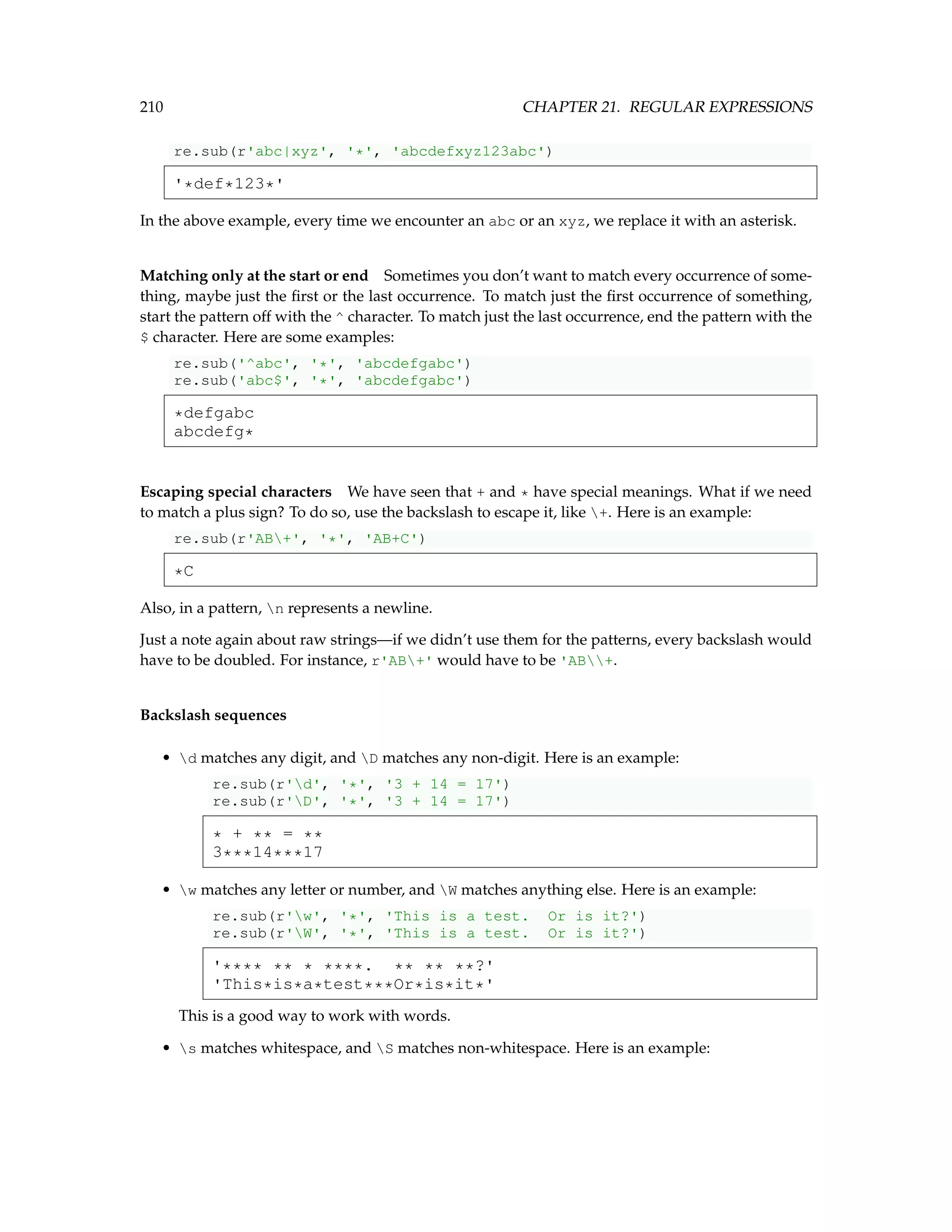 210 CHAPTER 21. REGULAR EXPRESSIONS re.sub(r'abc|xyz', '*', 'abcdefxyz123abc') '*def*123*' In the above example, every time we encounter an abc or an xyz, we replace it with an asterisk. Matching only at the start or end Sometimes you don’t want to match every occurrence of some- thing, maybe just the first or the last occurrence. To match just the first occurrence of something, start the pattern off with the ^ character. To match just the last occurrence, end the pattern with the $ character. Here are some examples: re.sub('^abc', '*', 'abcdefgabc') re.sub('abc$', '*', 'abcdefgabc') *defgabc abcdefg* Escaping special characters We have seen that + and * have special meanings. What if we need to match a plus sign? To do so, use the backslash to escape it, like +. Here is an example: re.sub(r'AB+', '*', 'AB+C') *C Also, in a pattern, n represents a newline. Just a note again about raw strings—if we didn’t use them for the patterns, every backslash would have to be doubled. For instance, r'AB+' would have to be 'AB+. Backslash sequences • d matches any digit, and D matches any non-digit. Here is an example: re.sub(r'd', '*', '3 + 14 = 17') re.sub(r'D', '*', '3 + 14 = 17') * + ** = ** 3***14***17 • w matches any letter or number, and W matches anything else. Here is an example: re.sub(r'w', '*', 'This is a test. Or is it?') re.sub(r'W', '*', 'This is a test. Or is it?') '**** ** * ****. ** ** **?' 'This*is*a*test***Or*is*it*' This is a good way to work with words. • s matches whitespace, and S matches non-whitespace. Here is an example: 