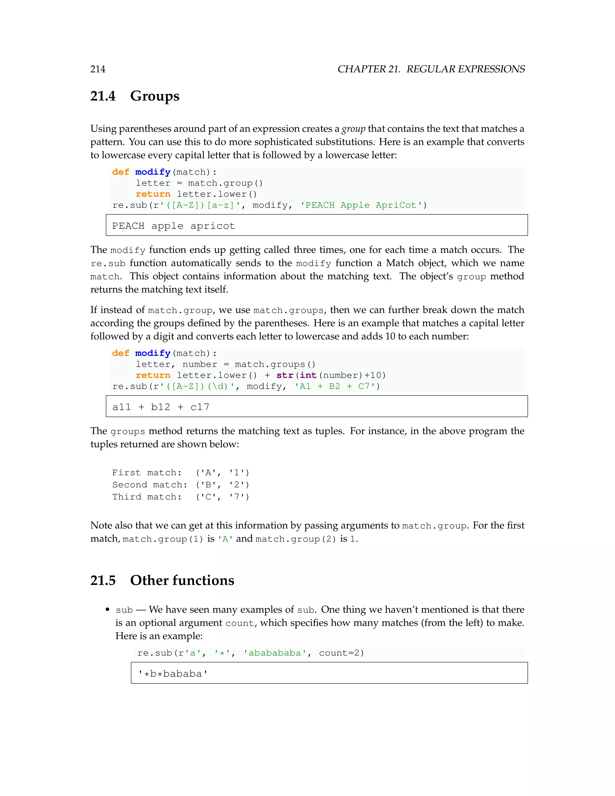 214 CHAPTER 21. REGULAR EXPRESSIONS 21.4 Groups Using parentheses around part of an expression creates a group that contains the text that matches a pattern. You can use this to do more sophisticated substitutions. Here is an example that converts to lowercase every capital letter that is followed by a lowercase letter: def modify(match): letter = match.group() return letter.lower() re.sub(r'([A-Z])[a-z]', modify, 'PEACH Apple ApriCot') PEACH apple apricot The modify function ends up getting called three times, one for each time a match occurs. The re.sub function automatically sends to the modify function a Match object, which we name match. This object contains information about the matching text. The object’s group method returns the matching text itself. If instead of match.group, we use match.groups, then we can further break down the match according the groups defined by the parentheses. Here is an example that matches a capital letter followed by a digit and converts each letter to lowercase and adds 10 to each number: def modify(match): letter, number = match.groups() return letter.lower() + str(int(number)+10) re.sub(r'([A-Z])(d)', modify, 'A1 + B2 + C7') a11 + b12 + c17 The groups method returns the matching text as tuples. For instance, in the above program the tuples returned are shown below: First match: ('A', '1') Second match: ('B', '2') Third match: ('C', '7') Note also that we can get at this information by passing arguments to match.group. For the first match, match.group(1) is 'A' and match.group(2) is 1. 21.5 Other functions • sub — We have seen many examples of sub. One thing we haven’t mentioned is that there is an optional argument count, which specifies how many matches (from the left) to make. Here is an example: re.sub(r'a', '*', 'ababababa', count=2) '*b*bababa' 
