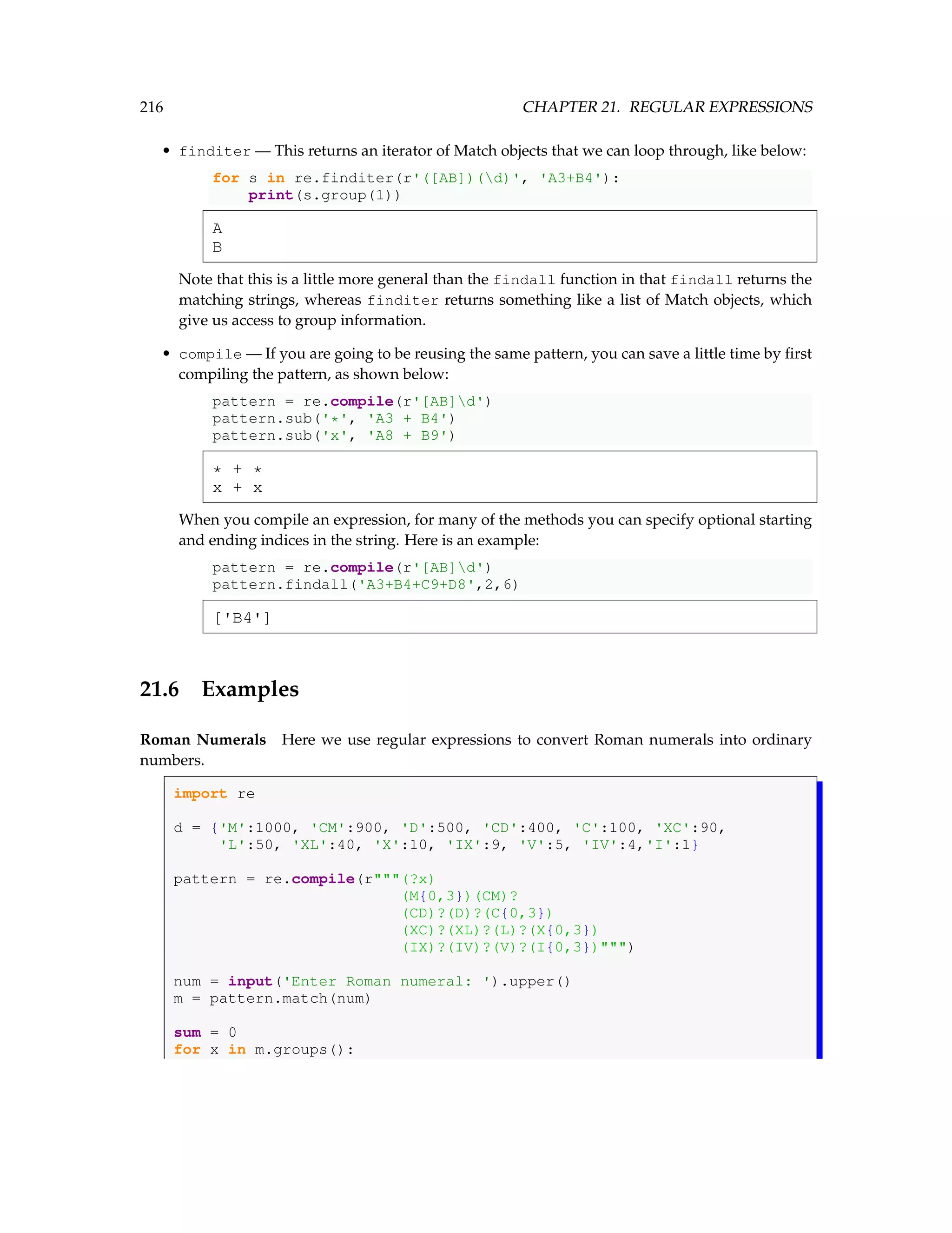 216 CHAPTER 21. REGULAR EXPRESSIONS • finditer — This returns an iterator of Match objects that we can loop through, like below: for s in re.finditer(r'([AB])(d)', 'A3+B4'): print(s.group(1)) A B Note that this is a little more general than the findall function in that findall returns the matching strings, whereas finditer returns something like a list of Match objects, which give us access to group information. • compile — If you are going to be reusing the same pattern, you can save a little time by first compiling the pattern, as shown below: pattern = re.compile(r'[AB]d') pattern.sub('*', 'A3 + B4') pattern.sub('x', 'A8 + B9') * + * x + x When you compile an expression, for many of the methods you can specify optional starting and ending indices in the string. Here is an example: pattern = re.compile(r'[AB]d') pattern.findall('A3+B4+C9+D8',2,6) ['B4'] 21.6 Examples Roman Numerals Here we use regular expressions to convert Roman numerals into ordinary numbers. import re d = {'M':1000, 'CM':900, 'D':500, 'CD':400, 'C':100, 'XC':90, 'L':50, 'XL':40, 'X':10, 'IX':9, 'V':5, 'IV':4,'I':1} pattern = re.compile(r(?x) (M{0,3})(CM)? (CD)?(D)?(C{0,3}) (XC)?(XL)?(L)?(X{0,3}) (IX)?(IV)?(V)?(I{0,3})) num = input('Enter Roman numeral: ').upper() m = pattern.match(num) sum = 0 for x in m.groups(): 