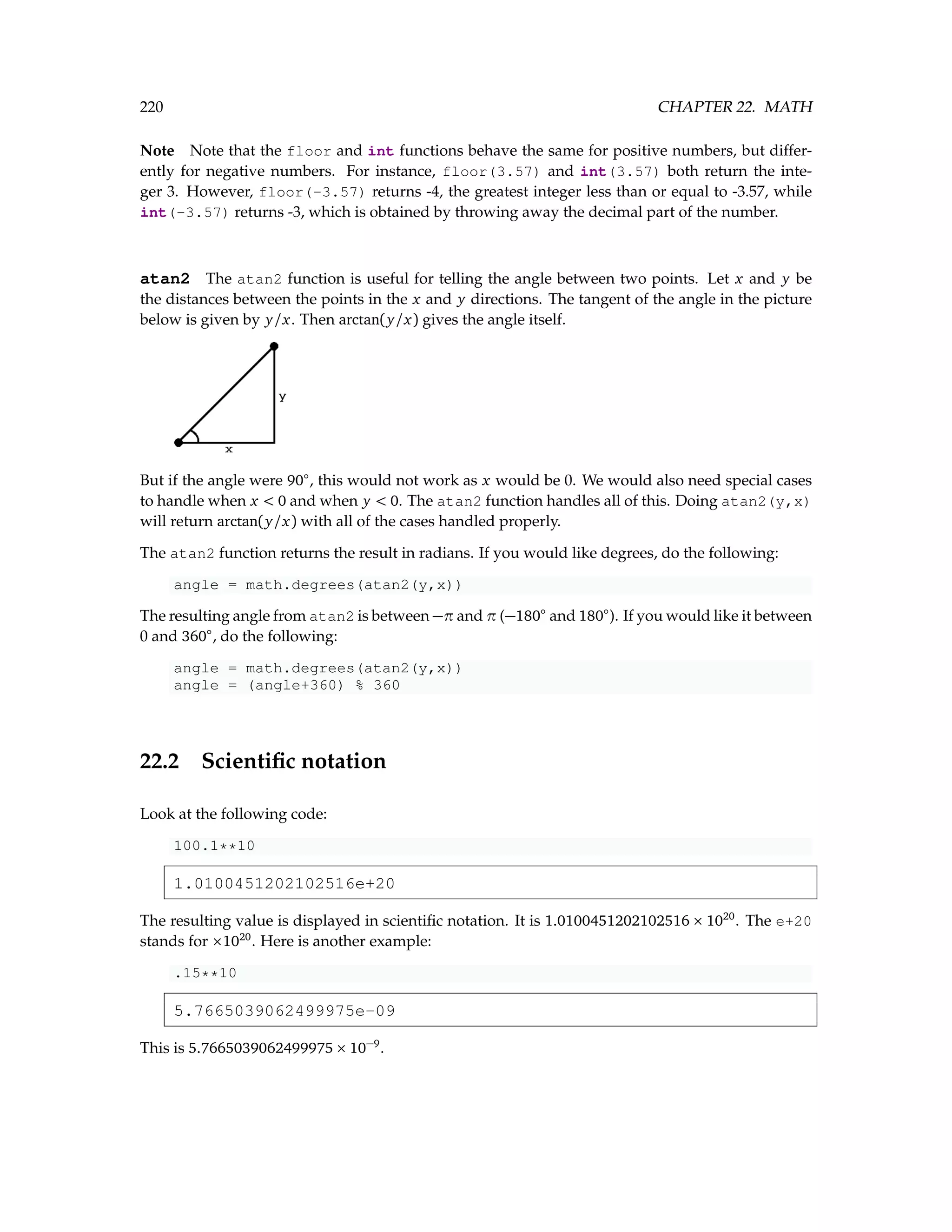 220 CHAPTER 22. MATH Note Note that the floor and int functions behave the same for positive numbers, but differ- ently for negative numbers. For instance, floor(3.57) and int(3.57) both return the inte- ger 3. However, floor(-3.57) returns -4, the greatest integer less than or equal to -3.57, while int(-3.57) returns -3, which is obtained by throwing away the decimal part of the number. atan2 The atan2 function is useful for telling the angle between two points. Let x and y be the distances between the points in the x and y directions. The tangent of the angle in the picture below is given by y/x. Then arctan(y/x) gives the angle itself. But if the angle were 90◦ , this would not work as x would be 0. We would also need special cases to handle when x 0 and when y 0. The atan2 function handles all of this. Doing atan2(y,x) will return arctan(y/x) with all of the cases handled properly. The atan2 function returns the result in radians. If you would like degrees, do the following: angle = math.degrees(atan2(y,x)) The resulting angle from atan2 is between −π and π (−180◦ and 180◦ ). If you would like it between 0 and 360◦ , do the following: angle = math.degrees(atan2(y,x)) angle = (angle+360) % 360 22.2 Scientific notation Look at the following code: 100.1**10 1.0100451202102516e+20 The resulting value is displayed in scientific notation. It is 1.0100451202102516 × 1020 . The e+20 stands for ×1020 . Here is another example: .15**10 5.7665039062499975e-09 This is 5.7665039062499975 × 10−9 . 