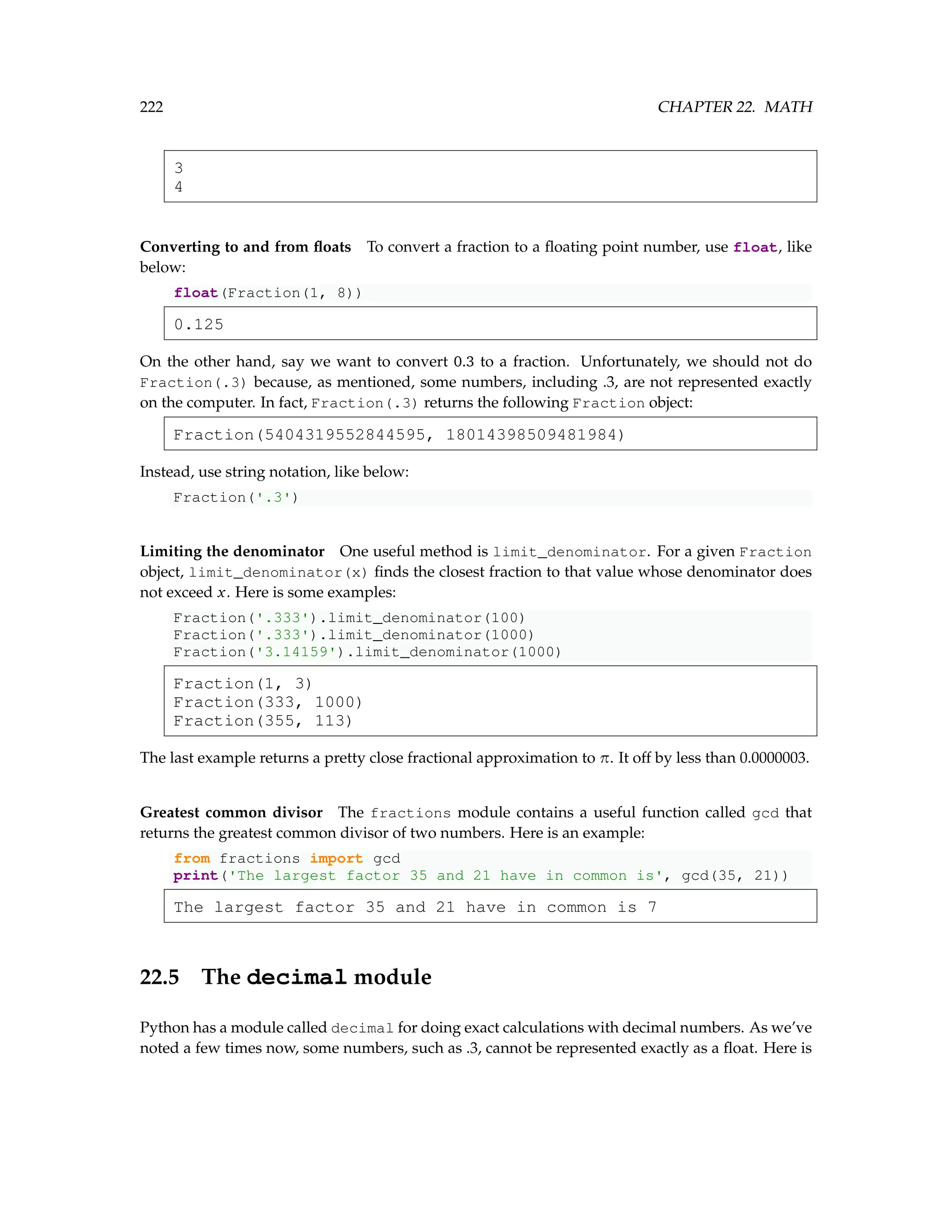 222 CHAPTER 22. MATH 3 4 Converting to and from floats To convert a fraction to a floating point number, use float, like below: float(Fraction(1, 8)) 0.125 On the other hand, say we want to convert 0.3 to a fraction. Unfortunately, we should not do Fraction(.3) because, as mentioned, some numbers, including .3, are not represented exactly on the computer. In fact, Fraction(.3) returns the following Fraction object: Fraction(5404319552844595, 18014398509481984) Instead, use string notation, like below: Fraction('.3') Limiting the denominator One useful method is limit_denominator. For a given Fraction object, limit_denominator(x) finds the closest fraction to that value whose denominator does not exceed x. Here is some examples: Fraction('.333').limit_denominator(100) Fraction('.333').limit_denominator(1000) Fraction('3.14159').limit_denominator(1000) Fraction(1, 3) Fraction(333, 1000) Fraction(355, 113) The last example returns a pretty close fractional approximation to π. It off by less than 0.0000003. Greatest common divisor The fractions module contains a useful function called gcd that returns the greatest common divisor of two numbers. Here is an example: from fractions import gcd print('The largest factor 35 and 21 have in common is', gcd(35, 21)) The largest factor 35 and 21 have in common is 7 22.5 The decimal module Python has a module called decimal for doing exact calculations with decimal numbers. As we’ve noted a few times now, some numbers, such as .3, cannot be represented exactly as a float. Here is 