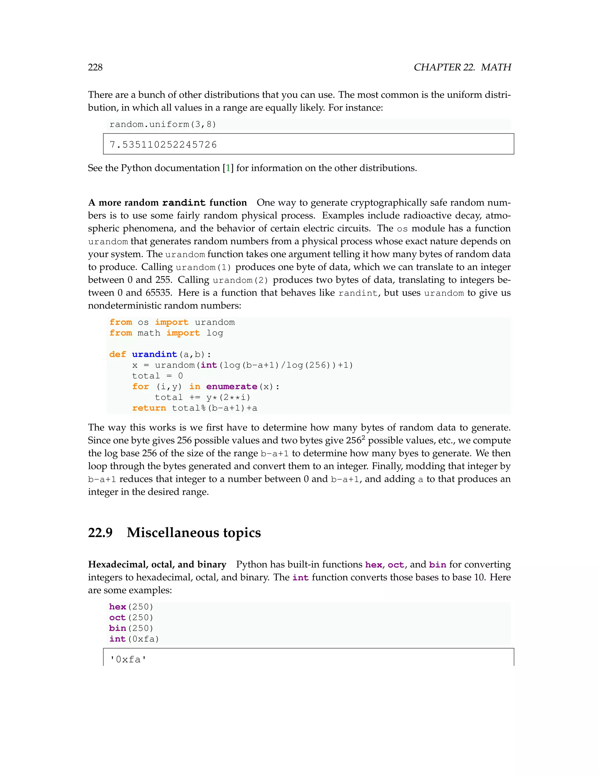 228 CHAPTER 22. MATH There are a bunch of other distributions that you can use. The most common is the uniform distri- bution, in which all values in a range are equally likely. For instance: random.uniform(3,8) 7.535110252245726 See the Python documentation [1] for information on the other distributions. A more random randint function One way to generate cryptographically safe random num- bers is to use some fairly random physical process. Examples include radioactive decay, atmo- spheric phenomena, and the behavior of certain electric circuits. The os module has a function urandom that generates random numbers from a physical process whose exact nature depends on your system. The urandom function takes one argument telling it how many bytes of random data to produce. Calling urandom(1) produces one byte of data, which we can translate to an integer between 0 and 255. Calling urandom(2) produces two bytes of data, translating to integers be- tween 0 and 65535. Here is a function that behaves like randint, but uses urandom to give us nondeterministic random numbers: from os import urandom from math import log def urandint(a,b): x = urandom(int(log(b-a+1)/log(256))+1) total = 0 for (i,y) in enumerate(x): total += y*(2**i) return total%(b-a+1)+a The way this works is we first have to determine how many bytes of random data to generate. Since one byte gives 256 possible values and two bytes give 2562 possible values, etc., we compute the log base 256 of the size of the range b-a+1 to determine how many byes to generate. We then loop through the bytes generated and convert them to an integer. Finally, modding that integer by b-a+1 reduces that integer to a number between 0 and b-a+1, and adding a to that produces an integer in the desired range. 22.9 Miscellaneous topics Hexadecimal, octal, and binary Python has built-in functions hex, oct, and bin for converting integers to hexadecimal, octal, and binary. The int function converts those bases to base 10. Here are some examples: hex(250) oct(250) bin(250) int(0xfa) '0xfa' 
