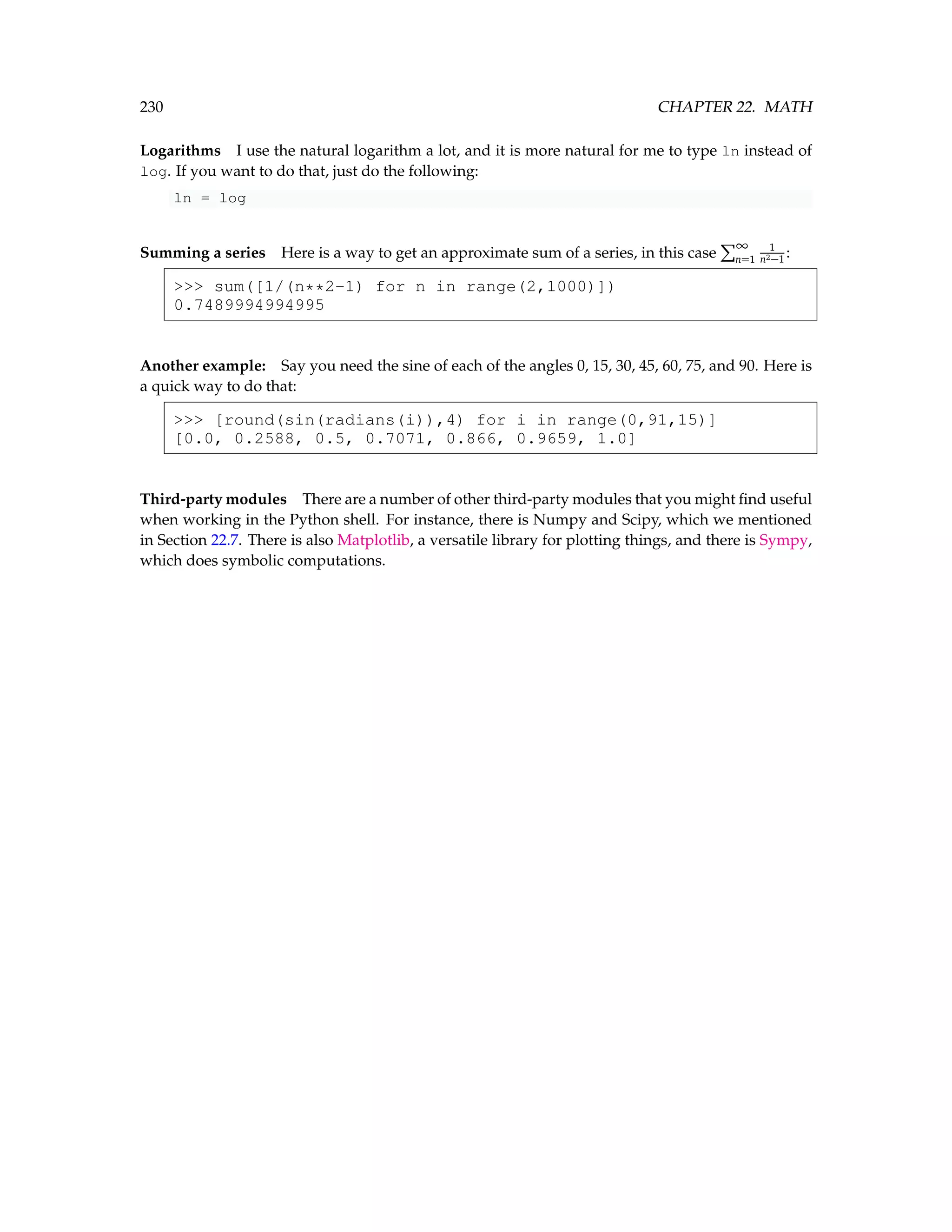 230 CHAPTER 22. MATH Logarithms I use the natural logarithm a lot, and it is more natural for me to type ln instead of log. If you want to do that, just do the following: ln = log Summing a series Here is a way to get an approximate sum of a series, in this case P∞ n=1 1 n2−1 : sum([1/(n**2-1) for n in range(2,1000)]) 0.7489994994995 Another example: Say you need the sine of each of the angles 0, 15, 30, 45, 60, 75, and 90. Here is a quick way to do that: [round(sin(radians(i)),4) for i in range(0,91,15)] [0.0, 0.2588, 0.5, 0.7071, 0.866, 0.9659, 1.0] Third-party modules There are a number of other third-party modules that you might find useful when working in the Python shell. For instance, there is Numpy and Scipy, which we mentioned in Section 22.7. There is also Matplotlib, a versatile library for plotting things, and there is Sympy, which does symbolic computations. 