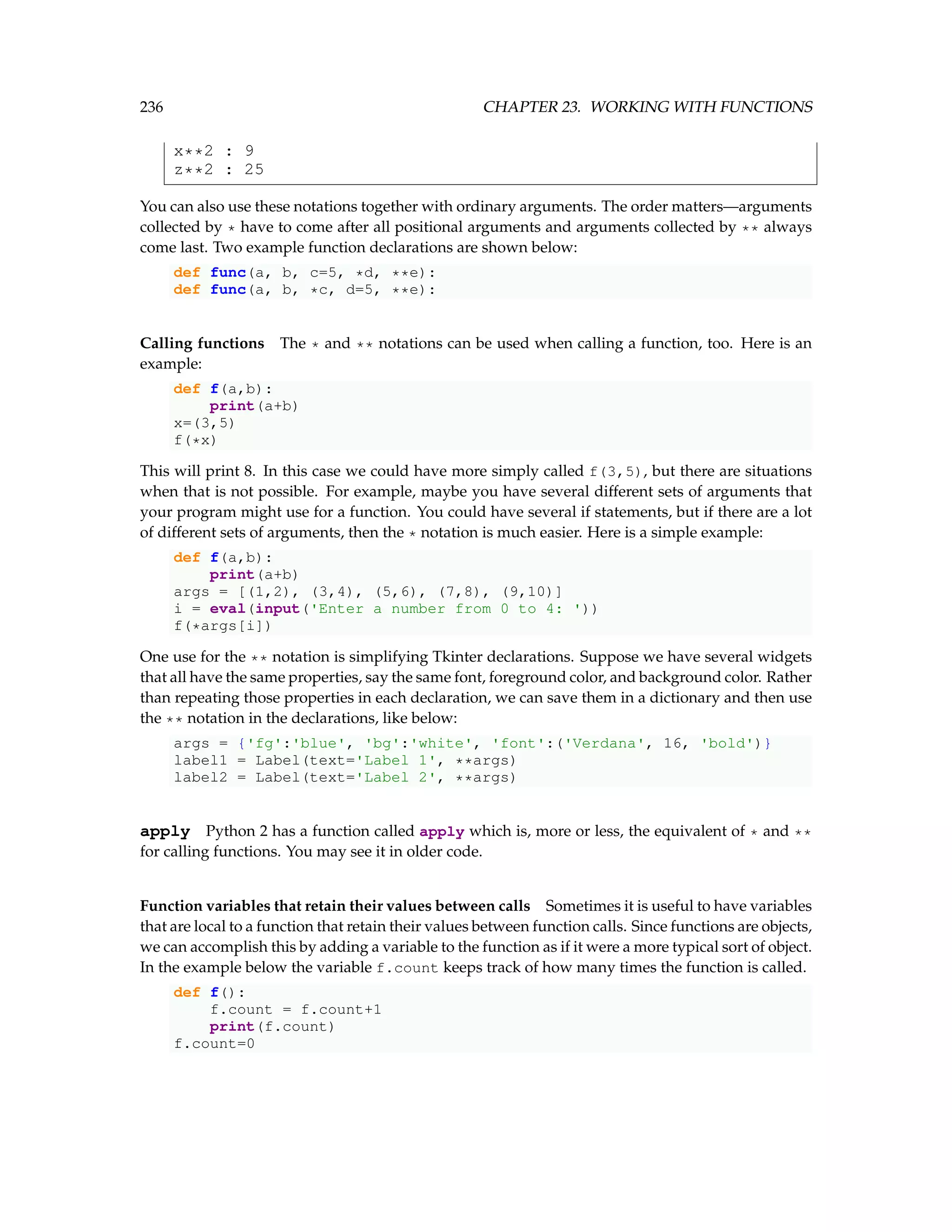 236 CHAPTER 23. WORKING WITH FUNCTIONS x**2 : 9 z**2 : 25 You can also use these notations together with ordinary arguments. The order matters—arguments collected by * have to come after all positional arguments and arguments collected by ** always come last. Two example function declarations are shown below: def func(a, b, c=5, *d, **e): def func(a, b, *c, d=5, **e): Calling functions The * and ** notations can be used when calling a function, too. Here is an example: def f(a,b): print(a+b) x=(3,5) f(*x) This will print 8. In this case we could have more simply called f(3,5), but there are situations when that is not possible. For example, maybe you have several different sets of arguments that your program might use for a function. You could have several if statements, but if there are a lot of different sets of arguments, then the * notation is much easier. Here is a simple example: def f(a,b): print(a+b) args = [(1,2), (3,4), (5,6), (7,8), (9,10)] i = eval(input('Enter a number from 0 to 4: ')) f(*args[i]) One use for the ** notation is simplifying Tkinter declarations. Suppose we have several widgets that all have the same properties, say the same font, foreground color, and background color. Rather than repeating those properties in each declaration, we can save them in a dictionary and then use the ** notation in the declarations, like below: args = {'fg':'blue', 'bg':'white', 'font':('Verdana', 16, 'bold')} label1 = Label(text='Label 1', **args) label2 = Label(text='Label 2', **args) apply Python 2 has a function called apply which is, more or less, the equivalent of * and ** for calling functions. You may see it in older code. Function variables that retain their values between calls Sometimes it is useful to have variables that are local to a function that retain their values between function calls. Since functions are objects, we can accomplish this by adding a variable to the function as if it were a more typical sort of object. In the example below the variable f.count keeps track of how many times the function is called. def f(): f.count = f.count+1 print(f.count) f.count=0 