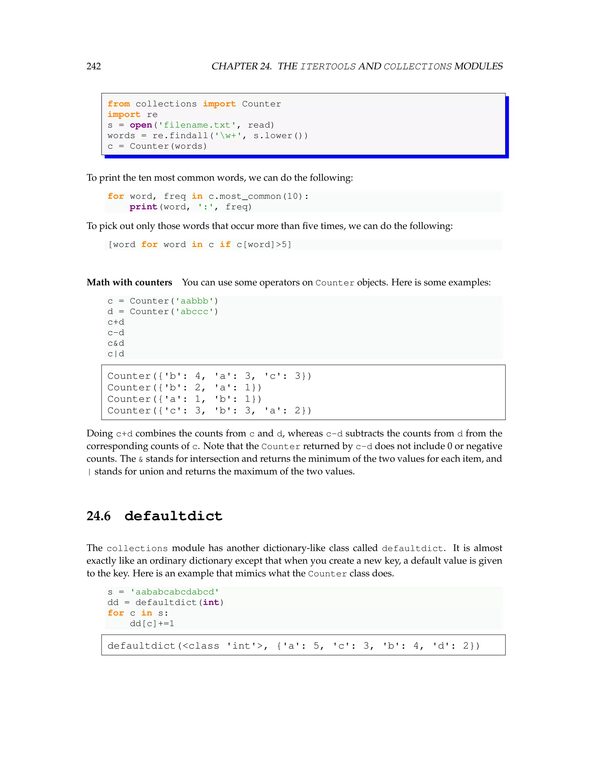 242 CHAPTER 24. THE ITERTOOLS AND COLLECTIONS MODULES from collections import Counter import re s = open('filename.txt', read) words = re.findall('w+', s.lower()) c = Counter(words) To print the ten most common words, we can do the following: for word, freq in c.most_common(10): print(word, ':', freq) To pick out only those words that occur more than five times, we can do the following: [word for word in c if c[word]5] Math with counters You can use some operators on Counter objects. Here is some examples: c = Counter('aabbb') d = Counter('abccc') c+d c-d cd c|d Counter({'b': 4, 'a': 3, 'c': 3}) Counter({'b': 2, 'a': 1}) Counter({'a': 1, 'b': 1}) Counter({'c': 3, 'b': 3, 'a': 2}) Doing c+d combines the counts from c and d, whereas c-d subtracts the counts from d from the corresponding counts of c. Note that the Counter returned by c-d does not include 0 or negative counts. The stands for intersection and returns the minimum of the two values for each item, and | stands for union and returns the maximum of the two values. 24.6 defaultdict The collections module has another dictionary-like class called defaultdict. It is almost exactly like an ordinary dictionary except that when you create a new key, a default value is given to the key. Here is an example that mimics what the Counter class does. s = 'aababcabcdabcd' dd = defaultdict(int) for c in s: dd[c]+=1 defaultdict(class 'int', {'a': 5, 'c': 3, 'b': 4, 'd': 2}) 