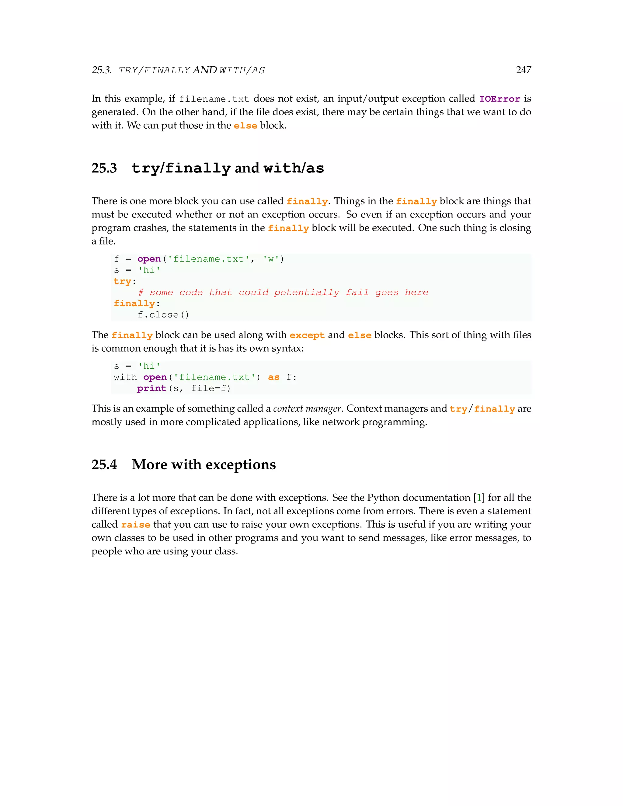 25.3. TRY/FINALLY AND WITH/AS 247 In this example, if filename.txt does not exist, an input/output exception called IOError is generated. On the other hand, if the file does exist, there may be certain things that we want to do with it. We can put those in the else block. 25.3 try/finally and with/as There is one more block you can use called finally. Things in the finally block are things that must be executed whether or not an exception occurs. So even if an exception occurs and your program crashes, the statements in the finally block will be executed. One such thing is closing a file. f = open('filename.txt', 'w') s = 'hi' try: # some code that could potentially fail goes here finally: f.close() The finally block can be used along with except and else blocks. This sort of thing with files is common enough that it is has its own syntax: s = 'hi' with open('filename.txt') as f: print(s, file=f) This is an example of something called a context manager. Context managers and try/finally are mostly used in more complicated applications, like network programming. 25.4 More with exceptions There is a lot more that can be done with exceptions. See the Python documentation [1] for all the different types of exceptions. In fact, not all exceptions come from errors. There is even a statement called raise that you can use to raise your own exceptions. This is useful if you are writing your own classes to be used in other programs and you want to send messages, like error messages, to people who are using your class. 