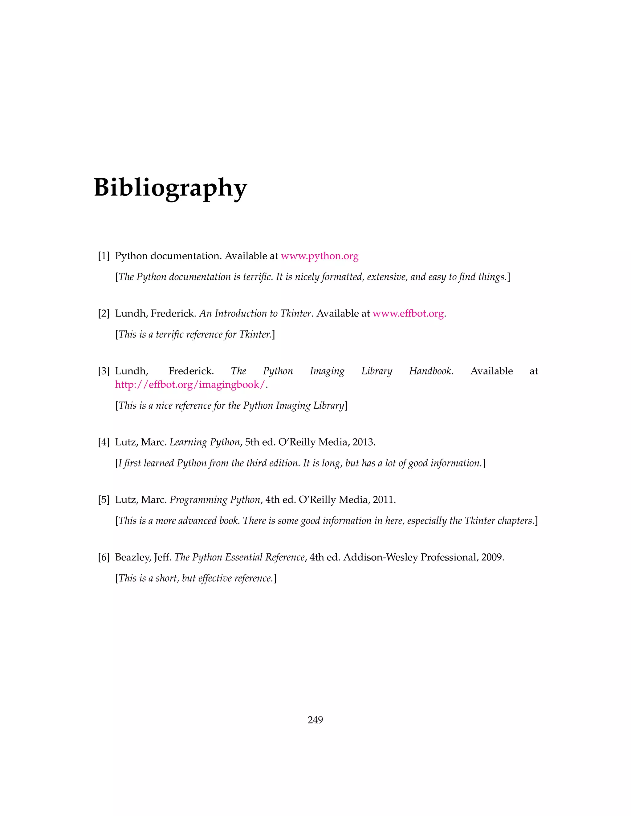 Bibliography [1] Python documentation. Available at www.python.org [The Python documentation is terrific. It is nicely formatted, extensive, and easy to find things.] [2] Lundh, Frederick. An Introduction to Tkinter. Available at www.effbot.org. [This is a terrific reference for Tkinter.] [3] Lundh, Frederick. The Python Imaging Library Handbook. Available at http://effbot.org/imagingbook/. [This is a nice reference for the Python Imaging Library] [4] Lutz, Marc. Learning Python, 5th ed. O’Reilly Media, 2013. [I first learned Python from the third edition. It is long, but has a lot of good information.] [5] Lutz, Marc. Programming Python, 4th ed. O’Reilly Media, 2011. [This is a more advanced book. There is some good information in here, especially the Tkinter chapters.] [6] Beazley, Jeff. The Python Essential Reference, 4th ed. Addison-Wesley Professional, 2009. [This is a short, but effective reference.] 249 