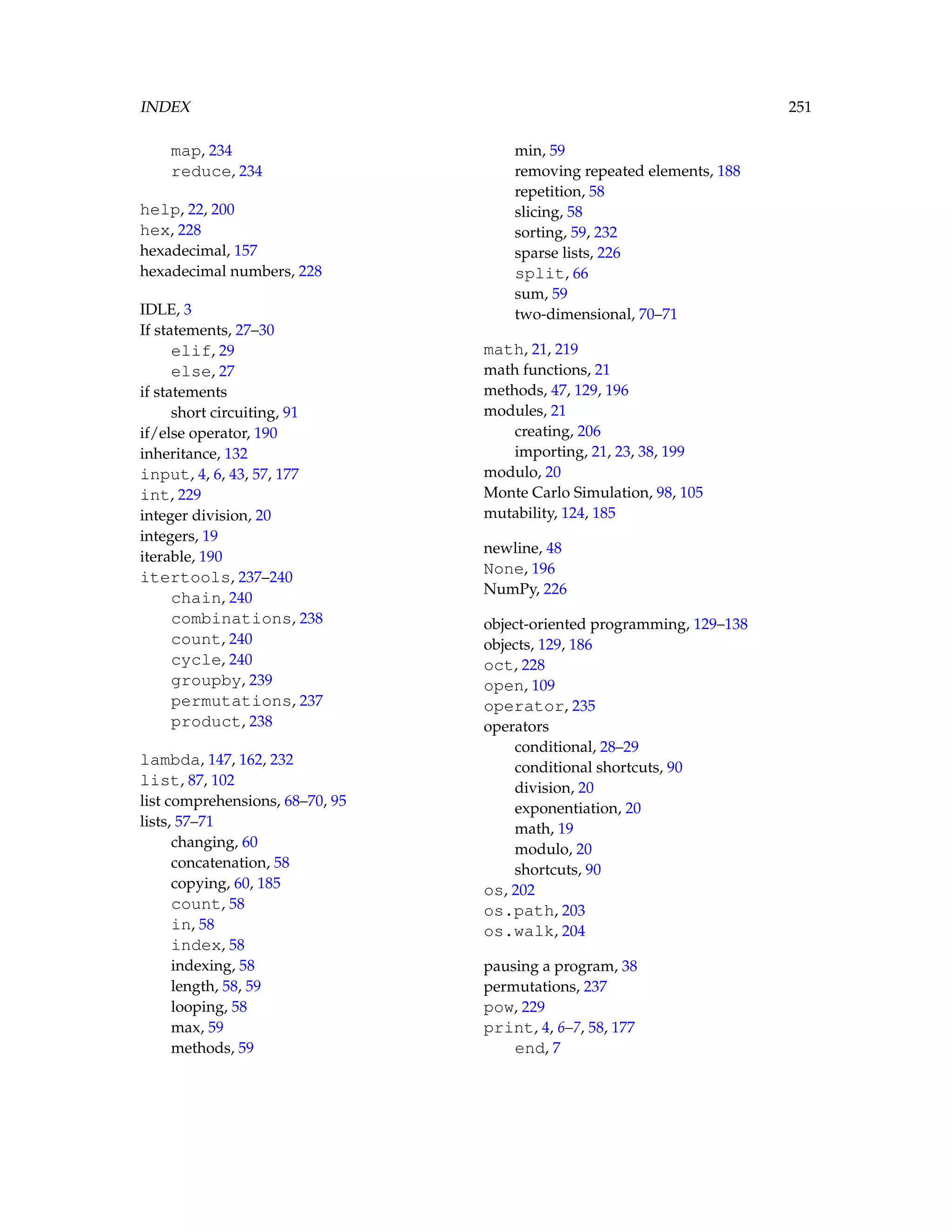INDEX 251 map, 234 reduce, 234 help, 22, 200 hex, 228 hexadecimal, 157 hexadecimal numbers, 228 IDLE, 3 If statements, 27–30 elif, 29 else, 27 if statements short circuiting, 91 if/else operator, 190 inheritance, 132 input, 4, 6, 43, 57, 177 int, 229 integer division, 20 integers, 19 iterable, 190 itertools, 237–240 chain, 240 combinations, 238 count, 240 cycle, 240 groupby, 239 permutations, 237 product, 238 lambda, 147, 162, 232 list, 87, 102 list comprehensions, 68–70, 95 lists, 57–71 changing, 60 concatenation, 58 copying, 60, 185 count, 58 in, 58 index, 58 indexing, 58 length, 58, 59 looping, 58 max, 59 methods, 59 min, 59 removing repeated elements, 188 repetition, 58 slicing, 58 sorting, 59, 232 sparse lists, 226 split, 66 sum, 59 two-dimensional, 70–71 math, 21, 219 math functions, 21 methods, 47, 129, 196 modules, 21 creating, 206 importing, 21, 23, 38, 199 modulo, 20 Monte Carlo Simulation, 98, 105 mutability, 124, 185 newline, 48 None, 196 NumPy, 226 object-oriented programming, 129–138 objects, 129, 186 oct, 228 open, 109 operator, 235 operators conditional, 28–29 conditional shortcuts, 90 division, 20 exponentiation, 20 math, 19 modulo, 20 shortcuts, 90 os, 202 os.path, 203 os.walk, 204 pausing a program, 38 permutations, 237 pow, 229 print, 4, 6–7, 58, 177 end, 7 