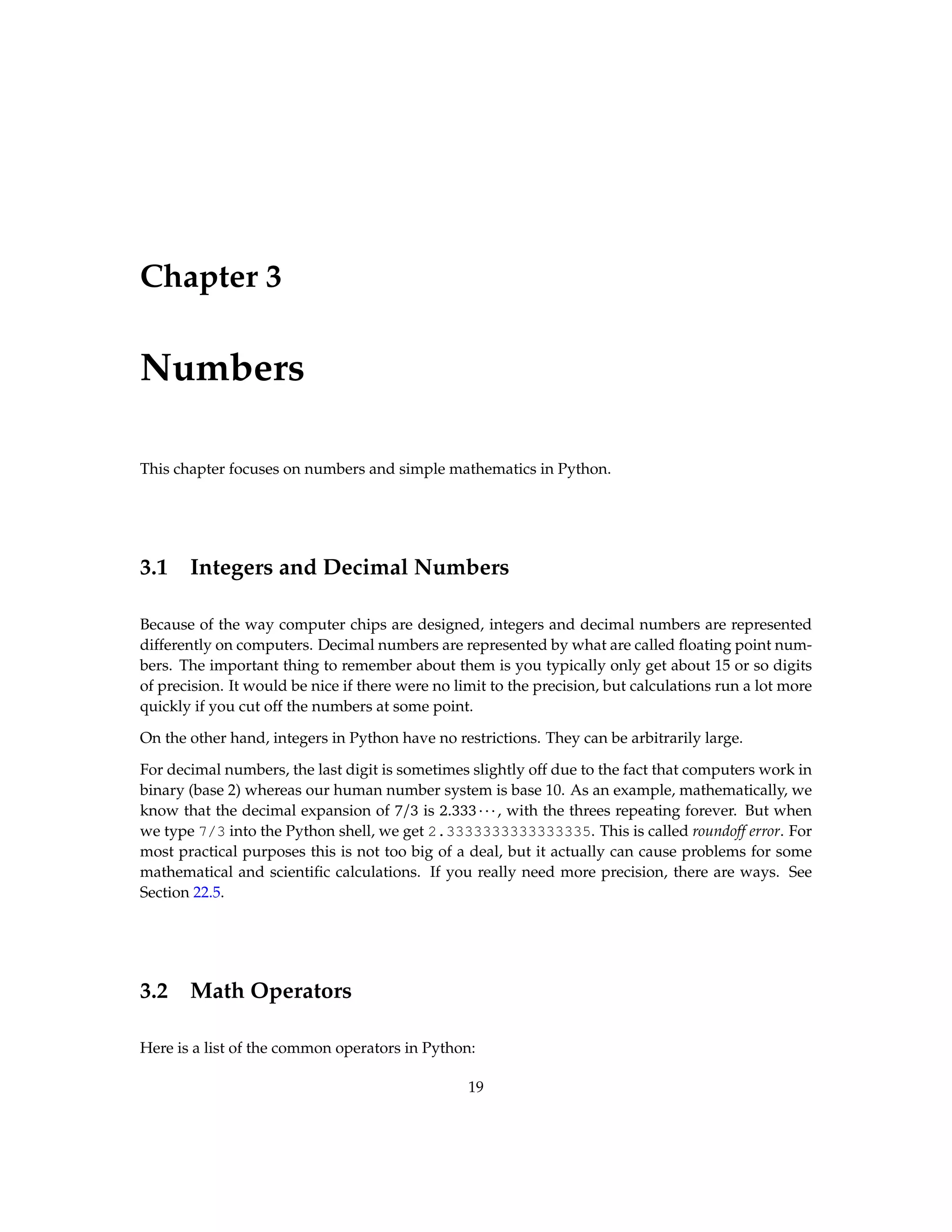 Chapter 3 Numbers This chapter focuses on numbers and simple mathematics in Python. 3.1 Integers and Decimal Numbers Because of the way computer chips are designed, integers and decimal numbers are represented differently on computers. Decimal numbers are represented by what are called floating point num- bers. The important thing to remember about them is you typically only get about 15 or so digits of precision. It would be nice if there were no limit to the precision, but calculations run a lot more quickly if you cut off the numbers at some point. On the other hand, integers in Python have no restrictions. They can be arbitrarily large. For decimal numbers, the last digit is sometimes slightly off due to the fact that computers work in binary (base 2) whereas our human number system is base 10. As an example, mathematically, we know that the decimal expansion of 7/3 is 2.333···, with the threes repeating forever. But when we type 7/3 into the Python shell, we get 2.3333333333333335. This is called roundoff error. For most practical purposes this is not too big of a deal, but it actually can cause problems for some mathematical and scientific calculations. If you really need more precision, there are ways. See Section 22.5. 3.2 Math Operators Here is a list of the common operators in Python: 19 