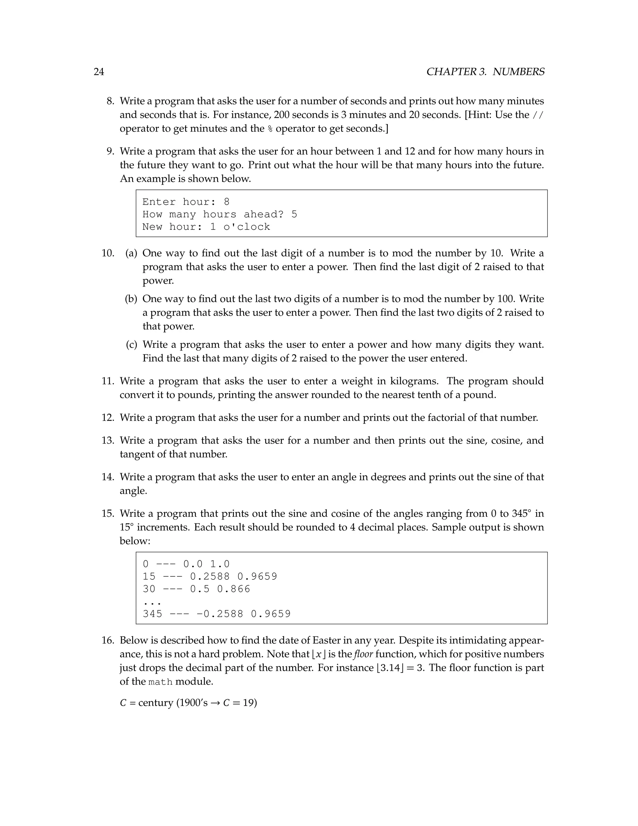 24 CHAPTER 3. NUMBERS 8. Write a program that asks the user for a number of seconds and prints out how many minutes and seconds that is. For instance, 200 seconds is 3 minutes and 20 seconds. [Hint: Use the // operator to get minutes and the % operator to get seconds.] 9. Write a program that asks the user for an hour between 1 and 12 and for how many hours in the future they want to go. Print out what the hour will be that many hours into the future. An example is shown below. Enter hour: 8 How many hours ahead? 5 New hour: 1 o'clock 10. (a) One way to find out the last digit of a number is to mod the number by 10. Write a program that asks the user to enter a power. Then find the last digit of 2 raised to that power. (b) One way to find out the last two digits of a number is to mod the number by 100. Write a program that asks the user to enter a power. Then find the last two digits of 2 raised to that power. (c) Write a program that asks the user to enter a power and how many digits they want. Find the last that many digits of 2 raised to the power the user entered. 11. Write a program that asks the user to enter a weight in kilograms. The program should convert it to pounds, printing the answer rounded to the nearest tenth of a pound. 12. Write a program that asks the user for a number and prints out the factorial of that number. 13. Write a program that asks the user for a number and then prints out the sine, cosine, and tangent of that number. 14. Write a program that asks the user to enter an angle in degrees and prints out the sine of that angle. 15. Write a program that prints out the sine and cosine of the angles ranging from 0 to 345◦ in 15◦ increments. Each result should be rounded to 4 decimal places. Sample output is shown below: 0 --- 0.0 1.0 15 --- 0.2588 0.9659 30 --- 0.5 0.866 ... 345 --- -0.2588 0.9659 16. Below is described how to find the date of Easter in any year. Despite its intimidating appear- ance, this is not a hard problem. Note that bxc is the floor function, which for positive numbers just drops the decimal part of the number. For instance b3.14c = 3. The floor function is part of the math module. C = century (1900’s → C = 19) 
