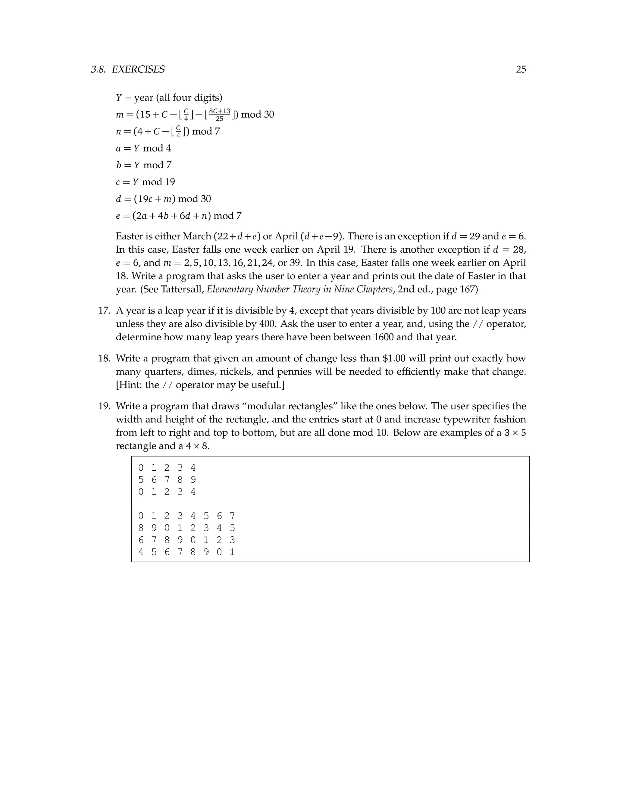 3.8. EXERCISES 25 Y = year (all four digits) m = (15 + C − bC 4 c − b8C+13 25 c) mod 30 n = (4 + C − bC 4 c) mod 7 a = Y mod 4 b = Y mod 7 c = Y mod 19 d = (19c + m) mod 30 e = (2a + 4b + 6d + n) mod 7 Easter is either March (22+d +e) or April (d +e−9). There is an exception if d = 29 and e = 6. In this case, Easter falls one week earlier on April 19. There is another exception if d = 28, e = 6, and m = 2,5,10,13,16,21,24, or 39. In this case, Easter falls one week earlier on April 18. Write a program that asks the user to enter a year and prints out the date of Easter in that year. (See Tattersall, Elementary Number Theory in Nine Chapters, 2nd ed., page 167) 17. A year is a leap year if it is divisible by 4, except that years divisible by 100 are not leap years unless they are also divisible by 400. Ask the user to enter a year, and, using the // operator, determine how many leap years there have been between 1600 and that year. 18. Write a program that given an amount of change less than $1.00 will print out exactly how many quarters, dimes, nickels, and pennies will be needed to efficiently make that change. [Hint: the // operator may be useful.] 19. Write a program that draws “modular rectangles” like the ones below. The user specifies the width and height of the rectangle, and the entries start at 0 and increase typewriter fashion from left to right and top to bottom, but are all done mod 10. Below are examples of a 3 × 5 rectangle and a 4 × 8. 0 1 2 3 4 5 6 7 8 9 0 1 2 3 4 0 1 2 3 4 5 6 7 8 9 0 1 2 3 4 5 6 7 8 9 0 1 2 3 4 5 6 7 8 9 0 1 