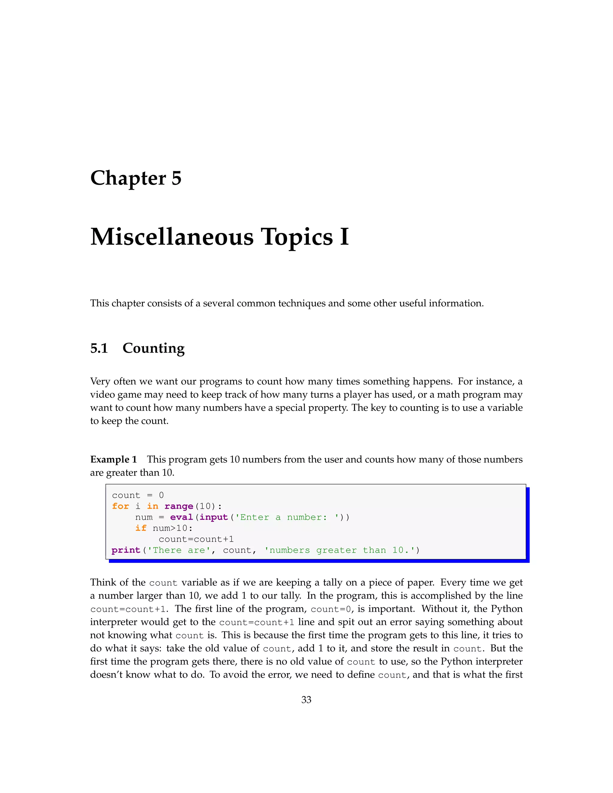 Chapter 5 Miscellaneous Topics I This chapter consists of a several common techniques and some other useful information. 5.1 Counting Very often we want our programs to count how many times something happens. For instance, a video game may need to keep track of how many turns a player has used, or a math program may want to count how many numbers have a special property. The key to counting is to use a variable to keep the count. Example 1 This program gets 10 numbers from the user and counts how many of those numbers are greater than 10. count = 0 for i in range(10): num = eval(input('Enter a number: ')) if num>10: count=count+1 print('There are', count, 'numbers greater than 10.') Think of the count variable as if we are keeping a tally on a piece of paper. Every time we get a number larger than 10, we add 1 to our tally. In the program, this is accomplished by the line count=count+1. The first line of the program, count=0, is important. Without it, the Python interpreter would get to the count=count+1 line and spit out an error saying something about not knowing what count is. This is because the first time the program gets to this line, it tries to do what it says: take the old value of count, add 1 to it, and store the result in count. But the first time the program gets there, there is no old value of count to use, so the Python interpreter doesn’t know what to do. To avoid the error, we need to define count, and that is what the first 33 