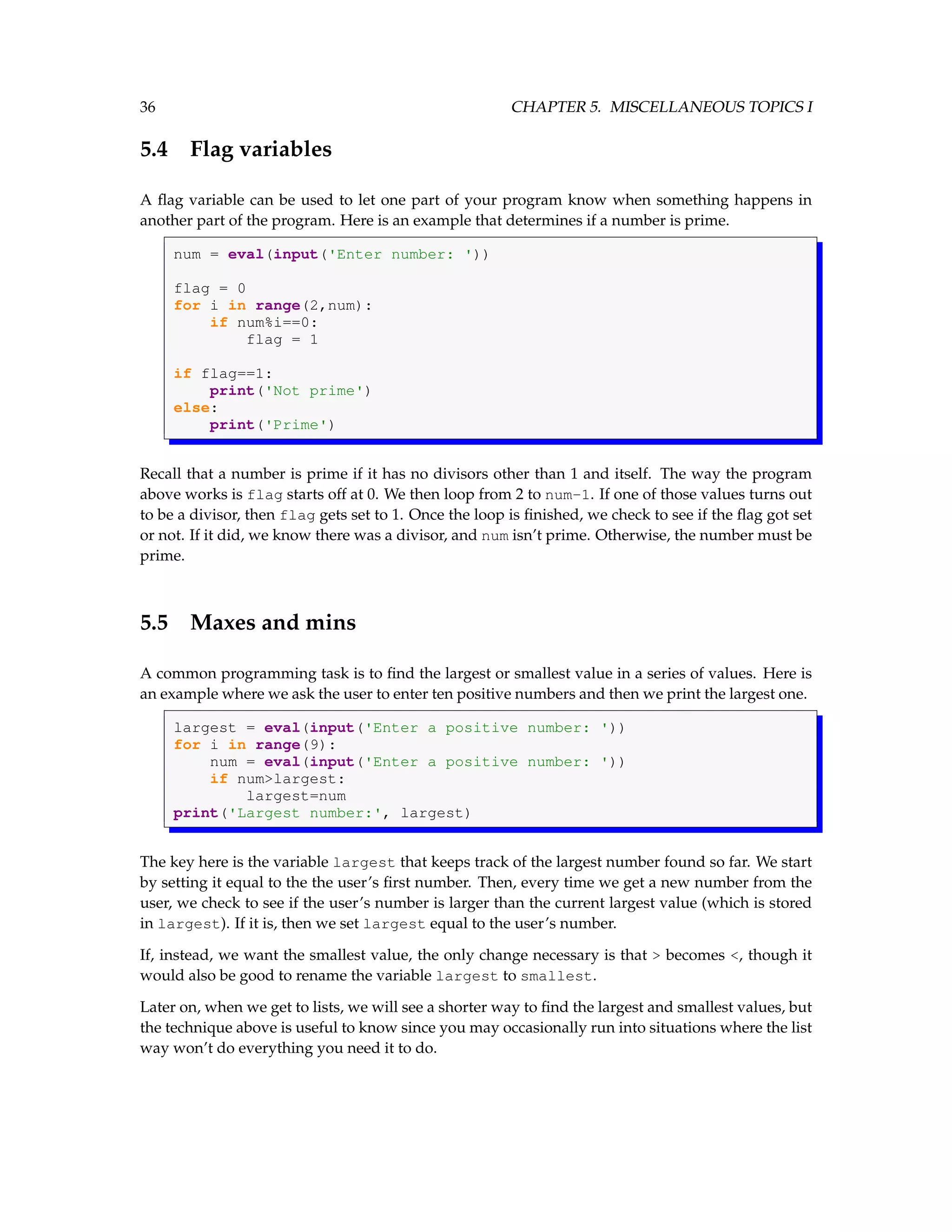 36 CHAPTER 5. MISCELLANEOUS TOPICS I 5.4 Flag variables A flag variable can be used to let one part of your program know when something happens in another part of the program. Here is an example that determines if a number is prime. num = eval(input('Enter number: ')) flag = 0 for i in range(2,num): if num%i==0: flag = 1 if flag==1: print('Not prime') else: print('Prime') Recall that a number is prime if it has no divisors other than 1 and itself. The way the program above works is flag starts off at 0. We then loop from 2 to num-1. If one of those values turns out to be a divisor, then flag gets set to 1. Once the loop is finished, we check to see if the flag got set or not. If it did, we know there was a divisor, and num isn’t prime. Otherwise, the number must be prime. 5.5 Maxes and mins A common programming task is to find the largest or smallest value in a series of values. Here is an example where we ask the user to enter ten positive numbers and then we print the largest one. largest = eval(input('Enter a positive number: ')) for i in range(9): num = eval(input('Enter a positive number: ')) if num>largest: largest=num print('Largest number:', largest) The key here is the variable largest that keeps track of the largest number found so far. We start by setting it equal to the the user’s first number. Then, every time we get a new number from the user, we check to see if the user’s number is larger than the current largest value (which is stored in largest). If it is, then we set largest equal to the user’s number. If, instead, we want the smallest value, the only change necessary is that > becomes <, though it would also be good to rename the variable largest to smallest. Later on, when we get to lists, we will see a shorter way to find the largest and smallest values, but the technique above is useful to know since you may occasionally run into situations where the list way won’t do everything you need it to do. 