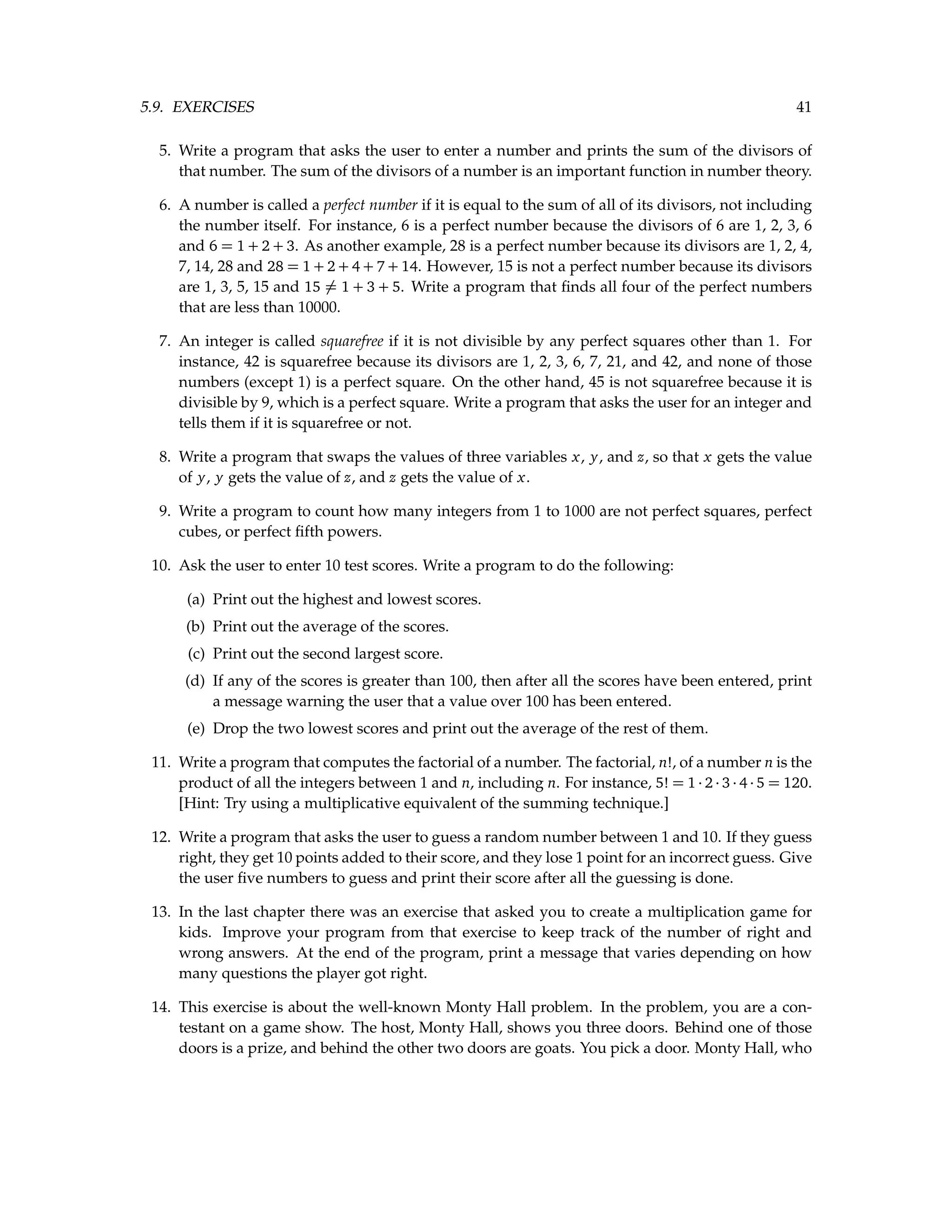 5.9. EXERCISES 41 5. Write a program that asks the user to enter a number and prints the sum of the divisors of that number. The sum of the divisors of a number is an important function in number theory. 6. A number is called a perfect number if it is equal to the sum of all of its divisors, not including the number itself. For instance, 6 is a perfect number because the divisors of 6 are 1, 2, 3, 6 and 6 = 1 + 2 + 3. As another example, 28 is a perfect number because its divisors are 1, 2, 4, 7, 14, 28 and 28 = 1 + 2 + 4 + 7 + 14. However, 15 is not a perfect number because its divisors are 1, 3, 5, 15 and 15 6= 1 + 3 + 5. Write a program that finds all four of the perfect numbers that are less than 10000. 7. An integer is called squarefree if it is not divisible by any perfect squares other than 1. For instance, 42 is squarefree because its divisors are 1, 2, 3, 6, 7, 21, and 42, and none of those numbers (except 1) is a perfect square. On the other hand, 45 is not squarefree because it is divisible by 9, which is a perfect square. Write a program that asks the user for an integer and tells them if it is squarefree or not. 8. Write a program that swaps the values of three variables x, y, and z, so that x gets the value of y, y gets the value of z, and z gets the value of x. 9. Write a program to count how many integers from 1 to 1000 are not perfect squares, perfect cubes, or perfect fifth powers. 10. Ask the user to enter 10 test scores. Write a program to do the following: (a) Print out the highest and lowest scores. (b) Print out the average of the scores. (c) Print out the second largest score. (d) If any of the scores is greater than 100, then after all the scores have been entered, print a message warning the user that a value over 100 has been entered. (e) Drop the two lowest scores and print out the average of the rest of them. 11. Write a program that computes the factorial of a number. The factorial, n!, of a number n is the product of all the integers between 1 and n, including n. For instance, 5! = 1 · 2 · 3 · 4 · 5 = 120. [Hint: Try using a multiplicative equivalent of the summing technique.] 12. Write a program that asks the user to guess a random number between 1 and 10. If they guess right, they get 10 points added to their score, and they lose 1 point for an incorrect guess. Give the user five numbers to guess and print their score after all the guessing is done. 13. In the last chapter there was an exercise that asked you to create a multiplication game for kids. Improve your program from that exercise to keep track of the number of right and wrong answers. At the end of the program, print a message that varies depending on how many questions the player got right. 14. This exercise is about the well-known Monty Hall problem. In the problem, you are a con- testant on a game show. The host, Monty Hall, shows you three doors. Behind one of those doors is a prize, and behind the other two doors are goats. You pick a door. Monty Hall, who 