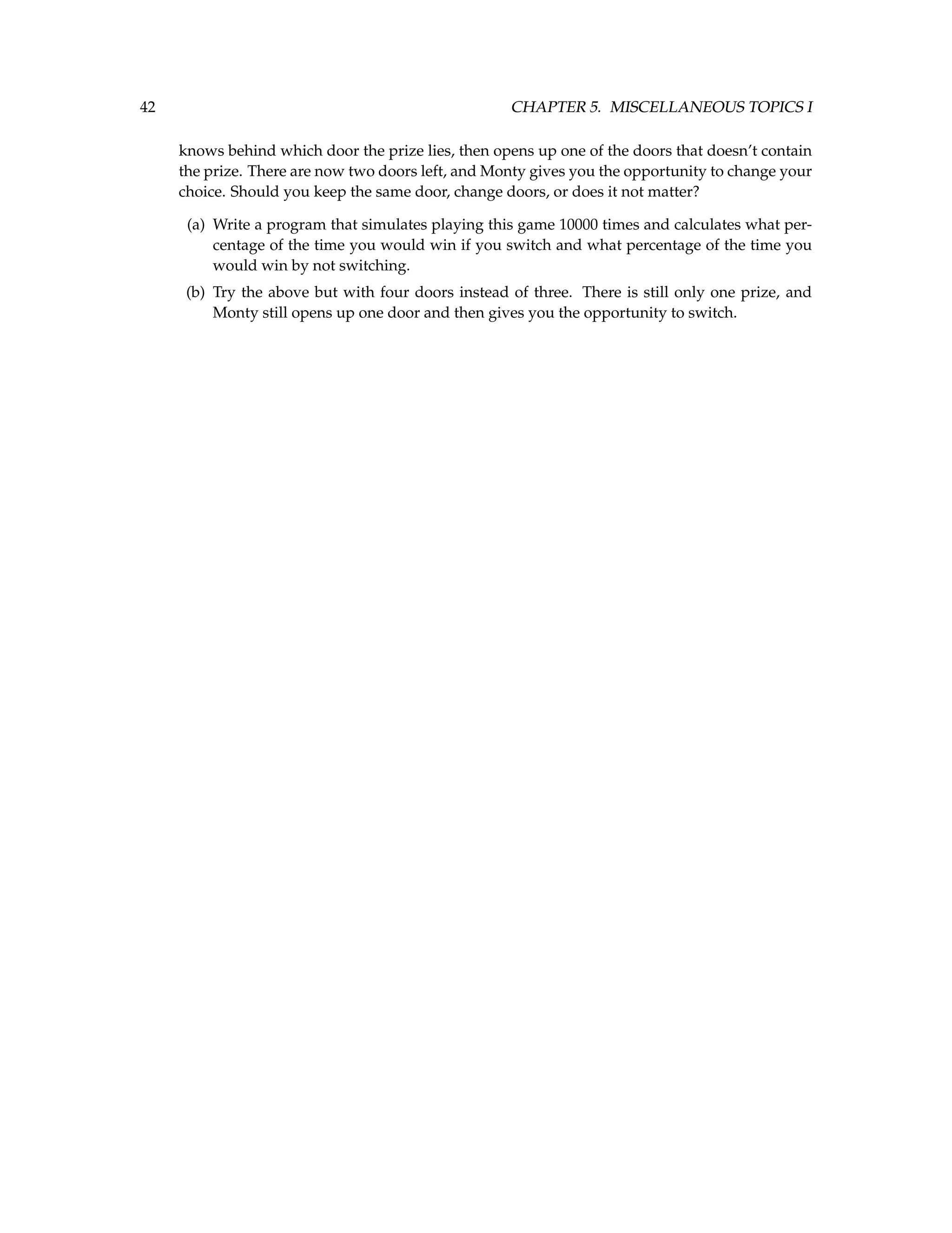 42 CHAPTER 5. MISCELLANEOUS TOPICS I knows behind which door the prize lies, then opens up one of the doors that doesn’t contain the prize. There are now two doors left, and Monty gives you the opportunity to change your choice. Should you keep the same door, change doors, or does it not matter? (a) Write a program that simulates playing this game 10000 times and calculates what per- centage of the time you would win if you switch and what percentage of the time you would win by not switching. (b) Try the above but with four doors instead of three. There is still only one prize, and Monty still opens up one door and then gives you the opportunity to switch. 