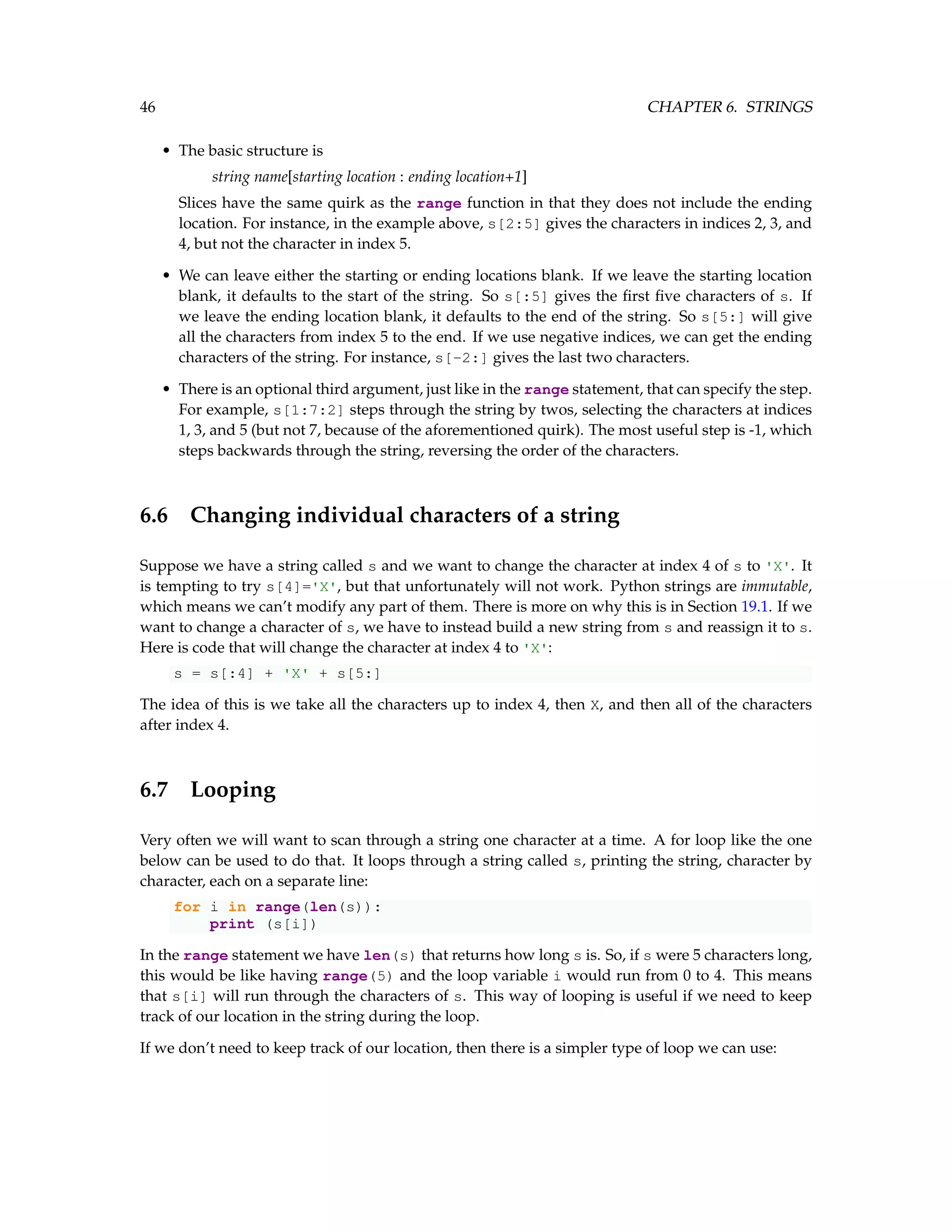 46 CHAPTER 6. STRINGS • The basic structure is string name[starting location : ending location+1] Slices have the same quirk as the range function in that they does not include the ending location. For instance, in the example above, s[2:5] gives the characters in indices 2, 3, and 4, but not the character in index 5. • We can leave either the starting or ending locations blank. If we leave the starting location blank, it defaults to the start of the string. So s[:5] gives the first five characters of s. If we leave the ending location blank, it defaults to the end of the string. So s[5:] will give all the characters from index 5 to the end. If we use negative indices, we can get the ending characters of the string. For instance, s[-2:] gives the last two characters. • There is an optional third argument, just like in the range statement, that can specify the step. For example, s[1:7:2] steps through the string by twos, selecting the characters at indices 1, 3, and 5 (but not 7, because of the aforementioned quirk). The most useful step is -1, which steps backwards through the string, reversing the order of the characters. 6.6 Changing individual characters of a string Suppose we have a string called s and we want to change the character at index 4 of s to 'X'. It is tempting to try s[4]='X', but that unfortunately will not work. Python strings are immutable, which means we can’t modify any part of them. There is more on why this is in Section 19.1. If we want to change a character of s, we have to instead build a new string from s and reassign it to s. Here is code that will change the character at index 4 to 'X': s = s[:4] + 'X' + s[5:] The idea of this is we take all the characters up to index 4, then X, and then all of the characters after index 4. 6.7 Looping Very often we will want to scan through a string one character at a time. A for loop like the one below can be used to do that. It loops through a string called s, printing the string, character by character, each on a separate line: for i in range(len(s)): print (s[i]) In the range statement we have len(s) that returns how long s is. So, if s were 5 characters long, this would be like having range(5) and the loop variable i would run from 0 to 4. This means that s[i] will run through the characters of s. This way of looping is useful if we need to keep track of our location in the string during the loop. If we don’t need to keep track of our location, then there is a simpler type of loop we can use: 