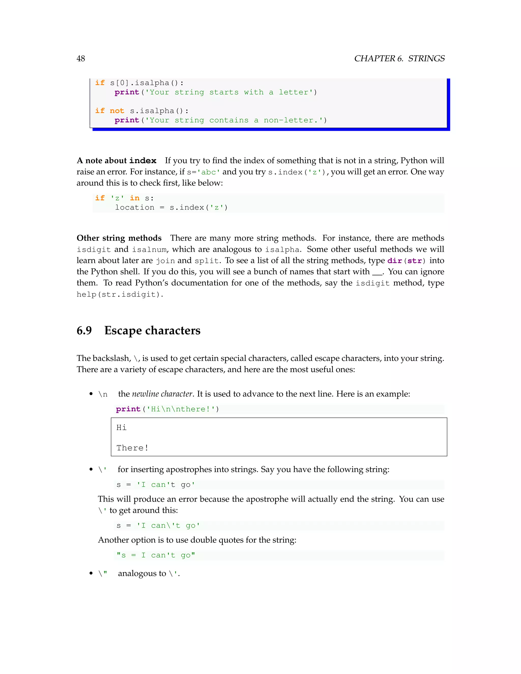 48 CHAPTER 6. STRINGS if s[0].isalpha(): print('Your string starts with a letter') if not s.isalpha(): print('Your string contains a non-letter.') A note about index If you try to find the index of something that is not in a string, Python will raise an error. For instance, if s='abc' and you try s.index('z'), you will get an error. One way around this is to check first, like below: if 'z' in s: location = s.index('z') Other string methods There are many more string methods. For instance, there are methods isdigit and isalnum, which are analogous to isalpha. Some other useful methods we will learn about later are join and split. To see a list of all the string methods, type dir(str) into the Python shell. If you do this, you will see a bunch of names that start with __. You can ignore them. To read Python’s documentation for one of the methods, say the isdigit method, type help(str.isdigit). 6.9 Escape characters The backslash, , is used to get certain special characters, called escape characters, into your string. There are a variety of escape characters, and here are the most useful ones: • n the newline character. It is used to advance to the next line. Here is an example: print('Hinnthere!') Hi There! • ' for inserting apostrophes into strings. Say you have the following string: s = 'I can't go' This will produce an error because the apostrophe will actually end the string. You can use ' to get around this: s = 'I can't go' Another option is to use double quotes for the string: "s = I can't go" • " analogous to '. 
