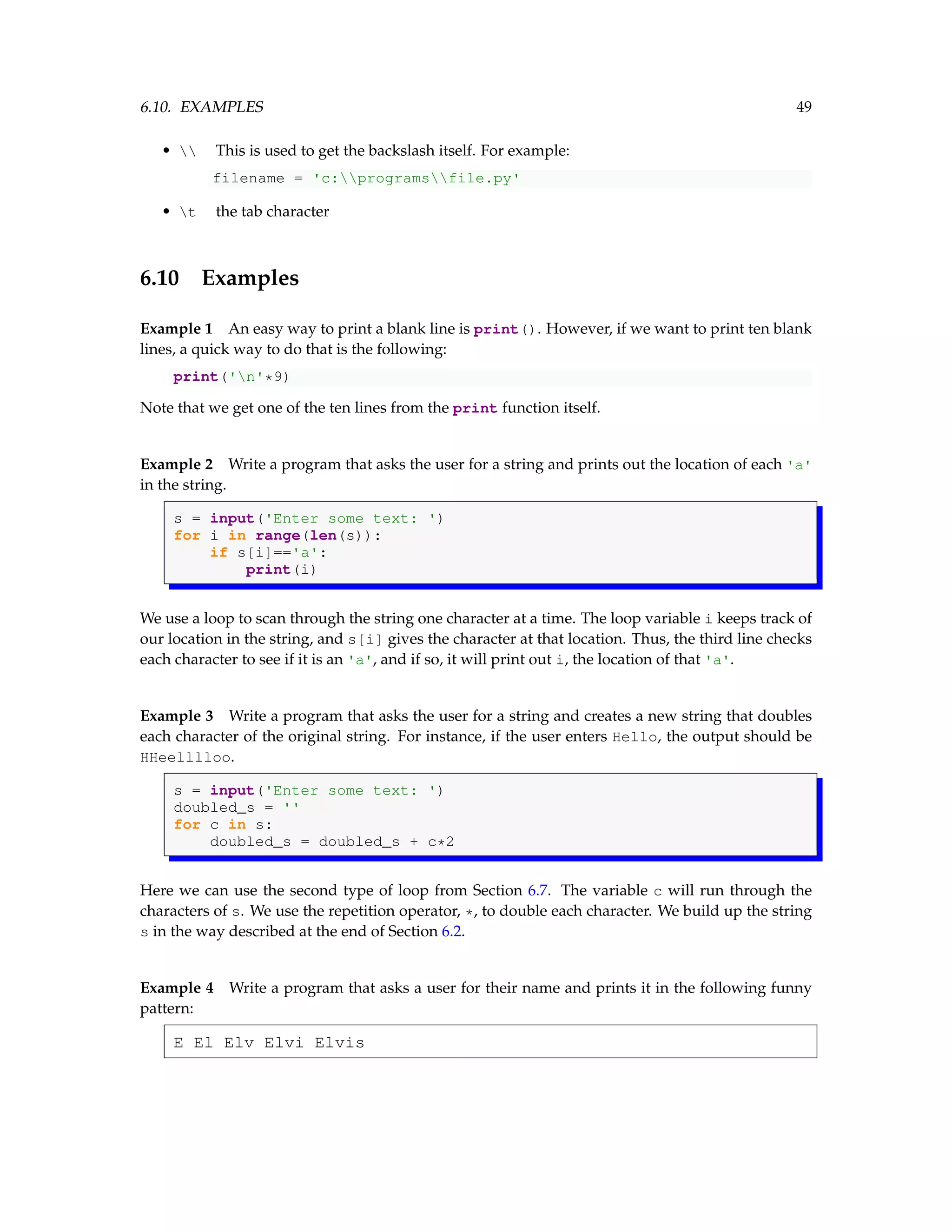 6.10. EXAMPLES 49 • This is used to get the backslash itself. For example: filename = 'c:programsfile.py' • t the tab character 6.10 Examples Example 1 An easy way to print a blank line is print(). However, if we want to print ten blank lines, a quick way to do that is the following: print('n'*9) Note that we get one of the ten lines from the print function itself. Example 2 Write a program that asks the user for a string and prints out the location of each 'a' in the string. s = input('Enter some text: ') for i in range(len(s)): if s[i]=='a': print(i) We use a loop to scan through the string one character at a time. The loop variable i keeps track of our location in the string, and s[i] gives the character at that location. Thus, the third line checks each character to see if it is an 'a', and if so, it will print out i, the location of that 'a'. Example 3 Write a program that asks the user for a string and creates a new string that doubles each character of the original string. For instance, if the user enters Hello, the output should be HHeelllloo. s = input('Enter some text: ') doubled_s = '' for c in s: doubled_s = doubled_s + c*2 Here we can use the second type of loop from Section 6.7. The variable c will run through the characters of s. We use the repetition operator, *, to double each character. We build up the string s in the way described at the end of Section 6.2. Example 4 Write a program that asks a user for their name and prints it in the following funny pattern: E El Elv Elvi Elvis 