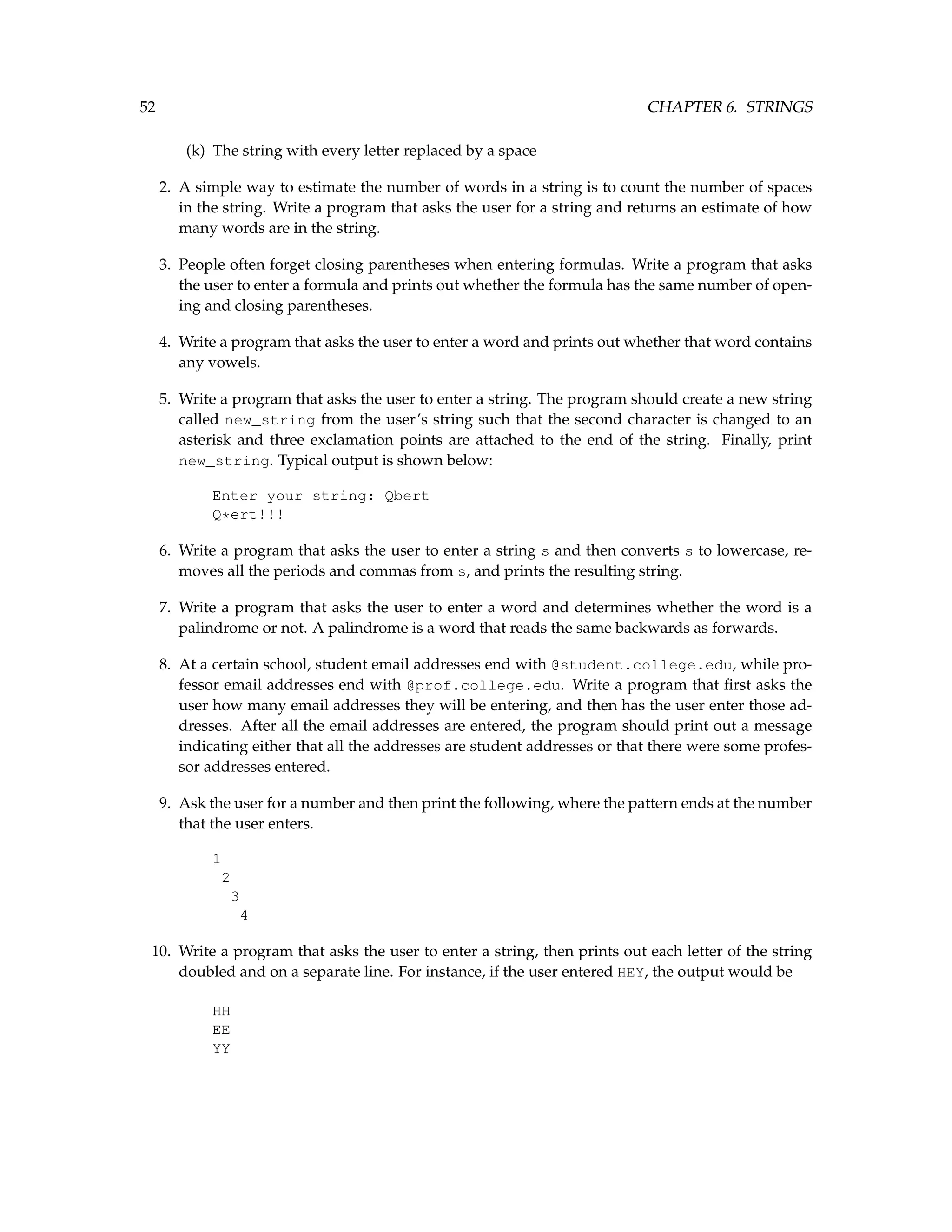 52 CHAPTER 6. STRINGS (k) The string with every letter replaced by a space 2. A simple way to estimate the number of words in a string is to count the number of spaces in the string. Write a program that asks the user for a string and returns an estimate of how many words are in the string. 3. People often forget closing parentheses when entering formulas. Write a program that asks the user to enter a formula and prints out whether the formula has the same number of open- ing and closing parentheses. 4. Write a program that asks the user to enter a word and prints out whether that word contains any vowels. 5. Write a program that asks the user to enter a string. The program should create a new string called new_string from the user’s string such that the second character is changed to an asterisk and three exclamation points are attached to the end of the string. Finally, print new_string. Typical output is shown below: Enter your string: Qbert Q*ert!!! 6. Write a program that asks the user to enter a string s and then converts s to lowercase, re- moves all the periods and commas from s, and prints the resulting string. 7. Write a program that asks the user to enter a word and determines whether the word is a palindrome or not. A palindrome is a word that reads the same backwards as forwards. 8. At a certain school, student email addresses end with @student.college.edu, while pro- fessor email addresses end with @prof.college.edu. Write a program that first asks the user how many email addresses they will be entering, and then has the user enter those ad- dresses. After all the email addresses are entered, the program should print out a message indicating either that all the addresses are student addresses or that there were some profes- sor addresses entered. 9. Ask the user for a number and then print the following, where the pattern ends at the number that the user enters. 1 2 3 4 10. Write a program that asks the user to enter a string, then prints out each letter of the string doubled and on a separate line. For instance, if the user entered HEY, the output would be HH EE YY 
