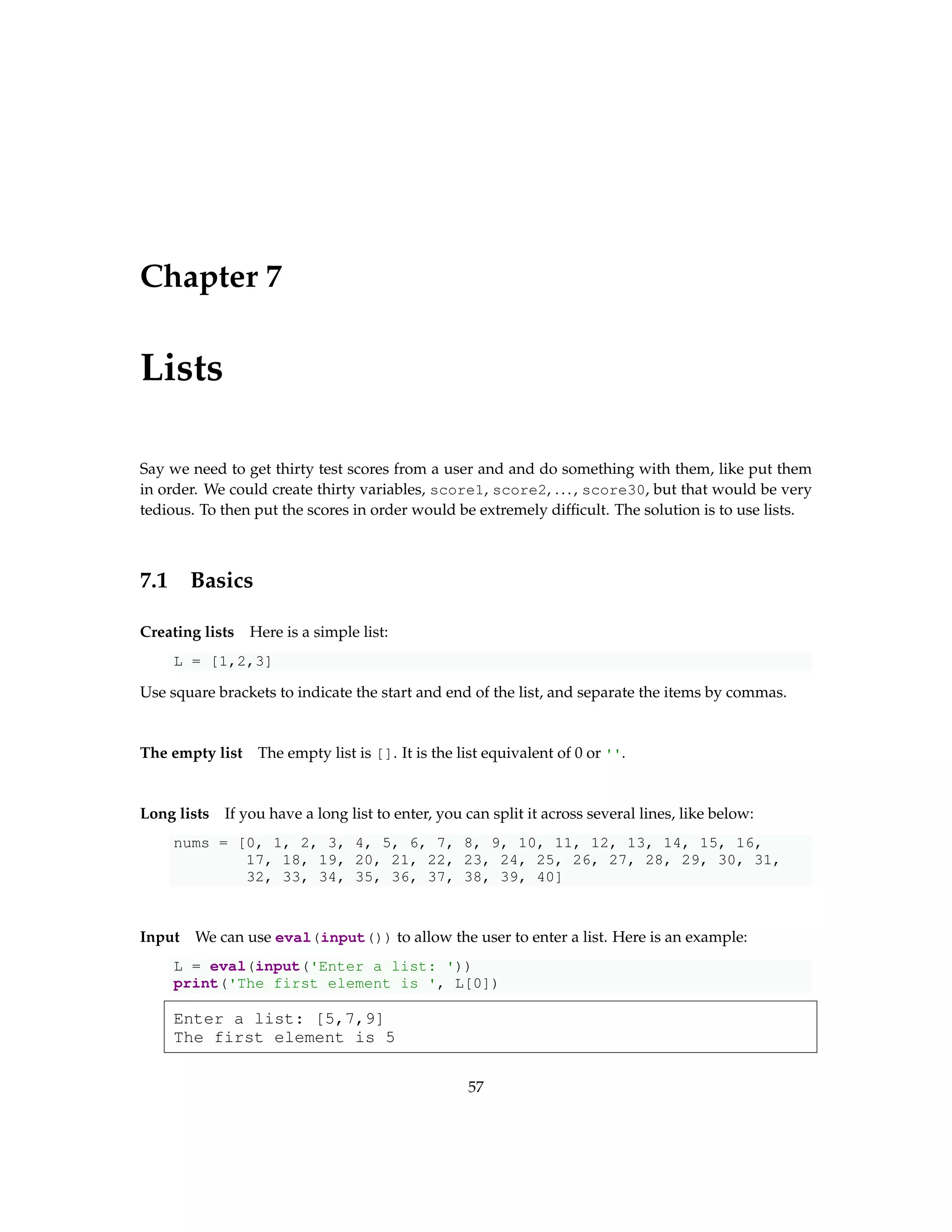 Chapter 7 Lists Say we need to get thirty test scores from a user and and do something with them, like put them in order. We could create thirty variables, score1, score2, ..., score30, but that would be very tedious. To then put the scores in order would be extremely difficult. The solution is to use lists. 7.1 Basics Creating lists Here is a simple list: L = [1,2,3] Use square brackets to indicate the start and end of the list, and separate the items by commas. The empty list The empty list is []. It is the list equivalent of 0 or ''. Long lists If you have a long list to enter, you can split it across several lines, like below: nums = [0, 1, 2, 3, 4, 5, 6, 7, 8, 9, 10, 11, 12, 13, 14, 15, 16, 17, 18, 19, 20, 21, 22, 23, 24, 25, 26, 27, 28, 29, 30, 31, 32, 33, 34, 35, 36, 37, 38, 39, 40] Input We can use eval(input()) to allow the user to enter a list. Here is an example: L = eval(input('Enter a list: ')) print('The first element is ', L[0]) Enter a list: [5,7,9] The first element is 5 57 