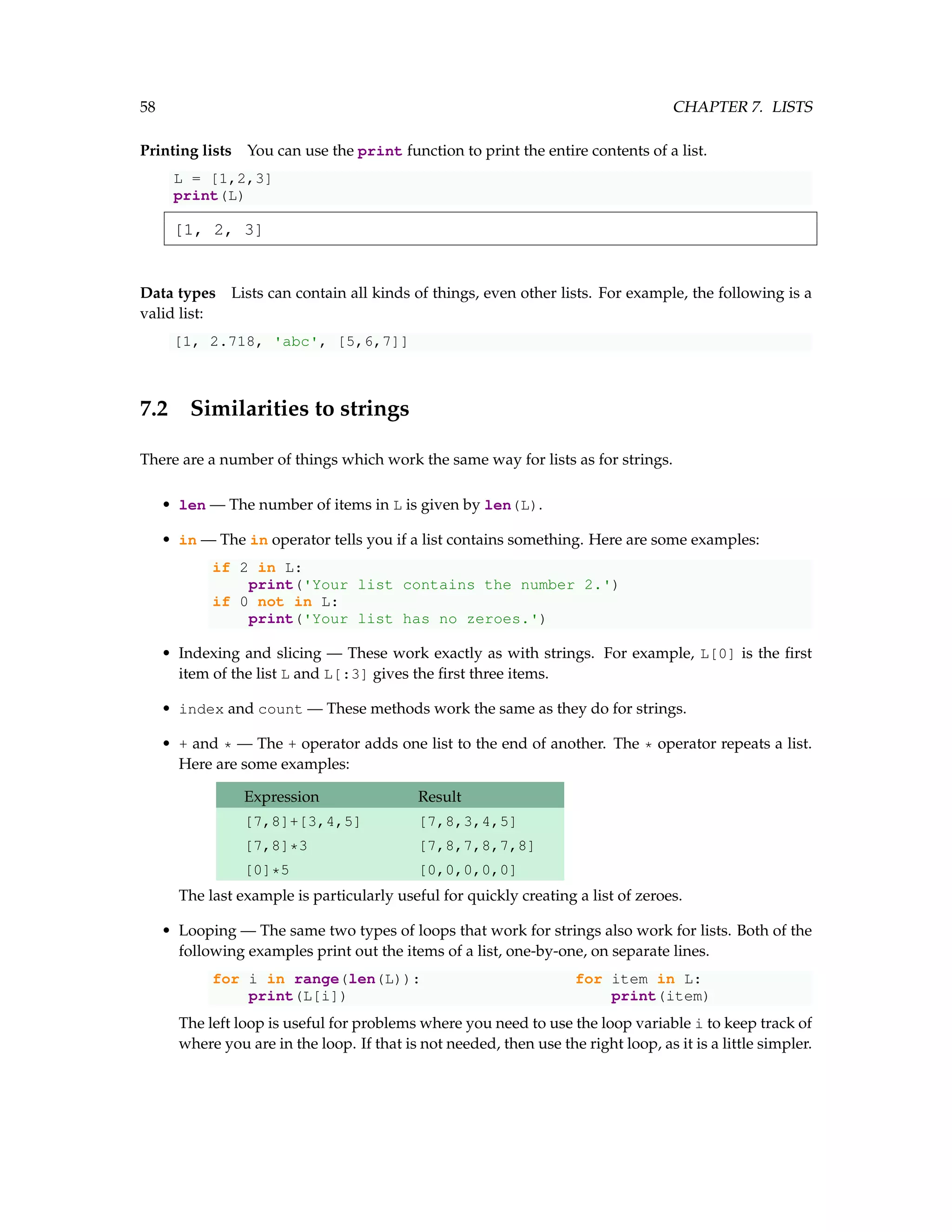 58 CHAPTER 7. LISTS Printing lists You can use the print function to print the entire contents of a list. L = [1,2,3] print(L) [1, 2, 3] Data types Lists can contain all kinds of things, even other lists. For example, the following is a valid list: [1, 2.718, 'abc', [5,6,7]] 7.2 Similarities to strings There are a number of things which work the same way for lists as for strings. • len — The number of items in L is given by len(L). • in — The in operator tells you if a list contains something. Here are some examples: if 2 in L: print('Your list contains the number 2.') if 0 not in L: print('Your list has no zeroes.') • Indexing and slicing — These work exactly as with strings. For example, L[0] is the first item of the list L and L[:3] gives the first three items. • index and count — These methods work the same as they do for strings. • + and * — The + operator adds one list to the end of another. The * operator repeats a list. Here are some examples: Expression Result [7,8]+[3,4,5] [7,8,3,4,5] [7,8]*3 [7,8,7,8,7,8] [0]*5 [0,0,0,0,0] The last example is particularly useful for quickly creating a list of zeroes. • Looping — The same two types of loops that work for strings also work for lists. Both of the following examples print out the items of a list, one-by-one, on separate lines. for i in range(len(L)): for item in L: print(L[i]) print(item) The left loop is useful for problems where you need to use the loop variable i to keep track of where you are in the loop. If that is not needed, then use the right loop, as it is a little simpler. 