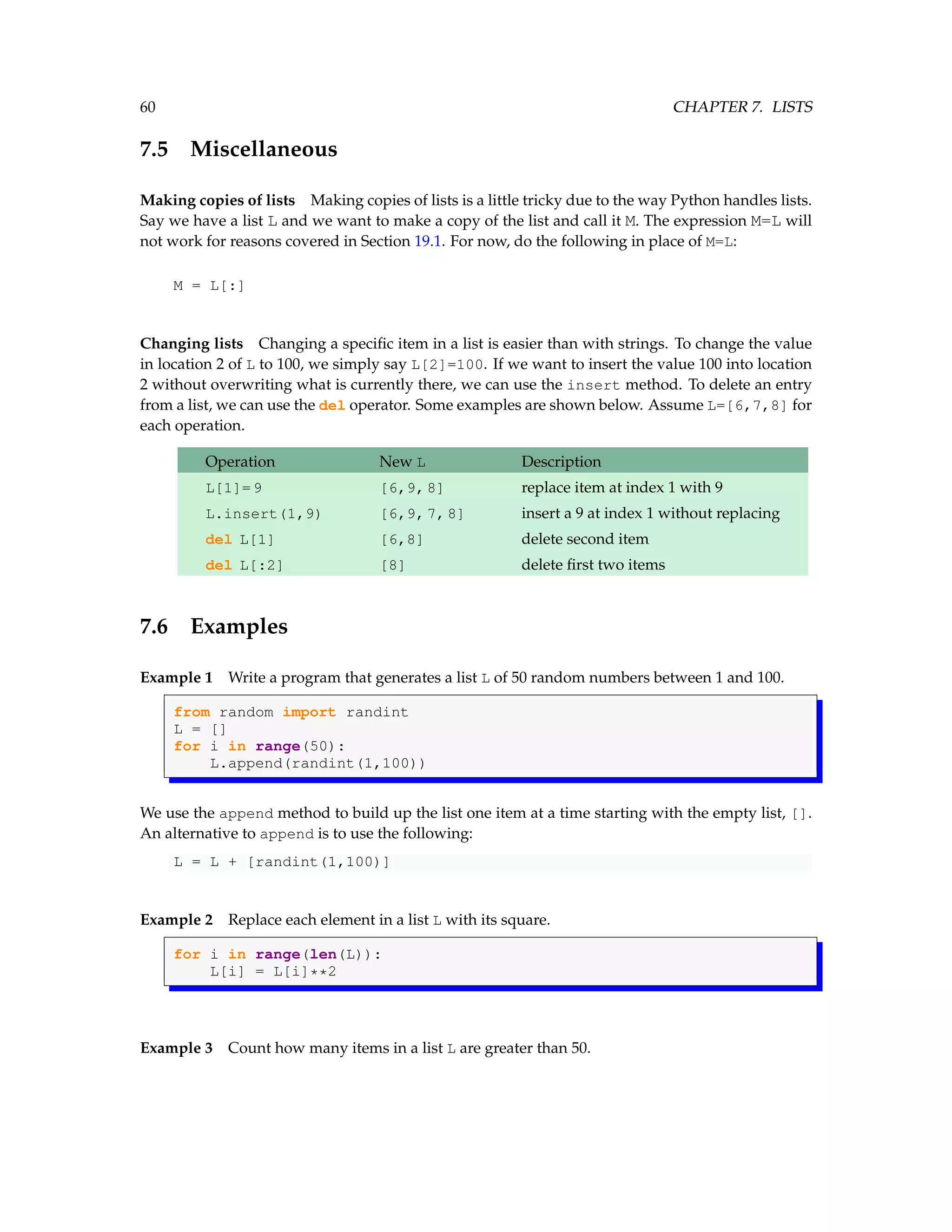 60 CHAPTER 7. LISTS 7.5 Miscellaneous Making copies of lists Making copies of lists is a little tricky due to the way Python handles lists. Say we have a list L and we want to make a copy of the list and call it M. The expression M=L will not work for reasons covered in Section 19.1. For now, do the following in place of M=L: M = L[:] Changing lists Changing a specific item in a list is easier than with strings. To change the value in location 2 of L to 100, we simply say L[2]=100. If we want to insert the value 100 into location 2 without overwriting what is currently there, we can use the insert method. To delete an entry from a list, we can use the del operator. Some examples are shown below. Assume L=[6,7,8] for each operation. Operation New L Description L[1]=9 [6,9,8] replace item at index 1 with 9 L.insert(1,9) [6,9,7,8] insert a 9 at index 1 without replacing del L[1] [6,8] delete second item del L[:2] [8] delete first two items 7.6 Examples Example 1 Write a program that generates a list L of 50 random numbers between 1 and 100. from random import randint L = [] for i in range(50): L.append(randint(1,100)) We use the append method to build up the list one item at a time starting with the empty list, []. An alternative to append is to use the following: L = L + [randint(1,100)] Example 2 Replace each element in a list L with its square. for i in range(len(L)): L[i] = L[i]**2 Example 3 Count how many items in a list L are greater than 50. 