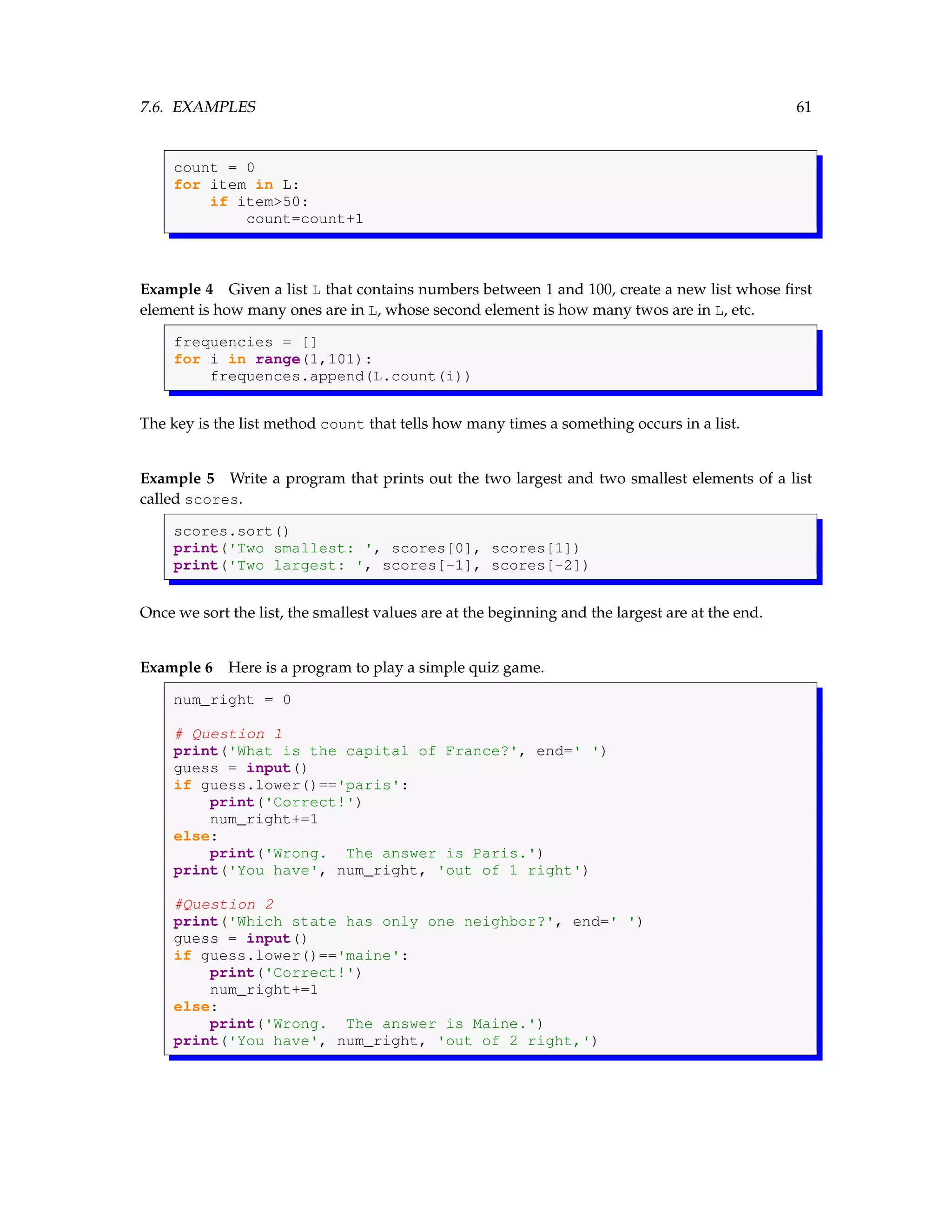 7.6. EXAMPLES 61 count = 0 for item in L: if item>50: count=count+1 Example 4 Given a list L that contains numbers between 1 and 100, create a new list whose first element is how many ones are in L, whose second element is how many twos are in L, etc. frequencies = [] for i in range(1,101): frequences.append(L.count(i)) The key is the list method count that tells how many times a something occurs in a list. Example 5 Write a program that prints out the two largest and two smallest elements of a list called scores. scores.sort() print('Two smallest: ', scores[0], scores[1]) print('Two largest: ', scores[-1], scores[-2]) Once we sort the list, the smallest values are at the beginning and the largest are at the end. Example 6 Here is a program to play a simple quiz game. num_right = 0 # Question 1 print('What is the capital of France?', end=' ') guess = input() if guess.lower()=='paris': print('Correct!') num_right+=1 else: print('Wrong. The answer is Paris.') print('You have', num_right, 'out of 1 right') #Question 2 print('Which state has only one neighbor?', end=' ') guess = input() if guess.lower()=='maine': print('Correct!') num_right+=1 else: print('Wrong. The answer is Maine.') print('You have', num_right, 'out of 2 right,') 