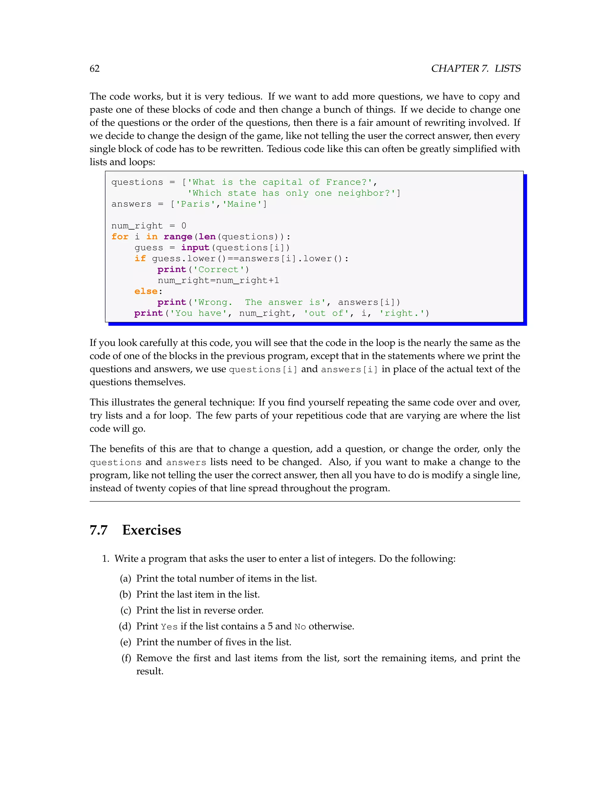 62 CHAPTER 7. LISTS The code works, but it is very tedious. If we want to add more questions, we have to copy and paste one of these blocks of code and then change a bunch of things. If we decide to change one of the questions or the order of the questions, then there is a fair amount of rewriting involved. If we decide to change the design of the game, like not telling the user the correct answer, then every single block of code has to be rewritten. Tedious code like this can often be greatly simplified with lists and loops: questions = ['What is the capital of France?', 'Which state has only one neighbor?'] answers = ['Paris','Maine'] num_right = 0 for i in range(len(questions)): guess = input(questions[i]) if guess.lower()==answers[i].lower(): print('Correct') num_right=num_right+1 else: print('Wrong. The answer is', answers[i]) print('You have', num_right, 'out of', i, 'right.') If you look carefully at this code, you will see that the code in the loop is the nearly the same as the code of one of the blocks in the previous program, except that in the statements where we print the questions and answers, we use questions[i] and answers[i] in place of the actual text of the questions themselves. This illustrates the general technique: If you find yourself repeating the same code over and over, try lists and a for loop. The few parts of your repetitious code that are varying are where the list code will go. The benefits of this are that to change a question, add a question, or change the order, only the questions and answers lists need to be changed. Also, if you want to make a change to the program, like not telling the user the correct answer, then all you have to do is modify a single line, instead of twenty copies of that line spread throughout the program. 7.7 Exercises 1. Write a program that asks the user to enter a list of integers. Do the following: (a) Print the total number of items in the list. (b) Print the last item in the list. (c) Print the list in reverse order. (d) Print Yes if the list contains a 5 and No otherwise. (e) Print the number of fives in the list. (f) Remove the first and last items from the list, sort the remaining items, and print the result. 