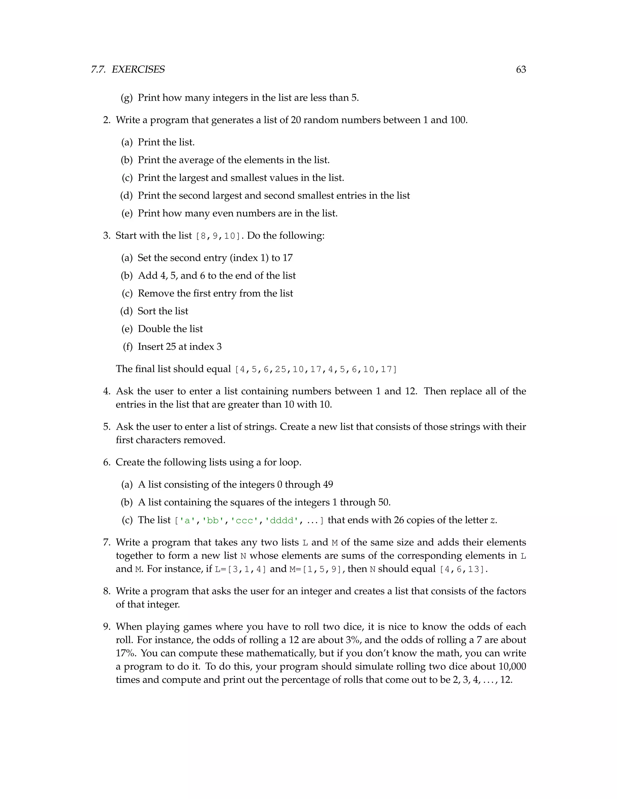 7.7. EXERCISES 63 (g) Print how many integers in the list are less than 5. 2. Write a program that generates a list of 20 random numbers between 1 and 100. (a) Print the list. (b) Print the average of the elements in the list. (c) Print the largest and smallest values in the list. (d) Print the second largest and second smallest entries in the list (e) Print how many even numbers are in the list. 3. Start with the list [8,9,10]. Do the following: (a) Set the second entry (index 1) to 17 (b) Add 4, 5, and 6 to the end of the list (c) Remove the first entry from the list (d) Sort the list (e) Double the list (f) Insert 25 at index 3 The final list should equal [4,5,6,25,10,17,4,5,6,10,17] 4. Ask the user to enter a list containing numbers between 1 and 12. Then replace all of the entries in the list that are greater than 10 with 10. 5. Ask the user to enter a list of strings. Create a new list that consists of those strings with their first characters removed. 6. Create the following lists using a for loop. (a) A list consisting of the integers 0 through 49 (b) A list containing the squares of the integers 1 through 50. (c) The list ['a','bb','ccc','dddd', ...] that ends with 26 copies of the letter z. 7. Write a program that takes any two lists L and M of the same size and adds their elements together to form a new list N whose elements are sums of the corresponding elements in L and M. For instance, if L=[3,1,4] and M=[1,5,9], then N should equal [4,6,13]. 8. Write a program that asks the user for an integer and creates a list that consists of the factors of that integer. 9. When playing games where you have to roll two dice, it is nice to know the odds of each roll. For instance, the odds of rolling a 12 are about 3%, and the odds of rolling a 7 are about 17%. You can compute these mathematically, but if you don’t know the math, you can write a program to do it. To do this, your program should simulate rolling two dice about 10,000 times and compute and print out the percentage of rolls that come out to be 2, 3, 4, ..., 12. 