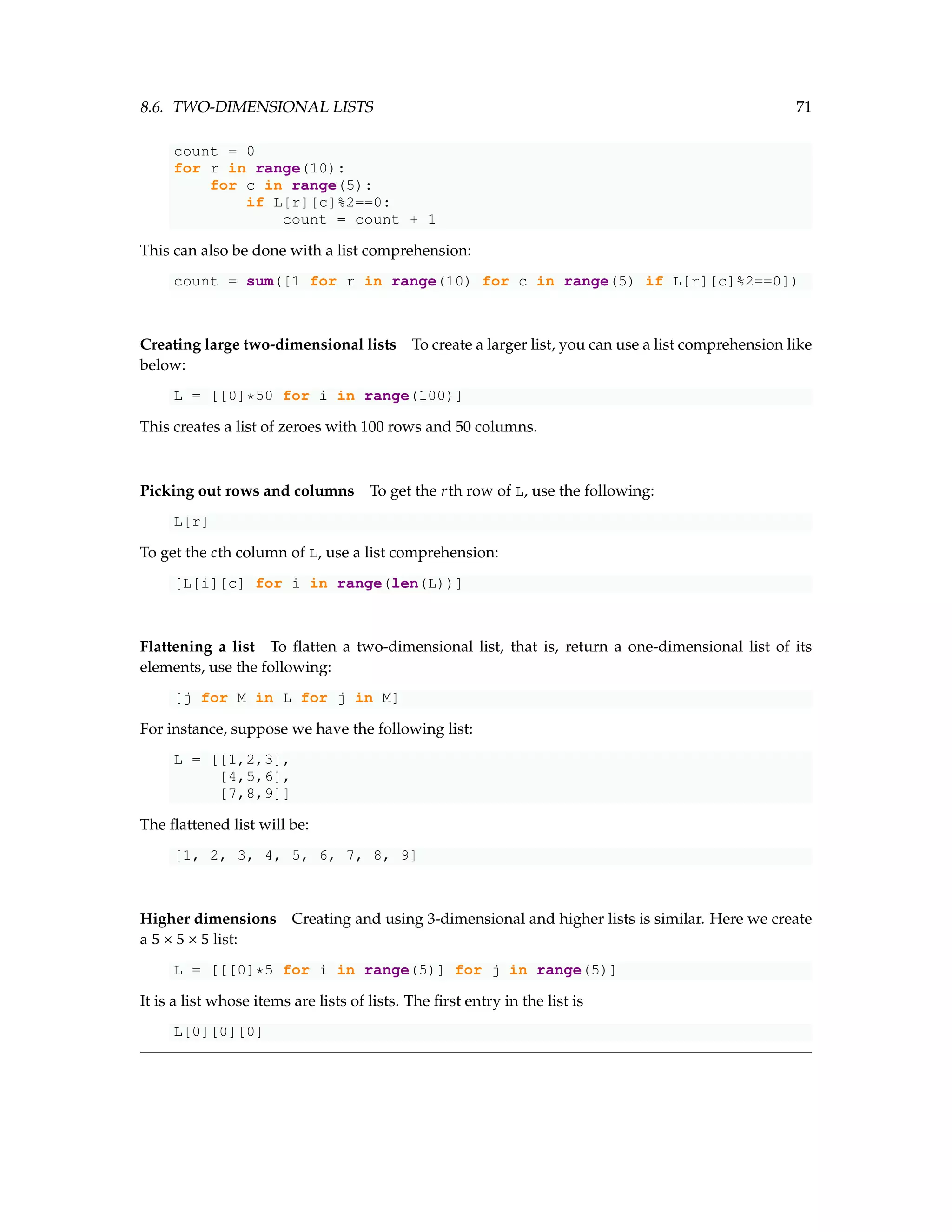 8.6. TWO-DIMENSIONAL LISTS 71 count = 0 for r in range(10): for c in range(5): if L[r][c]%2==0: count = count + 1 This can also be done with a list comprehension: count = sum([1 for r in range(10) for c in range(5) if L[r][c]%2==0]) Creating large two-dimensional lists To create a larger list, you can use a list comprehension like below: L = [[0]*50 for i in range(100)] This creates a list of zeroes with 100 rows and 50 columns. Picking out rows and columns To get the rth row of L, use the following: L[r] To get the cth column of L, use a list comprehension: [L[i][c] for i in range(len(L))] Flattening a list To flatten a two-dimensional list, that is, return a one-dimensional list of its elements, use the following: [j for M in L for j in M] For instance, suppose we have the following list: L = [[1,2,3], [4,5,6], [7,8,9]] The flattened list will be: [1, 2, 3, 4, 5, 6, 7, 8, 9] Higher dimensions Creating and using 3-dimensional and higher lists is similar. Here we create a 5 × 5 × 5 list: L = [[[0]*5 for i in range(5)] for j in range(5)] It is a list whose items are lists of lists. The first entry in the list is L[0][0][0] 
