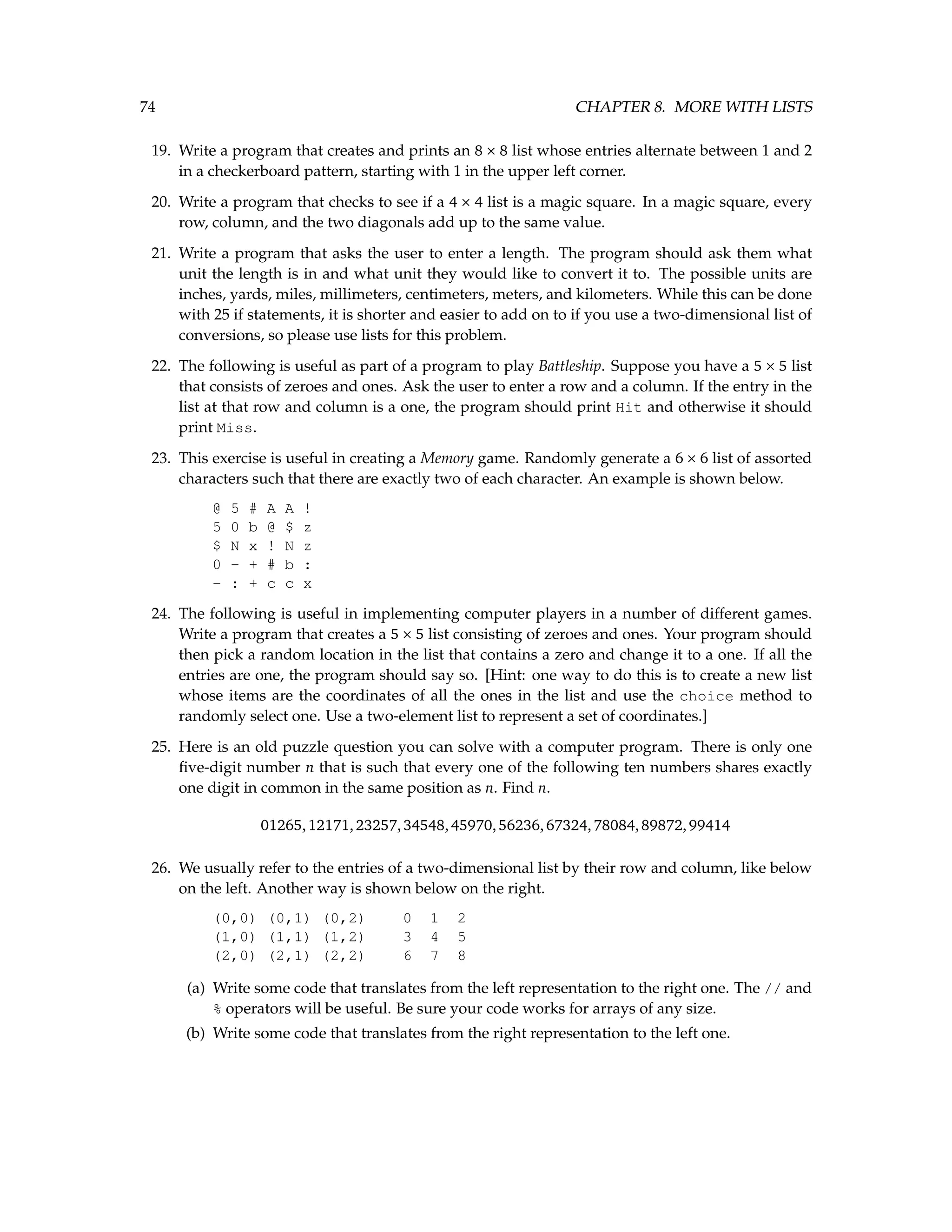 74 CHAPTER 8. MORE WITH LISTS 19. Write a program that creates and prints an 8 × 8 list whose entries alternate between 1 and 2 in a checkerboard pattern, starting with 1 in the upper left corner. 20. Write a program that checks to see if a 4 × 4 list is a magic square. In a magic square, every row, column, and the two diagonals add up to the same value. 21. Write a program that asks the user to enter a length. The program should ask them what unit the length is in and what unit they would like to convert it to. The possible units are inches, yards, miles, millimeters, centimeters, meters, and kilometers. While this can be done with 25 if statements, it is shorter and easier to add on to if you use a two-dimensional list of conversions, so please use lists for this problem. 22. The following is useful as part of a program to play Battleship. Suppose you have a 5 × 5 list that consists of zeroes and ones. Ask the user to enter a row and a column. If the entry in the list at that row and column is a one, the program should print Hit and otherwise it should print Miss. 23. This exercise is useful in creating a Memory game. Randomly generate a 6 × 6 list of assorted characters such that there are exactly two of each character. An example is shown below. @ 5 # A A ! 5 0 b @ $ z $ N x ! N z 0 - + # b : - : + c c x 24. The following is useful in implementing computer players in a number of different games. Write a program that creates a 5 × 5 list consisting of zeroes and ones. Your program should then pick a random location in the list that contains a zero and change it to a one. If all the entries are one, the program should say so. [Hint: one way to do this is to create a new list whose items are the coordinates of all the ones in the list and use the choice method to randomly select one. Use a two-element list to represent a set of coordinates.] 25. Here is an old puzzle question you can solve with a computer program. There is only one five-digit number n that is such that every one of the following ten numbers shares exactly one digit in common in the same position as n. Find n. 01265,12171,23257,34548,45970,56236,67324,78084,89872,99414 26. We usually refer to the entries of a two-dimensional list by their row and column, like below on the left. Another way is shown below on the right. (0,0) (0,1) (0,2) 0 1 2 (1,0) (1,1) (1,2) 3 4 5 (2,0) (2,1) (2,2) 6 7 8 (a) Write some code that translates from the left representation to the right one. The // and % operators will be useful. Be sure your code works for arrays of any size. (b) Write some code that translates from the right representation to the left one. 