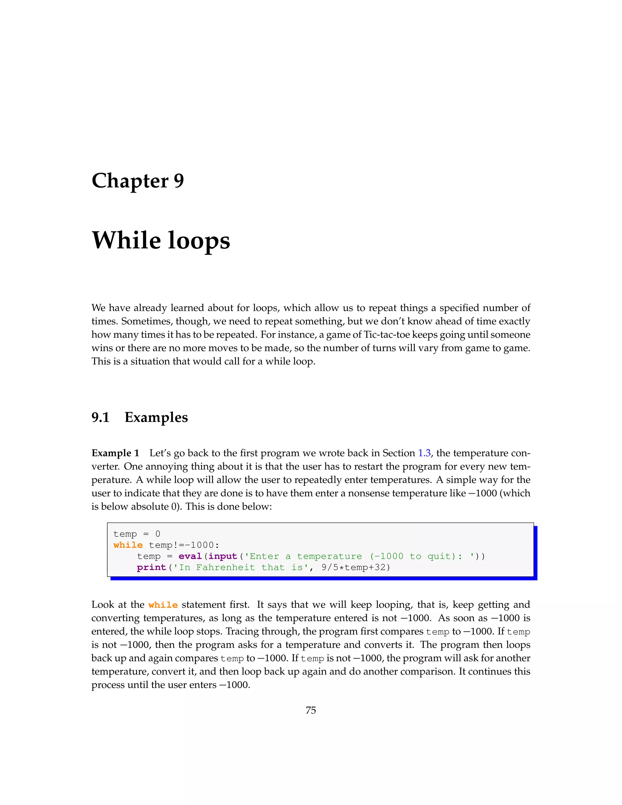 Chapter 9 While loops We have already learned about for loops, which allow us to repeat things a specified number of times. Sometimes, though, we need to repeat something, but we don’t know ahead of time exactly how many times it has to be repeated. For instance, a game of Tic-tac-toe keeps going until someone wins or there are no more moves to be made, so the number of turns will vary from game to game. This is a situation that would call for a while loop. 9.1 Examples Example 1 Let’s go back to the first program we wrote back in Section 1.3, the temperature con- verter. One annoying thing about it is that the user has to restart the program for every new tem- perature. A while loop will allow the user to repeatedly enter temperatures. A simple way for the user to indicate that they are done is to have them enter a nonsense temperature like −1000 (which is below absolute 0). This is done below: temp = 0 while temp!=-1000: temp = eval(input('Enter a temperature (-1000 to quit): ')) print('In Fahrenheit that is', 9/5*temp+32) Look at the while statement first. It says that we will keep looping, that is, keep getting and converting temperatures, as long as the temperature entered is not −1000. As soon as −1000 is entered, the while loop stops. Tracing through, the program first compares temp to −1000. If temp is not −1000, then the program asks for a temperature and converts it. The program then loops back up and again compares temp to −1000. If temp is not −1000, the program will ask for another temperature, convert it, and then loop back up again and do another comparison. It continues this process until the user enters −1000. 75 