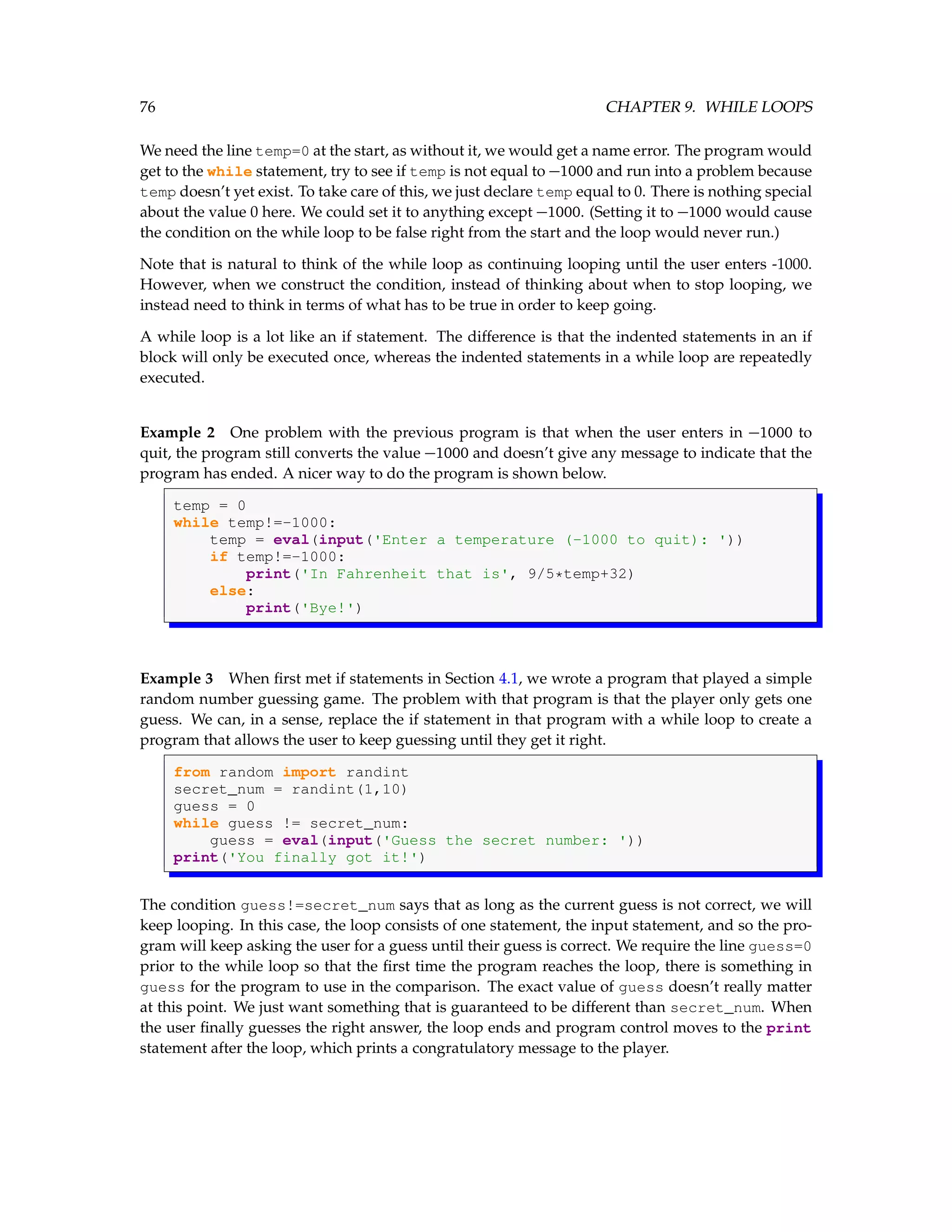 76 CHAPTER 9. WHILE LOOPS We need the line temp=0 at the start, as without it, we would get a name error. The program would get to the while statement, try to see if temp is not equal to −1000 and run into a problem because temp doesn’t yet exist. To take care of this, we just declare temp equal to 0. There is nothing special about the value 0 here. We could set it to anything except −1000. (Setting it to −1000 would cause the condition on the while loop to be false right from the start and the loop would never run.) Note that is natural to think of the while loop as continuing looping until the user enters -1000. However, when we construct the condition, instead of thinking about when to stop looping, we instead need to think in terms of what has to be true in order to keep going. A while loop is a lot like an if statement. The difference is that the indented statements in an if block will only be executed once, whereas the indented statements in a while loop are repeatedly executed. Example 2 One problem with the previous program is that when the user enters in −1000 to quit, the program still converts the value −1000 and doesn’t give any message to indicate that the program has ended. A nicer way to do the program is shown below. temp = 0 while temp!=-1000: temp = eval(input('Enter a temperature (-1000 to quit): ')) if temp!=-1000: print('In Fahrenheit that is', 9/5*temp+32) else: print('Bye!') Example 3 When first met if statements in Section 4.1, we wrote a program that played a simple random number guessing game. The problem with that program is that the player only gets one guess. We can, in a sense, replace the if statement in that program with a while loop to create a program that allows the user to keep guessing until they get it right. from random import randint secret_num = randint(1,10) guess = 0 while guess != secret_num: guess = eval(input('Guess the secret number: ')) print('You finally got it!') The condition guess!=secret_num says that as long as the current guess is not correct, we will keep looping. In this case, the loop consists of one statement, the input statement, and so the pro- gram will keep asking the user for a guess until their guess is correct. We require the line guess=0 prior to the while loop so that the first time the program reaches the loop, there is something in guess for the program to use in the comparison. The exact value of guess doesn’t really matter at this point. We just want something that is guaranteed to be different than secret_num. When the user finally guesses the right answer, the loop ends and program control moves to the print statement after the loop, which prints a congratulatory message to the player. 
