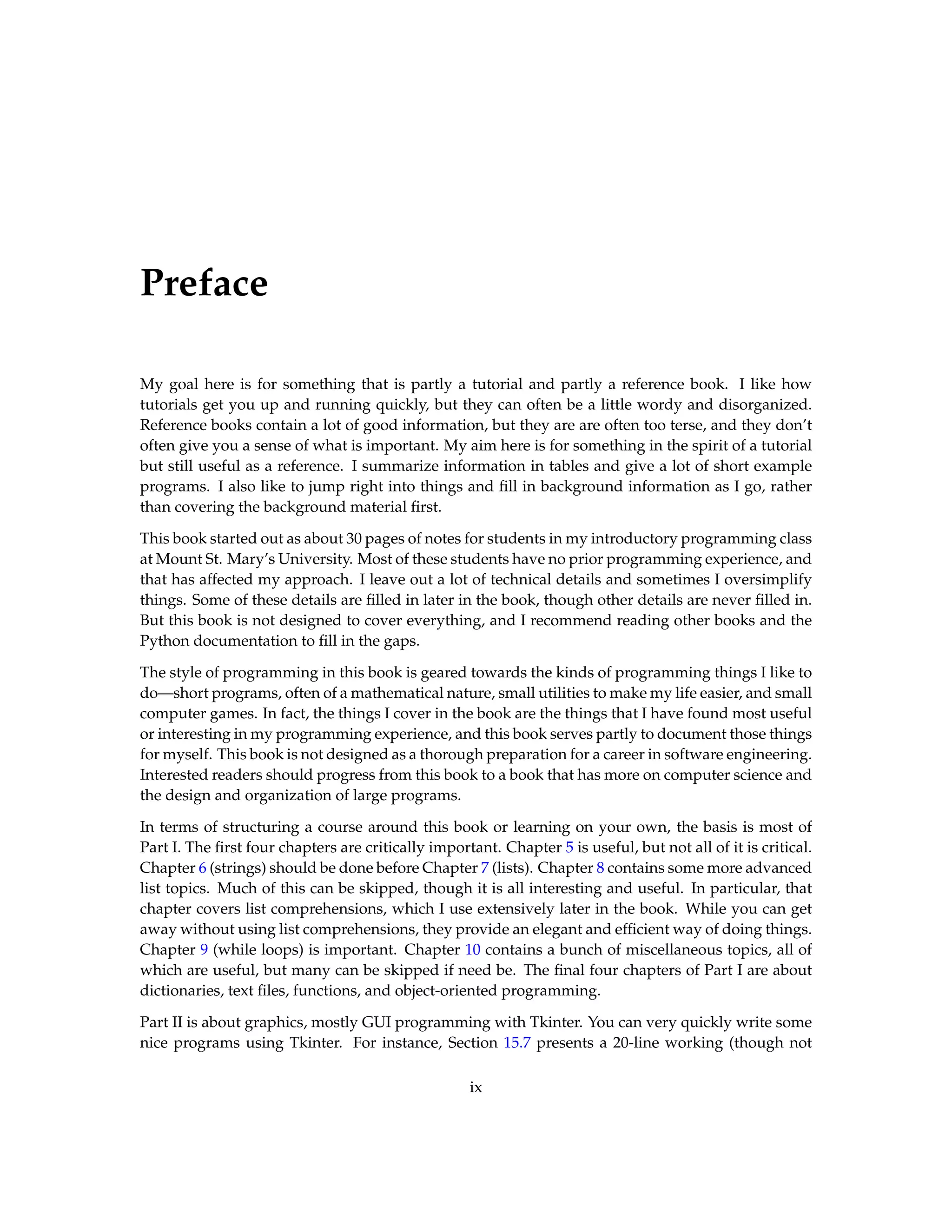 Preface My goal here is for something that is partly a tutorial and partly a reference book. I like how tutorials get you up and running quickly, but they can often be a little wordy and disorganized. Reference books contain a lot of good information, but they are are often too terse, and they don’t often give you a sense of what is important. My aim here is for something in the spirit of a tutorial but still useful as a reference. I summarize information in tables and give a lot of short example programs. I also like to jump right into things and fill in background information as I go, rather than covering the background material first. This book started out as about 30 pages of notes for students in my introductory programming class at Mount St. Mary’s University. Most of these students have no prior programming experience, and that has affected my approach. I leave out a lot of technical details and sometimes I oversimplify things. Some of these details are filled in later in the book, though other details are never filled in. But this book is not designed to cover everything, and I recommend reading other books and the Python documentation to fill in the gaps. The style of programming in this book is geared towards the kinds of programming things I like to do—short programs, often of a mathematical nature, small utilities to make my life easier, and small computer games. In fact, the things I cover in the book are the things that I have found most useful or interesting in my programming experience, and this book serves partly to document those things for myself. This book is not designed as a thorough preparation for a career in software engineering. Interested readers should progress from this book to a book that has more on computer science and the design and organization of large programs. In terms of structuring a course around this book or learning on your own, the basis is most of Part I. The first four chapters are critically important. Chapter 5 is useful, but not all of it is critical. Chapter 6 (strings) should be done before Chapter 7 (lists). Chapter 8 contains some more advanced list topics. Much of this can be skipped, though it is all interesting and useful. In particular, that chapter covers list comprehensions, which I use extensively later in the book. While you can get away without using list comprehensions, they provide an elegant and efficient way of doing things. Chapter 9 (while loops) is important. Chapter 10 contains a bunch of miscellaneous topics, all of which are useful, but many can be skipped if need be. The final four chapters of Part I are about dictionaries, text files, functions, and object-oriented programming. Part II is about graphics, mostly GUI programming with Tkinter. You can very quickly write some nice programs using Tkinter. For instance, Section 15.7 presents a 20-line working (though not ix 